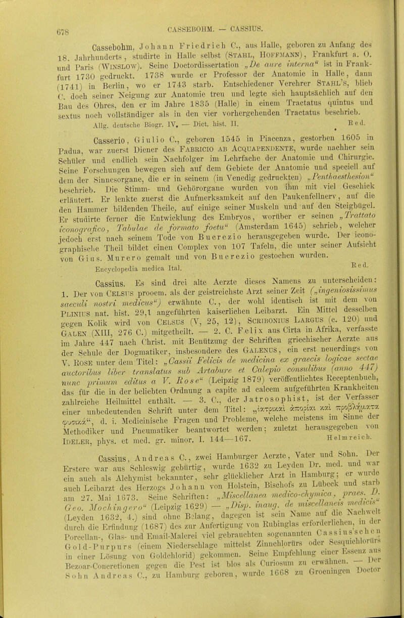 CASÖEBOHM. — CA8SJUS. Cassebollin, Johaun Friedricli C, aus Halle, geboren zu Anfang des 18. Jahrhunderts, studirte in Halle selbst (Stahl, Hoffmann), Frankfurt a. 0. und Paris (WiNSLOw). Seine Doctordissertation „De aure interna ist in Frank- furt 1730 gedruckt. 1738 wurde er Professor der Anatomie in Halle, dann (1741) in Berlin, wo er 1743 starb. Entschiedener Verehrer Stahl's, blieb C doch seiner Neigung zur Anatomie treu und legte sieh hauptsächlich auf den Bau des Ohres, den er im Jahre 1835 (Halle) in einem Tractatus quintus und se'xtus noch vollständiger als in den vier vorhergehenden Tractatus beschrieb. Allg. deutsche ßiogr. IV. — Dict. liist. II. ^ Red. Casserio, Giulio C, geboren 1545 in Piacenza, gestorben 1605 in Padua, war zuerst Diener des Fabricio ab Acquapendente, wurde nachher sein Schüler und endlich sein Nachfolger im Lehrfache der Anatomie und Chirurgie. Seine Forschungen bewegen sich auf dem Gebiete der Anatomie und speciell auf dem der Sinnesorgane, die er in seinem (in Venedig gedruckten) „Penthaesthesion beschrieb. Die Stimm- nnd Gehörorgane wurden von ihm mit viel Geschick erläutert. Er lenkte zuerst die Aufmerksamkeit auf den PaukenfeiInerv, auf die den Hammer bildenden Theile, auf einige seiner Muskeln und auf den Steigbügel. Er studirte ferner die Entwicklung des Embryos, worüber er seinen „Trattato iconocjrafico, Tabulae de formato foetu (Amsterdam 1645) schrieb, welcher iedoch erst nach seinem Tode von Bucrezio herausgegeben wurde. Der icono- graphische Theil bildet einen Complex von 107 Tafeln, die unter seiner Aufsicht von Gius. Murero gemalt und von Bucrezio gestochen wurden. Encyclopedia medica Ital. Red. Cassius. Es sind drei alte Aerzte dieses Namens zu unterscheiden: 1 Der von CelsVs prooem. als der geistreichste Arzt seiner Zeit („mgeniosissimus saeculi nostri medicus) erwähnte C., der wohl identisch ist mit dem von Plinius nat bist. 29,1 angeführten kaiserlichen Leibarzt. Em Mittel desselben gegen Kolik wird von Celsus (V, 25, 12), SCRiBONius Largcs (c. 120) und Galen (XHI, 276 C.) mitgetheilt. — 2. C. Felix aus Cirta in Afrika, verfasste im Jahre 447 nach Christ, mit Benützung der Schriften griechischer Aerzte aus der Schule der Dogmatiker, insbesondere des Galenos, ein erst neuerdmgs von V. EOSE unter dem Titel: „Gassii Felicis de medicina ex graecis logicae sectae auctoribus liher translatus suh Artahure et Galepio consulibus (anno 440 nunc prinmm edüus a V. Rose (Leipzig 1879) veröffentlichtes Receptenbuch, das für die in der beliebten Ordnung a capite ad calcem aufgeführten Krankheiten zahlreiche Heilmittel enthält. - 3. C, der Jatr osophist, ist der \erfasser einer unbedeutenden Schrift unter dem Titel: „iarpix-al a.xopiai xai ^^o^kqu.x^x d. i. Medicinische Fragen und Probleme, welche meistens im Sinne der Methodiker nnd Pnenmatiker beantwortet werden; zuletzt herausgegeben von Ideler, phys. et med. gr. minor. L 144-167. Helmreicl.. Cassius, Andreas C, zwei Hamburger Aerzte, Vater und Sohn Der Erstere war aus Schleswig gebürtig, wurde 1632 zu Leyden Dr. med. und war ein auch als Alchymist bekannter, sehr glücklicher Arzt in Hamburg; er ^^uide auch Leibarzt des Herzogs Johann von Holstein, Bischofs zu Lübeck und stai^3 am 27. Mai 1673. Seine Schriften: „Miscellanea viedtco-chymica, praes. Geo. Mocldngero (Leipzig 1629) - „BisiJ. inaug. de mtscellaneis '^rf;^;;^ (Levden 1632, 4.) sind ohne Belang, dagegen ist sein Name auf die Nach^^elt durch die Erfindung (1687) des zur Anfertigung von Rubinglas erforderlichen, in der Porcellan-, Glas-und Email-Malerei vielgebrauchten sogenannten Cassius sei ci Gold-Pnrpurs (einem Niederschlage mittelst Ziuuchlprürs oder_ Sesquichlon.r. in einer Lösung von Goldchlorid) gekommen. Seine Empfehlung einer Essenz au> Bezcar-Coucretionen gegen die Pest ist blos als Curiosum zu erwähnen. Sohn Andreas C, zu Hamburg geboren, wurde 1668 zu Groeningen Doctoi
