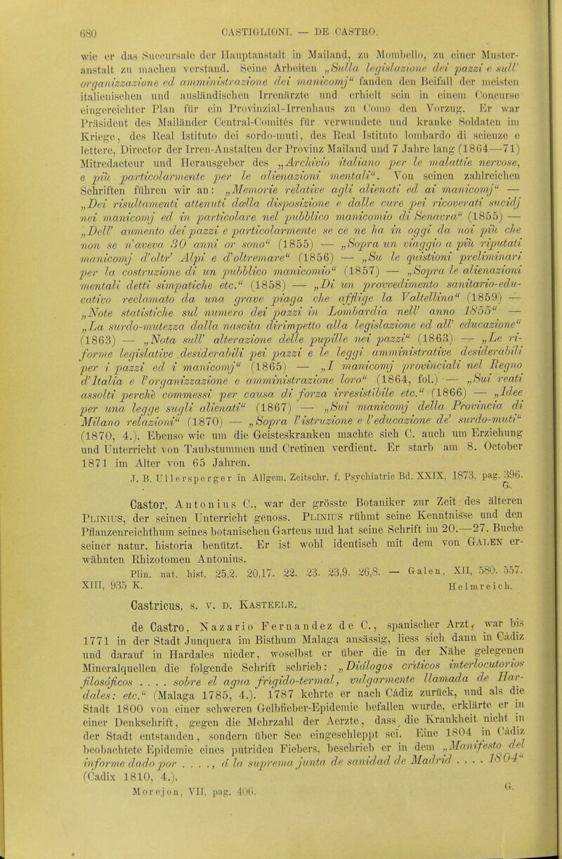 wie cv das Sucoiirsale der Hauptanstalt in Mailand, zu Mombello, zu einer Muster- anstalt zu machen verstand. Seine Arbeiten „Sidla lecjislazione dci pazzi e nuU' organizzazione ed ammintHtrazt'one dei manicomj fanden den Beifall der meisten italienischen und ausländischen Irrenärzte und erhielt sein in einem Ooncurse eing-ereichter Plan für ein Provinzial-Irrenhaus zu C'omo den Vorzug. Er war Präsident des Mailänder Ceutral-Comitös für verwundete und kranke Soldaten im Kriege, des Real Istituto dei sordo-muti, des Real Istituto lombardo di scienze e lettcre, Director der Irren-Anstalten der Provinz Mailand und 7 Jahre lang (1864—71) Mitredacteur und Herausgeber des ,^Ärchww italiano jjer le malattie nervöse, e piu partiGolai-mente per le alienazioni mentali. Von seinen zahlreichen Schriften führen wir an: „Memorie relative agli alienati ed ai manicomj — „Dei risultamenti attenuti dalla disposizione e dalle eure pei ricoverati sucidj nei manicomj ed in particolare nel jnibhlico manicomio di Senavra (1855) — „DelV aumento deipazzi e particolarmente se ce ne ha in oggi da noi pili che non se rüaveva 30 anni or sono (1855) — „tiopra mi viaggio a piü rijmtati manicomj d'oltr' Älpi e d''oltremare (1856) — „Bu le quistioni preliminari per la costruzione di un puhhlico manicomio^' (1857) — ,,Bopra le alienazioni mentali detti simpatiche etc. (1858) — „Di un provvedimento sanitario-edu- cativo recla.mato da una grave jyiaga che afflige la Valtellina (1859) — „N'ote statistiche sul numero dei pazzi in Lomhardia nelV anno 1855 — „La sicrdo-mutezza dalla nascita dirim])etto alla legislazione ed alV educazione (1863) — „Nota sulV alterazione delle pupille nei pazzi (1863) — „Le ri- forme legislative .desiderahili pei pazzi e le leggi amministrative desiderabili per i pazzi ed i manicomj (1865) — „I manicomj provinciali nel Begno^ d'ltalia e Vorganizzazione e amministrazione loro (1864, fol.) — „Sui reati assolti perche commessi per causa d.i forza irresistihile etc. (1866) — „Idee^ per una legge sugli alienati (1867) — „Sui manicomj della Provincia di Milano retazioni (1870) — „Sopra l'istruzione e Veducazione de' surdo-muti (187,0, 4.). Ebenso wie um die Geisteskranken machte sich C. auch um Erziehung und Unterricht von Taubstummen und Cretinen verdient. Er starb am 8. Oetober 1871 im Alter von 65 Jahren. J. B. Ullersperger iu Allgem. Zeitsclir. f. Psycliiatrie Bd. XXIX, 1873, pag. 396. Castor, Antonius C, war der grösste Botaniker zur Zeit, des älteren Plinius, der seineu Unterricht genoss. PLmros rühmt seine Kenntnisse und den Pflanzeureichthum seines botanischen Gartens und hat seine Schrift im 20.—27. Buche seiner natiir. historia benützt. Er ist wohl identisch mit dem von Galen er- wähnten Rhizotomen Antonius. Plin. nat. hist. 25,2. 20,17. 22. 23. 23,9. 26,8. - Galeu, XII, 580. 557. XIII, 935 K. Helmreich. Castricus, s. v. d. Kasterle. de Castro, Nazario Fernandez de C, spanischer Arzt,- war bis 1771 in der Stadt Junquera im Bisthum Malaga ansässig, Hess sich dann in Gädiz und darauf in Hardales nieder, woselbst er über die in der Nähe gelegenen Mineralquellen die folgende Schrift schrieb: „Didlogos crlticos interlocutorios filosöficos .... sohre el agua frigido-termal, vulgarmente llamada de Har- dales: etc. (Malaga 1785, 4.).' 1787 kehrte er nach Cildiz zurück, und als die Stadt 1800 von einer schweren Gelbfieber-Epidemie befallen wurde, erklärte er in einer Denkschrift, gegen die Mehrzahl der Aerzte, dass die Krankheit nicht in der Stadt entstanden, sondern über See eingeschleppt sei. Eine 1804 in Cä^iz beobachtete Epidemie eines putriden Fiebers, beschrieb er in dem ^^''^'^'^'^f o^jf informe dadopor . . . ., d la suprema junta de sanidad de Madrid .... Iö04 (Cadix 1810, 4.). Morejon, VII, pag. 406. ^