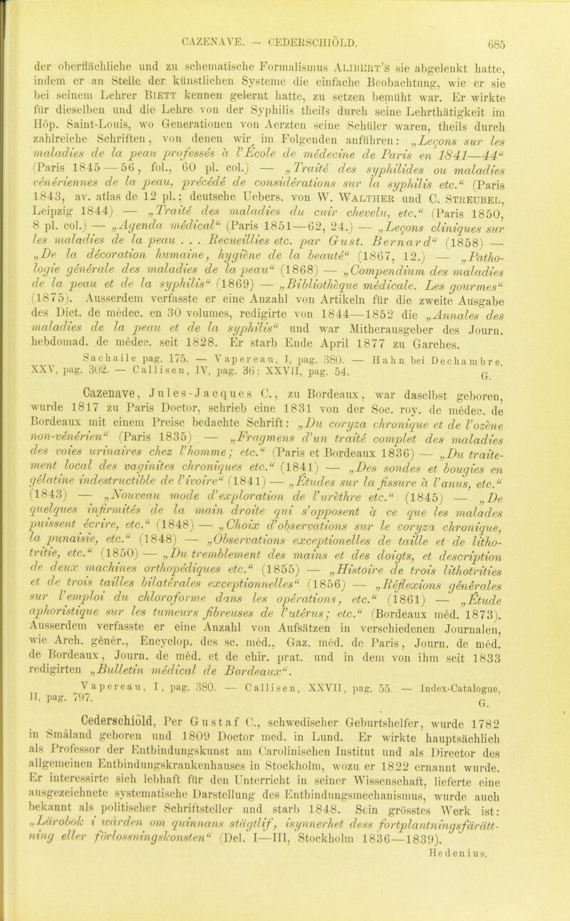 der oberflächliche uud zu scheiuatische Formalismus Alibuiit's sie abgelenkt hatte, indem er an Stelle der künstlichen Systeme die einfache Beobachtung, wie er sie bei seinem Lehrer B:ett kennen gelernt hatte, zu setzen bemüht war. Er wirkte für dieselben und die Lehre von der Syphilis theils durch seine Lehrthätigkeit im Hop. Saint-Louis, wo Generationen von Aerzteu seine Schüler waren, theils durch zahlreiche Schriften, von denen wir^ im Folgenden anführen: „Lecons sur les maladies de la peau professes a VEcole de mklecine de Paris en 1841 44 (Paris 1845 —56, fol., 60 pl. col.) — „Traite des sypMUdes ou maladies ct-neriennes de la peau, precede de considerations sur la sypMlis etc. (Paris 1843, av. atlas de 12 pl.; deutsche Uebers. von W. Walther und C. Streübel, Leipzig 1844) — „Tratte des maladies du cuir chevelu, etc. (Paris 1850, 8 pl. col.) — „Agenda medical (Paris 1851—62, 24.) — „Legans cliniques sur les maladies de la peau . . . Recueillies etc. par Gust. Bernard (1858) „Be la ddcoration humaine, liygiene de la beautS (1867, 12.) — „Patho- logie generale des maladies de la peau (1868) — „Gompendium des maladies de la peau et de la syphilis (1869) — „Bibliotheque medicale. Les gourmes (1875). Ausserdem verfasste er eine Anzahl von Artikeln für die zweite Ausgabe des Dict. de niedec. en 30 volumes, redigirte von 1844—1852 die „Annales des maladies de la peau et de la sypMlis uud war Mitherausgeber des Journ. hebdomad. de medee. seit 1828. Er starb Ende April 1877 zu Garches. Sachaile pag. 175. — Vapereau, I, pag. 380. — Hahn bei Decliambre XXV, pag. 302. — Calliseu, IV, pag. 36; XXVJI, pag. 54. ^ ' Cazenave, J u 1 e s - J a c q u e s C., zu Bordeaux, war daselbst geboren, wurde 1817 zu Paris Doctor, schrieb eine 1831 von der Soc. roy. de medec. de Bordeaux mit einem Preise bedachte Schrift: „Bu coryza chronique et de l'ozene non-v6nirien (Paris 1835) — „Fragmens d'un traitS complet des maladies des voies urinaires chez Vkomme; etc. (Paris et Bordeaux 1836) — „Bu traite- ment local des vaginites chroniques etc. (1841) — „Bes sondes et bougies en gilatine indestructible de l'ivoire (1841) — „Stüdes sur la fissure a Vanus, etc. (1843) — „Nouveau mode d'exploration de l'urethre etc. (1845) — „Be quelques infirmites de la main droite qui s'opposent a ce que les malades puissent icrire, etc. (1848)— „Choix d'observations sur le coryza chronique, la punaisie, etc. (1848) — „Observations exceptionelles de taille et de litho- tritte, etc. (1850)— „Bu tremblement des mains et des doigts, et description de deux machines ortliopediqu.es etc. (1855) — „Histoire de trois lithotrities et de trois tailles bilaterales exceptionnelles (1856) — „Reflexions generales sur Vemploi du chloroforme dans les Operations, etc. (1861) — „^Itude aphoristique sur les titmeurs fibreuses de Vuterus; etc. (Bordeaux med. 1873). Ausserdem verfasste er eine Anzahl von Aufsätzen in verschiedenen Journalen, wie Arch. gener., Encyclop. des sc. med., Gaz. med. de Paris, Journ. de med. de Bordeaux, Journ. de med. et de chir. prat. und in dem von ihm seit 1833 redigirten „Bulletin medical de Bordeaux. Vapereau, I, pag. 380. — Calliseu, XXVII, pag. 55. — ludex-Catalogue, 11, pag. 797. Q_ Cederschiöld, Per Gustaf 0., schwedischer Geburtshelfer, wurde 1782 in Smäland geboren und 1809 Doctor med. in Lund. Er wirkte hauptsächlich als Professor der Entbindungskunst am Carolin ischen Institut und als Director des allgemeinen Entbinduugskrankenhauses in Stockholm, wozu er 1822 ernannt wurde. Er interessirte sich lebhaft für den Unterricht in seiner Wissensehaft, lieferte eine ausgezeichnete systematische Darstellung des l^^ntbindungsmechanismus, wurde auch bekannt als politischer Schriftsteller und starb 1848. Sein grösstes Werk ist: „Lärobok i tvärden om quinnans stägtlif, isynnerhet dess fortplantningsfärätt- ning eller fi/rlossningslconsten (Del. I—III, 'Stockholm 1836—1839). Hedeuiu.s.