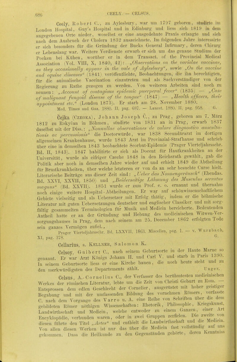68lj CEELY. — CELSUS. Ceely, Robert 0., zu Aylesbury, war um 1707 geboren, studirte im London Hospital, Guy's Hospital und in Ediuburg und Hess sich 1811) in dem angegebenen Orte nieder, woselbst er eine ausgedehnte Praxis erlangte und sich nach dem Ausbruch der Cholera 1832 auszeichnete. Im folgenden Jahre interessirte er sich besonders für die Gründung der Bucks General Infirmary, deren (Lirurg er Lebenslang war. Weitere Verdienste erwarb er sich um das genaue Studium der Pocken bei Kühen, worüber er in dem Trausact. of the Provincial Medical Association (Vol. VHI, X, 1840, 42): „Ohservations on the variolae vaccinae, as they occasionally airpenr in the vale of Aylesbury, sowie „On the Vaccine and equine diseases (1841) veröffentlichte, Beobachtungen, die ihn berechtigten, für die animalische Vaccination einzutreten und als Sachverständiger von der Regierung zu Rathe gezogen zu werden. Von weiteren Arbeiten sind noch zu neunen: „Account of contagious epidemic imerperal fever (1835) — „Gase of malignant fungoid disease of the tongue (1847) — „Eealth officers, their appointment etc. (London 1873). Er starb am 28. November 1880. Med. Thnes aud Gaz. 1880. II, pag. 687. — Laucet. 1880. II, pag. 958. G. Öejka (CzEGKA), Johann Joseph C., zu Prag, geboren am 7. März 1812 zu Rokj'cau in Böhmen, studirte von 1831 an in Prag, erwarb 1837 daselbst mit der Diss.: „Nonmdlae observationes de valore diagnostico ausculta- tionis ac percussionis die Doctorwürde, war 1838 Secuudärarzt im dortigen allgemeinen Krankenhause, wurde 1843 Arzt im Provinzial-Strafhause imd schrieb über eine in demselben 1843 beobachtete Scorbut-Epidemie (Prager Vierteljahrsschr. Bd. n, 1843). 1847 habilitirte er sich als Docent für Hautkrankheiten an der Universität, wurde als eifriger Czeche 1848 in den Reichsrath gewählt, gab die Politik aher noch in demselben Jahre wieder auf und erhielt 1849 die Abtheil uug für Brustkraukheiten, über welche letzteren er von da an sehr besuchte Curse hielt. Literarische Beiträge aus dieser Zeit sind: „ üeber das Nonnengeräusch (Ebendas. Bd. XXVI, XXVII, 1850) und „Beiderseitige Lähmung des Mtosculus serratus maqnus (Bd. XXVII). 1851 wurde er zum Prof. e. o. ernannt und übernahm noch einige weitere Hospital-Abtheilungeu. Er war auf schönwissenschaftlichem Gebiete vielseitig und als Uebersetzer mit Erfolg thätig, indem er die böhmische Literatur mit guten Uebersetzungeu deutscher und englischer Classiker und mit sorg- fältig gesammelten Terminologien für Musik und Medicin bereicherte. Bedeutenden Antheil hatte er an der Gründung und Hebung des medicinischen Witwen-Ver- sorgungshauses in Prag, dem nach seinem am 25. December 1862 erfolgten Tode sein ganzes Vermögen zufiel.. Prager Vierteljalirsschr. Bd. LXXYII, 1863. Miscelleii, pag. 1. - v. Wurzbach, XI, pag. 378. ^• Cellarius, s. Kellneb, Salomon K. Celsoy Guibert C, nach seinem Geburtsorte in der Haute Marne so genannt. Er war Arzt Königs Johann H. und Carl V. und starb in Paris 1390. In seinem Geburtsorte Hess er eine Kirche bauen, die noch heute steht und zu den merkwürdigsten des Departements zählt. Uug er. Celsus, A.-Cornelius C, der Verfasser des berühmtesten medicinischen Werkes der römischen Literatur, lebte um die Zeit von Christi Geburt zu Rom. — Entsprossen dem edlen Geschlecht der Cornclicr, ausgerüstet nut hoher geistiger Begabung und mit der umfassenden Bildung des vornehmen Römers, .-erfasste C. nach dem Vorgange des Varro u. A. eine Reihe von Schriften über die dem geliildoten Römer' uöthigcu Wissenschaften: Rhetorik, Philosophie, Krieg.skuust Landwirthschaft und Medicin, welche entweder zu einem Ganzen, einer Art Encvkloi.iidie, verbunden waren, oder in zwei Gruppen zerfielen. Die zweite^ ^on diesen führte den Titel „Af,'tes und enthielt die Landwirthschaft und die Medicin. Von allen diesen Werken ist nur das über die Medicin fast vollständig aut uns gekommen. Dass die Heilkunde zu den Gegenständen gehörte, deren Kenntniss
