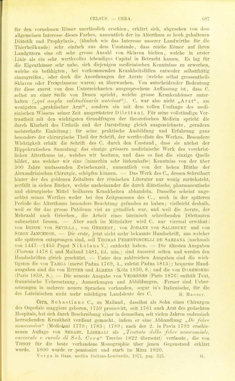 CELSUS. — GERA. G87 für eleu voruelimeu • Römer iinerlitsslicli erscbieu, erklärt sich, abgesehen von dem allgemeinen Interesse dieses Faches, namentlich der im Alterthum so hoch gehaltenen Diätetik und Prophylaxis, (ähnlich wie das Interesse unserer Landwirthe für die Thierheilkunde) sehr einfach aus dem Umstaude, dass reiche Römer auf ihren Landgütern eiue oft sehr grosse Auzahl von Sklaven hielten, welche in erster Linie als ein sehr werthvolles lebendiges Capital in Betracht kamen. Es lag für die Eigenthümer sehr nahe, sich diejenigen mediciuischen Kenntnisse zu erwerben, welche sie befähigten, bei vorkommendeu Krankheitsfällen entweder selbstthätig einzugreifen, oder doch die Anordnungen der Aerzte (welche selbst grossentheils Sklaven oder Freigelasseue waren) zu überwachen. Von eutscheideuder Bedeutung für diese zuerst von dem Unterzeichneten ausgesprochene Auffassung ist, dass C. selbst an einer Stelle von Denen spricht, welche grosse Krankenhäuser unter- halten („qui avipla valetudinaria nutrümt). C. war also nicht „Arzt, am wenigsten „praktischer Arzt, sondern ein mit dem vollen Umfange des medi- cinischeu Wissens seiner Zeit ausgerüsteter D i 1 e 11 a n t. Für seine vollständige Ver- trautheit mit den wichtigsten Grundfragen der theoretischen Mediciu spricht die durch Klarheit des Urtheils und der Darstellung gleich ausgezeichnete, geradezu meisterhafte Einleitung; für seine praktische Ausbildung und Erfahrung gauz besonders der chirurgische Theil der Schrift, der werthvollste des Werkes. Besondere Wichtigkeit erhält die Schrift des C. durch den Umstand, dass sie nächst der Hippol^ratischen Sammlung das einzige grössere mediciuische Werk des vorchrist- lichen Alterthums ist, welches wir besitzen, und dass es fast die einzige Quelle bildet, aus welcher wir eine (immerhin sehr lückenhafte) Kenutniss von der über 300 Jahre umfassenden Zwischenzeit, namentlich von der hohen Blüthe der Alexandrinischen Chirurgie, schöpfen können. — Das Werk des C, dessen Schreibart hinter der des goldeuen Zeitalters der römischen Literatur nur wenig zurücksteht, zerfällt in sieben Bücher, welche nacheinander die durch diätetische, pharmaceutische und chirurgische Mittel heilbaren Krankheiten abhandeln. Dasselbe scheint unge- achtet seines Werthes weder bei den Zeitgenossen des C., noch iu der späteren Periode des Alterthums besondere Beachtung gefunden zu habeu; vielleicht deshalb, weil es für das grosse Publicum viel zu gründlich war, und M^eil die Aerzte, der Mehrzahl nach Griechen, die Arbeit eines lateinisch schreibenden Dilettanten unbeachtet Hessen. — Aber auch im Mittelalter wird C. nur viermal erwähnt: vou Isidor von Sevilla, von Gerbert, von Johann von Salisbury und von Simon Januensis. — Die erste, jetzt nicht mehr bekannte Handschrift, aus welcher alle späteren entsprungen sind, soll Thomas Perentoncelli de Sarzana (nachmals von 1447—1455 Papst Nikolaus V.) entdeckt haben. — Die ältesten Ausgaben (Florenz 1478 f. und Mailand 1481, fol. min.) sind äusserst selten und w^erden den Handschriften gleich geschätzt. — Unter den zahlreichen Ausgaben sind die wich- tigsten die vou Targa (zuerst Padua 1769, 4., zuletzt Padua 1815); bequeme Hand- ausgaben sind die von Ritter und Albers fKölu 1830, 8.) und die von Daremberg (Paris 1859. 8.). — Die neueste Ausgabe vou Vedrenes (Paris 1876) enthält Text, französische Uebersetzung, Anmerkungen und Abbildungen. Ferner sind üeber- setzuugen iu mehrere neuere Sprachen vorhanden, sogar in's Italienische, für die des Lateinischen nicht mehr mächtigen Landsleute des C, H. Haesei. Gera, Sebastiano C, zu Mailand, daselbst als Sohn eines Chirurgen des Ospedale maggiore geboren, 1759 promovirt, seit 1761 auch Arzt des gedachten Hospitals, hat sich durch Beschreibung einer in demselben seit vielen Jahren endemisch herrschenden Krankheit verdient gemacht, indem er eine Abhandlung „De fehre nosocomica (Mediolani 1779; 1783; 1789; nach der 2. in Pavia 1792 erschie- nenen Auflage von Sebast. Liberale als „Tratfafo ddla fchrc nosocomiale, carcerale e rurale di Beb. Gera Treviso 1822 übersetzt) vcrfassto, die von TissoT für die beste vorhandene Monographie über jenen Gegenstand erklärt ■wurde. 1800 wurde er pensionirt und starb im März 1820. ^^erga iu Gazz. medica Italiiiua-Loiiihiinliii, 1871, pag. 3;^5. 6.