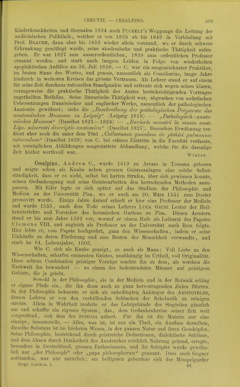 Kinderkraukheiten und übernahm 1824 nach PüCHELt's Weggange die Leitung der inedicinisehcn Poliklinik, welcher er von 1835 ab bis 1849 in Verbindung mit Prof. Braune, dann aber bis 1852 wieder allein vorstand, wo er durch schwere Erkrankung genöthigt wurde, seine akademische und praktische Thätigkeit aufzu- geben. Er war 1827 zum ausserordentlichen, 1839 zum ordentlichen Professor ernannt worden und starb nach langem Leiden in Folge von wiederholten apoplektischen Anfällen am 26. Juli 1858. — C. war ein ausgezeichneter Praktiker, im besten Sinne des Wortes, und genoss, namentlich als Consiliarius, lauge Jahre hindurch in weitesten Kreisen das grösste Vertrauen. Als Lehi-er stand er auf einem für seine Zeit durchaus rationellen Standpunkte und erfreute sich wegen seines klaren vorzugsweise die praktische Thätigkeit des Arztes berücksichtigenden Vortrages ungetheilten Beifalles. Seine literarische Thätigkeit war, abgesehen von mehrfachen Uebersetzungen französischer und englischer Werke, namentlich der pathologischen Anatomie gewidmet; siehe die „Beschreibung der pathologischen Präimrate des anatomischen Museums zu Leipzig (Leipzig 1819) — „Pathologisch - anato- misches Museum (Daselbst 1821—1824) — „Barioris monstri in museo anat. Lips. adservati descriptio anatomica (Daselbst 1827). Besondere I^rwähnung ver- dient aber noch die unter dem Titel „GoUectanea quaedam de phthisi pidmonum tuhercxdosa (Daselbst 1839) von C. bei seinem Eintritte in die Facultät verfasste, mit vorzüglichen Abbildungen aasgestattete Abhandlung,, welche für die damalige Zeit höchst werthvoll war. ™. , W mt er. Cesalpino, Andrea C, wurde 1519 zu Arezzo in Toscana geboren und zeigte schon als Knabe neben grossen Geistesanlagen eine solche Selbst- ständigkeit, dass er es nicht, selbst bei harten Strafen, über sich gewinnen konnte, seinen Gedankengang und seine Geistesarbeiten den herrschenden Methoden anzu- passen. Mit Eifer legte er sich später auf das Studium der Philosophie und Medicin an der Universität Pisa, wo er auch am 20. März 1551 zimi Docter promovirt wurde. Einige Jahre darauf erhielt er hier eine Professiu- der Medicin und wurde 1555, nach dem Tode seines Lehrers LuCA Ghini Lector der Heil- kräuterlehre und Vorsteher des botanischen Gartens zu Pisa. Diesen Aemtern stand er bis zum Jahre 1592 vor, worauf er einem Rufe als Leibarzt des Papstes Clemens VIIL und zugleich als Professor an der Universität nach Rom folgte. Hier lebte er, vom Papste hochgeehrt, ganz den Wissenschaften, indem er seine Einkünfte zu deren Förderung und zum Besten der Menschheit verwandte, und starb im 84. Lebensjahre, 1603. Wie C. sich als Knabe gezeigt, so auch als Mann: Voll Liebe zu den Wissenschaften, scharfen eminenten Geistes, unabhängig im Urtheil, voll Originalität. Diese seltene Combination geistiger Vorzüge machte ihn zu dem, als welchen die Nachwelt ihn bewundert — zu einem der bedeutendsten Männer auf geistigem Gebiete, die je gelebt. Sowohl in der Philosophie, als in der Medicin und in der Botanik schlug er eigene Pfade ein, die ihn denn auch zu ganz hervorragenden Zielen führten. In der Philosophie bekannte er sich als unbedingten Anhänger des Aristoteles, dessen Lehren er von den verhüllenden Schlacken der Scholastik zu reinigen strebte. Allein in Wahrheit modelte er das Lehrgebäude des Stagiriten gänzlich um und schaffte ein eigenes System, das, dem Gedankenkreise seiner Zeit weit vorgreifend, sich dem des Spinoza nähert. Für ihn ist die Materie nur eine einzige, immaterielle, — Alles, was ist, ist nur ein Theil, ein Ausfluss derselbeu, dieselbe Substanz ist im höchsten Wesen, in der ganzen Natiu- und ihren Geschöpfen. Seine Philosophie, bestrickend durch geistreiche Dcductioneu, dialektische Schlüsse, und dem Ahnen durch Dunkelheit des Ausdruckes reichlich Nahrung gebend, erregte, besonders in I )cutsc]ilaiid, grossen Enthusiasmus, und ihr Schöpfer Wurde gewöhn- lich nur „der Philosoph oder „papa philosophorum genannt. Dass auch Gegner aufstanden, war nur natürlich; am heftigsten geberdetc sich der Möinpelgarder Biogr. Lexikon. I. 44 