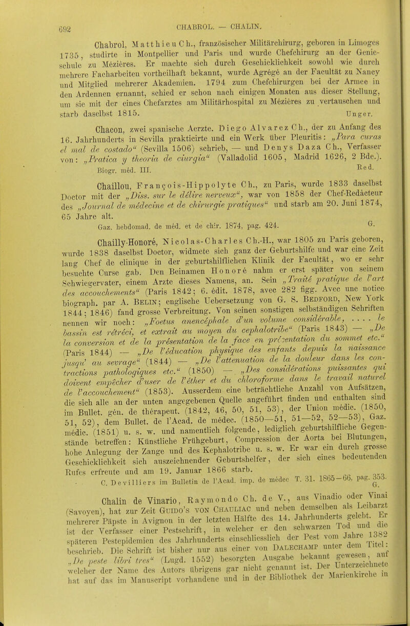 CHABROL. — CHALIN. Chabrol, Matthieu Gh., französischer Militärcliirurg, geboren in Limoges 1735 studirte in Montpellier nnd Paris und wurde Chefcliirurg an der Genie- scliule zu M6zieres. Er machte sich durch Geschicklichkeit sowohl wie durch mehrere Facharbeiteu vortheilhaft bekannt, wurde Agr6g6 an der Facultät zu Nancy und Mitglied mehrerer Akademien. 1794 zum Chefchirurgen bei der Armee in den Ardennen ernannt, schied er schon nach einigen Monaten aus dieser Stellung, um sie mit der eines Chefarztes am Militärhospital zu Möziöres zu vertauschen und starb daselbst 1815. Unger. Cliacon, zwei spanische Aerzte. Diego AIvarez Ch., der zu Anfang des 16. Jahrhunderts in Sevilla prakticirte und ein Werk über Pleuritis: „Para curas el mal de costado (Sevilla 1506) schrieb, — nnd Denys Daza Gh., Verfasser von: „Pratica y theoria de ciurgia (Valladolid 1605, Madrid 1626, 2 Bde.). Biogr. m6d. III. Chaillou, Fran90is-Hippolyte Gh., zu Paris, wurde 1833 daselbst Doctor mit der „Diss. sur le dilire nerveux, war von 1858 der Chef-Redäcteur des „Journal de medecine et de cMriorgie pratiques und starb am 20. Juni 1874, 65 Jahre alt. Gaz. hebdomad. de med. et de chir. 1874, pag. 424. Chailly-Honore, Nicolas-Charles Gh.-H., war 1805 zu Paris geboren, wurde 1838 daselbst Doctor, widmete sich ganz der Geburtshilfe und war eme Zeit lang Chef de clinique in der geburtshilflichen Klinik der Facultät, wo er sehr besuchte Curse gab. Den Beinamen Honorö nahm er erst später von seinem Schwiegervater, einem Arzte dieses Namens, an. Sein „ToratS pratique de l art des accouchements (Paris 1842; 6. edit. 1878, avec 282 figg. Avec une notice biograph. par A. Belin; englische Uebersetzung von G. S. Bedford, New lork 1844- 1846) fand grosse Verbreitung. Von seinen sonstigen selbständigen Schriften nenneil wir noch: „Foetus anencSj?hale d'un voluvie considerahle Le hassin est retreci, et extrait au moyen du cephalotrihe (Paris 1843) — „Ue la conversion et de la presentation de la face en prtzentatim du sommet etc. (Paris 1844) — „De Vklucation physique des enfants depms La naissance jusgu' au sevrage (1844) - „De Vattenuation de la douleur dans les con-^ tractions vathologiques etc.^' (1850) - „Des constdSratzons puzssantes qm dowent empecher d'user de Vetlier et du chloroforme dans le travail naturel de Vaccouchement (1853). Ausserdem eine beträchtliche Anzahl von Aufsätzen die sich alle an der unten angegebenen Quelle angeführt finden und enthalten sind im Bullet, gen. de therapeut. (1842, 46, 50, 51, 53), der ^J'i«'^^^^«^«- (^^ÖO 51, 52), dem Bullet, de l'Acad. de medec. (1850-51, 51-52 52-53) Gaz. medic (1851) u. s. w. und namentlich folgende, lediglich geburtshilfhche Gegen- stände betreffen: Künstliche Frühgeburt, Compression der Aorta _ bei Blutungen, hohe Anlegung der Zange und des Kephalotribe u. s. w. Er war em durch grosse Geschicklichkeit sich auszeichnender Geburtshelfer, der sich emes bedeutenden Rufes erfreute and am 19. Januar 1866 starb. . . C. Devilliers \m Bulletin de l'Acad. imp. de medec T. 31. 1865-66, pag. 3o3. Chalin de Vinario, Raymond« Ch. de V aus ^''^^f^'^^^^'J^^^. (Savoyen), hat zur Zeit GuiDO's VON Chauliac und neben demselben ^^^^^f mehrerer kpste in Avignon in der letzten Hälfte des 14. Jahrhunderts gel bt. E ist der Verfasser einer Pestschrift, in welcher er den sclmarzen Tod nnd du späteren Pestepidemien des Jahrhunderts einschliesslich der Pest vom Jahre Idc - beschrieb. Die Schrift ist bisher nur aus einer von Dalechamp ^«^^^ „De peste IM tres (Lugd. 1552) besorgten Ausgabe bekannt fJ^^^^J^^^ ;elchir der Name des Autors übrigens gar nicht genann f'/er ^ntei^^^^^^^^^^^ hat auf das im Manuscript vorhandene und in der Bibliothek der Marienkirche in