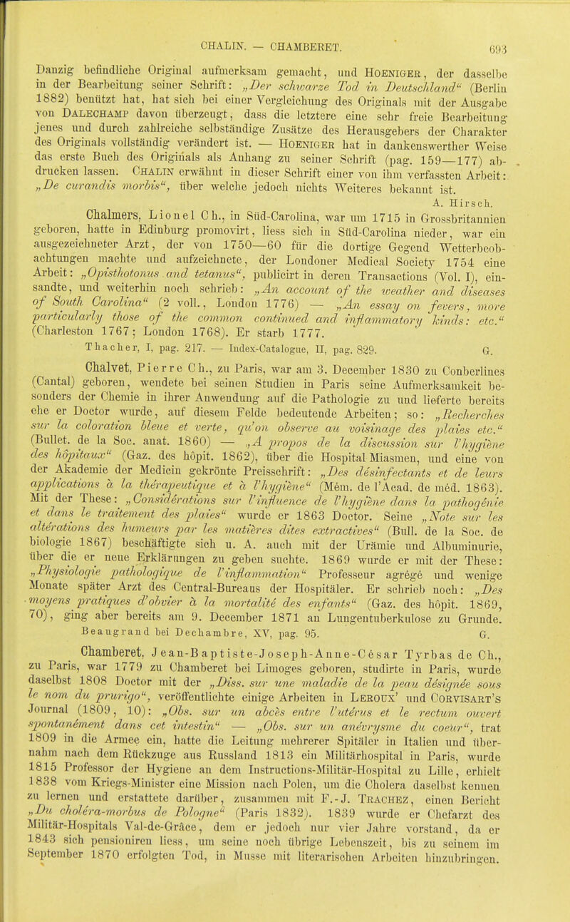 CHALIN. — CHAMBERET. Danzig befiudliche Original aufmerksam gemacht, imcl HOENIGER, der dasselbe in der Bearbeitung seiner Schrift: „Der scJnvarze Tod in Deutschland (Berlin 1882) beüiitzt hat, hat sich bei einer Vergleichiing des Originals mit der Ausgabe von Dalechamp davon überzeugt, dass die letztere eine sehr freie Bearbeitung jenes und durch zahlreiche selbständige Zusätze des Herausgebers der Charakter des Originals vollständig verändert ist. — Hoeniger hat in dankenswerther Weise das erste Buch des Originals als Anhang zu seiner Schrift (pag. 159—177) ab- drucken lassen, Chalin erwähnt in dieser Schrift einer von ihm verfassten Arbeit: „De curandis morbis, über welche jedoch nichts Weiteres bekannt ist. A. Hirse Ii. Chalmers, Lionel Gh., in Süd-Carolina, war um 1715 in Grossbritannien geboren, hatte in Edinburg promovirt, liess sich in Süd-Carolina nieder, war ein ausgezeichneter Arzt, der von 1750—60 für die dortige Gegend Wetterbeob- achtungen machte und aufzeichnete, der Londoner Medical Society 1754 eine Arbeit: „Opisthotonus and tetamis, publicirt in deren Transactions (Vol. I), ein- sandte, und weiterhin noch schrieb: „An account of the weather and diseases of South Carolina (2 voll., London 1776) — ,',An essay on fevers, more particularly those of the common continued and inflammatori/ kinds: etc. (Charleston 1767; London 1768). Er starb 1777. T ha eil er, I, pag. 217. — ludex-Catalogue, II, pag. 829. G. Clialvet, Pierre Ch., zu Paris, war am 3. December 1830 zu Conberlines (Cantal) geboren, wendete bei seinen Studien in Paris seine Aufmerksamkeit be- sonders der Chemie in ihrer Anwendung auf die Pathologie zu und lieferte bereits ehe er Doctor wurde, auf diesem Felde bedeutende Arbeiten; so: „Recherches sur la coloration bleue et verte, qu'on observe au voisinage des plaies etc. (Bullet, de la Soc. anat. 1860) — .,,A propos de la discussion sur l'hjgieiie des hopitaux (Gaz. des höpit. 1862), über die Hospital Miasmen, und eine von der Akademie der Medicin gekrönte Preisschrift: „Des desinfectants et de leurs applications a la therapeutique et a l'hycjiene (M6m. de l'Acad. de med. 1863). Mit der These: „ Considdrations sur l'influence de l'hygiene dans la pathogenie et dans le traitement des plaies wurde er 1863 Doctor. Seine „Note sur les alt^rations des hmneurs par les matih'es dites extractives (Bull, de la Soc. de biologie 1867) beschäftigte sich u. A. auch mit der Urämie und Albuminurie, über die er neue Erklärungen zu geben suchte. 1869 wurde er mit der These: „Physiologie pathologique de l'inflammntion Professeur agrege und wenige Monate später Arzt des Centrai-Bureaus der Hospitäler. Er schrieb noch: „Des moyens pratiques d'obvier ä la mortalite des enfants (Gaz. des höpit. 1869, 70), ging aber bereits am 9. December 1871 au Lungentuberkulose zu Grunde. Beaugrand bei Decliambre, XV, pag. 95. G. Chamberet, Jean-Baptiste-Joseph-Anne-Cesar Tyrbas de Ch., zu Paris, war 1779 zu Chamberet bei Limoges geboren, studirte in Paris, wurde daselbst 1808 Doctor mit der „Diss. sur une maladie de la peau designie sous le nom du prurigo, veröffentlichte einige Arbeiten in Leroüx' und Corvisart's Journal (1809, 10): „Obs. sur un abces entre l'iitdrus et le rectum ouvert spontanement dans cet intestin — „Obs. sur un anevrysme du coeitr, trat 1809 in die Armee ein, hatte die Leitung mehrerer Spitäler in Italien und über- nahm nach dem Rückzüge aus Eussland 1813 ein Militärhospital in Paris, wurde 1815 Professor der Hygiene an dem Instructious-Militär-Hospital zu Lille, erhielt 1838 vom Kriegs-Minister eine Mission nach Polen, um die Cholera daselbst kennen zu lernen und erstattete darüber, zusammen mit F.-J. Trachez, einen Bericht „Du cholera-morbus de Pologne (Paris 1832). 1839 wurde er Chefarzt des Militär-Hospitals Val-de-Gräce, dem er jedoch nur vier Jahre vorstand, da er 1843 sich pensioniren liess, um seine noch übrige Lebenszeit, bis zu seinem im September 1870 erfolgten Tod, in Müsse mit literarischen Arbeiten hinzubringen.