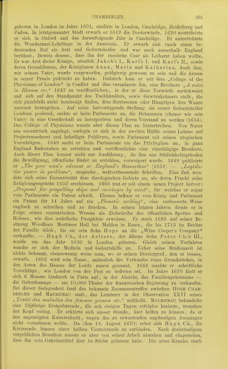geboren in London im Jahre 1601, studirte in London, Cambridge, Heidelberg und Padua. In letztgenannter Stadt erwarb er 1619 die Doetorwiirde. 1620 nostrificirte er sich in Oxford und das darauffolgende Jahr in Cambridge. Er unterrichtete die Wundarznei-Lehrlinge in der Anatomie. Er erwarb sich rasch einen be- deutenden Ruf als Arzt und Geburtshelfer und war auch ausserhalb England berühmt. Beweis dessen, dass ihn der russische Czar als Leibarzt haben wollte. Er war Arzt dreier Könige, Ucämlich Jakob's I., Kar Ts L und Karl's IL, sowie deren Gemahliuneu, der Königinnen Anna, Maria und Katharina. Auch ihm, wie seinem Vater, wurde vorgeworfen, geldgierig gewesen zu sein und die Armen in seiner Praxis gedrückt zu haben. Dadurch kam er mit dem „College of the Physicians of London in Conflict und dies veranlasste ihn, eine Brochure „A voice in Rhama eic. 1647 zu veröffentlichen, in der er diese Vorwürfe zixrückweist und sieh auf den Standpunkt des Tuehhändlers, sowie Gewürzkrämers stellt, die sich gleichfalls nicht bemtissigt finden, dem Zerrissenen oder Hungrigen ihre Waare umsonst herzugeben. Auf seine hervorragende Stellung als erster Geburtshelfer Londons pochend, suchte er beim Parlamente an, die Hebammen (ebenso wie sein A^ater) in eine Gesellschaft zu incorporiren und deren Vorstand zu werden (1634). Das College of Physicians wusste aber diesen Plan zu hintertreiben. Von Natur aus excentrisch angelegt, verlegte er sich in der zweiten Hälfte seines Lebens auf Prqjectemacherei und behelligte Publicum, sowie Parlament mit seinen utopischen Vorschlägen. 1649 sucht er beim Parlamente um das Privilegium an, in ganz England Badestuben zu errichten und veröffentlichte eine einschlägige Brochure. Auch dieser Plan kommt nicht zur Ausführung, da ihm aus Sittlichkeitsgrüuden die Bewilligung, öffentliche Bäder zu errichten, verweigert wurde. 1649 publicii-te er „The poor man's advocat or England's Samaritan (1659) — „Legisla- tive power in problems, utopische, weltverbessernde Schriften. Eine Zeit wen- dete sich seine Excentrieität dem theologischen Gebiete zu, als deren Frucht seine Pieligionsgespräche 1652 erschienen. 1666 trat er mit einem neuen Project hervor: „Proposal for propelling skijys and carringes by wind, für welches er sogar vom Parlamente ein Patent erhielt. Ebenso bekam er vom König und Parlament ein Patent für 14 Jahre auf ein „Phonetic toriting, eine verbesserte Weise englisch zu schreiben und zu drucken. In seinen letzten Jahren diente er in Folge seines excentrischen AVesens als Zielscheibe des öffentlichen Spottes und Hohnes, wie dies mehrfache Pamphlete erweisen. Er starb 1683 auf semer Be- sitzung Woodham Mortiraer Hall bei Maldon in Essex, die bis 1715 im Besitze der Familie blieb, bis sie sein Sohn Hope an die „Wine Cooper's Company verkaufte, — Hugh C h., der A eitere, der älteste Sohn Peter Ch.'s IIL, wurde um das Jahr 1630 in London geboren. Gleich seinen Vorfahren wandte er sich der Medicin und Geburtshilfe zu. Ueber seine Studienzeit ist nichts bekannt, ebensowenig weiss man, wo er seinen Doctorgrad, den er besass, erwarb. 1662 wird sein Name, anlässlich des Verkaufes eines Grundstückes, in den Acten des Hauses der Lords zuerst genannt. 1666 machte er schriftliche Vorschläge, wie London von der Pest zu befreien sei. Im Jahre 1670 hielt er sich 6 Monate hindurch in Paris auf, in der Absicht, das Familiengeheimniss — die Geburtszange — um 10.000 Thaler der französischen Regierung zu verkaufen. Bei dieser Grelegenheit fand das bekannte Zusammentreffen zwischen HuGH Cham- BERLEN und Madriceau statt, das Letzterer in der Observation XXVI seines ,,Traite des maladies des femones grosses etc. raittheilt. Mauriceau behandelte eine 38jährige Erstgebärende, die seit einigen Tagen erfolglos kreisste, trotzdem der Kopf vorlag. Er erklärte sich ausser Stande, hier helfen zu können, da er den angezeigten Kaiserschnitt, wegen des zu erwartenden ungünstigen Ausganges nicht vornehmen wollte. Da (den 19. August 1670) erbot sich Hugh Ch., die Kreissende binnen einer halben Viertelstunde zu entbinden. Nach dreistündigem vergeblichen Bemühen niusste er aber von seiner Arbeit abstehen und eingestelien, dass ihn sein Geheimmittel hier im Stiche gelassen habe. Die arme Kranke starb