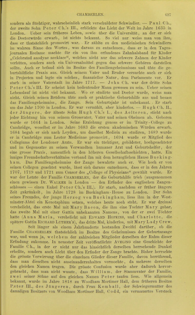 sondern als flüclitiger, wabrscheinlicli stark verscliuldeter Sehwiudler. — Paul Cli., der zweite Sohn Peter Cb.'s III., erblickte das Liebt der Welt im Jabre 1635 in London, lieber sein früberes Leben, sowie über die Universität, an der er sieb die Doctorwürde erwarb, ist nicbts bekannt. So viel nur weiss man von ibm, dass er tbatsäcblicb promovirt war. Er zäblte zu den mediciniscben Scbwindlern im wabren Sinne des Wortes, was daraus zu entnebmen, dass er in den Tages- jourualeu Reclame macbte für ein von ibm erfundenes Zabnbalsband für Kinder „Celebrated anodyne necklace, welcbes nicbt nur das scbwere Zabneu der Kinder verbüteu, sondern aucb ein Universalraittel gegen das scbwere Gebären darstellen sollte. Aucb er befand sieb im Besitze des Familiengebeimnisses und übte die ge- burtsbilflicbe Praxis aus. Gleicb seinem Vater und Bruder versuchte aucb er sieb iu Projecten und legte ein solebes, finanzieller Natur, dem Parlamente vor. Er starb in seiner Vaterstadt im Jabre 1717. — JobnCb. war der dritte Sobn Peter Cb.'s III. Er scbeiut kein bedeutender Mann gewesen zu sein. lieber seinen Lebenslauf ist nicbt viel bekannt. Wo er studirte und Doctor wurde, weiss man nicbt. Gleich seinen Brüdern übte aucb er praktische Geburtshilfe aus und besass das Familiengeheimniss, die Zange. Sein Geburtsjahr ist unbekannt. • Er starb um das Jahr 1700 in London. Er war vermählt, aber kinderlos. — Hugh Gh. IL, der Jüngere, der älteste Sohn Hugh Cb.'s I., des Aelteren, stiebt nach jeder Richtung hin von seinem Grossvater, Vater uud seinen Oheimen ab. Geboren wurde er 1664 in London. Seine Erziehung genoss er im Trinity - College zu Cambridge, woselbst er im Jahre 1683 die ersten akademischen Würden erwarb. 1684 begab er sieb nach Leyden, um daselbst Medicin zu studiren, 1689 wurde er in Cambridge zum Lector Medicinae promovirt, 1694 wurde er Mitglied des CoUegiums der Londoner Arzte. Er war ein tüchtiger, gebildeter, bochgeachteter und im Gegensätze zu seiueu Verwandten himianer Arzt und Geburtshelfer, der eine grosse Praxis, namentlich in den höhereu Gesellscbaftsscbichten, hatte. Ein inniges Freundscbaftsverbältuiss verband ihn mit dem herzoglichen Hause B u c k i n g- h a m. Das Familiengeheimniss der Zange bewahrte auch er. Wie hoch er von seinen Collegen geachtet wurde, lässt sich daraus entnehmen, dass er iu deu Jahren 1707, 1719 und 1721 zum Censor des „College of Physicians gewählt wurde. Er war der Letzte der Familie Chambeelen, der die Geburtshilfe trieb (ausgenommen einen gewissen Dr. Walker in London — den Erfinder des englischen Zangen- schlosses — einen Enkel Peter Cb.'s III.). Er starb, nachdem er früher längere Zeit gekränkelt, im Jahre 1728 im Buckingham-House zu London. Der Sobn seines Freundes, der junge Herzog von Buckingham, Hess ihm iu der West- minster-Abtei ein Kenotaphium setzen, welches heute noch steht. Er war di'cimal verehelicht, das erste Mal mit Mary Bacon, die ihm eine Tochter Mary gebar, das zweite Mal mit einer Gattin unbekannten Namens, von der er zwei Töchter hatte (Anna Maria, verehelicht mit Edward Hopkins, und Charlotte, die spätere Gattin Richard Luther's), das dritte Mal, kinderlos, mit Mary Lady Crew. Seit länger als einem Jabrbimderte bestanden Zweifel darüber, ob die Familie Chamberlen tbatsäcblicb im Besitze des Geheimnisses der Geburtszange war, und wenn ja, welchem der zahlreichen Mitglieder derselben der Ruhm dieser Erfindung zukomme. In neuester Zeit veröffentlichte Aveling eine Geschichte der Familie Cb., in der er nicht nur das hinsichtlieh derselben herrschende Dunkel erbellte, sondern aucb Licht über deu Erfinder der Zange brachte. Bisher herrschte die grösste Verwirrung über die einzelnen Glieder dieser Familie, davon herrührend, dass man dieselben nicht auseinanderzuhalten vermochte, da mehrere derselben den gleichen Namen trugen. Die grösste Confusiou wurde aber dadurch hervor- gebracht, dass man nicht wusste, dass William, der Stammvater der Familie, zwei seiner Söhne auf den gleichen Namen Peter taufen Hess. Wie allgemein bekannt, wurde iiu Jabre 1818 zu Woodbam Mortimer Hall, dem früheren Besitze Peter III., des Jüngeren, durch Frau Kemball, der Schwiegermutter des damaligen Besitzers von Woodbam Mortimer Hall, C o d d, ein vermauertes Versteck