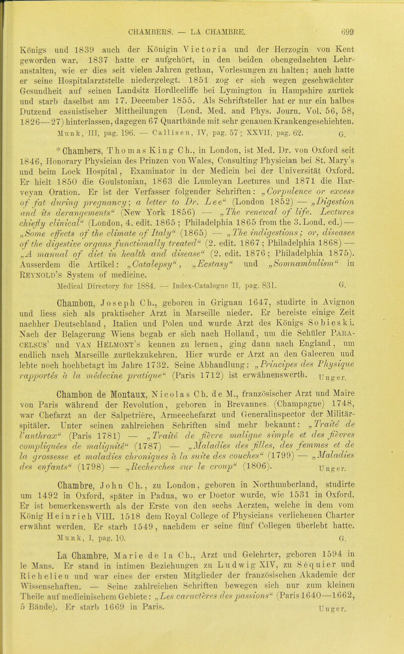 Königs iiud 1839 auch (1er Königin A'^ictoria und der Herzogin von Kcnt geworden war. 1837 hatte er aufgehört, in den beiden obengedachten Lehr- anstalten, wie er dies seit vielen Jahren gethan, Vorlesungen zu halten; auch hatte er seine Hospitalarztstelle niedergelegt. 1851 zog er sich wegen geschwächter Gesundheit auf seinen Landsitz Hordlecliffe bei Lymington in Hampshii'e zurück und starb daselbst am 17. December 1855. Als Schriftsteller hat er nur ein halbes Dutzend casuistischer Mittheilungen (Lond. Med. and Phys. Journ. Vol. 56, 58, 1826—27) hinterlassen, dagegen 67 Quartbände mit sehr genauen Krankengeschichten, Muuk, III, pag. 196. — Callisen, IV, pag. 57; XXVII, pag. 62. G. *Cliambers, ThomasKing Gh., in London, ist Med. Dr. von Oxford seit 1846, Honorary Physician des Prinzen von Wales, Consulting Physician bei St. Mary's und beim Lock Hospital, Examinator in der Medicin bei der Universität Oxford. Er hielt 1850 die Goulstonian, 1863 die Lumleyan Lectures und 1871 die Har- veyan Oration. Er ist der Verfasser folgender Schriften: Corjoulence or excess of fat cluring pregnancy] a letter to Dr. Lee (London 1852) — „Digestion and its derangements (New York 1856) — „The renewal of life. Lectures chiefly clinical (London, 4. edit. 1865 ; Philadelphia 1865 from the 3. Lond. ed.) — „Borne effects of the climate of Italy (1865) •— „The indigestions; or, diseases of the digestive Organs fiinctionally treated (2. edit. 1867; Philadelphia 1868) — „A mamial of diet in health and disease (2. edit. 1876; Philadelphia 1875). Ausserdem die Artikel: „Catalepsy, „Ecstasy und „Somnambidism in Reynold's System of medicine. Meilical Directory for 1884. — Index-Catalogue II, pag. 831. diambon, Joseph Gh., geboren in Grignan 1647, studirte in Avignon und Hess sich als praktischer Arzt in Marseille nieder. Er bereiste einige Zeit nachher Deutschland, Italien und Polen und wurde Arzt des Königs Sobieski. Nach der Belagerung Wiens begab er sich nach Holland, um die Schüler Para- CELSüS' und VAN Helmont's kennen zu lernen, ging dann nach England, um endlich nach Marseille zurückzukehren. Hier wurde er Arzt an den Galeeren und lebte noch hochbetagt im Jahre 1732. Seine Abhandlung: „Principes des Physiqioe rapportes a la medecine pratique (Paris 1712) ist erwähnenswerth. unger. Chambon de Montaux, Nicolas Gh. de M., französischer Arzt und Maire von Paris während der Revolution, geboren in Brevannes (Champagne) 1748, war Chefarzt an der Salpetriere, Armeechefarzt und Generalinspector der Militär- spitäler. Unter seinen zahlreichen Schriften sind mehr bekannt: „Tratte de l'anthrax (Paris 1781) — „Tratte de ßevre maligne simple et des fievres compliquees de malignite (1787) — „Maladies des filles, des femmes et de la grossesse et maladies chroniques ä la suite des couches (1799) — „Maladies des enfants (1798) — „Recherches mr le croup (1806). Unger. Chambre, John Gh., zu London, geboren in Northumberland, studirte \\m 1492 in Oxford, später in Padua, wo er Doctor wurde, wie 1531 in Oxford. Er ist bemerkenswerth als der Erste von den sechs Aerzten, welche in dem vom König Heinrich VIH, 1518 dem Royal College of Physicians verlieheneu Charter erwähnt werden. Er starb 1549, nachdem er seine fünf Collegen überlebt hatte. Münk, I, pag. 10. G. La Chambre, Marie de la Gh., Arzt und Gelehrter, geboren 1594 in le Maus. Er stand in intimen Beziehungen zu Ludwig XIV, zu Sequi er und Richelieu und war eines der ersten Mitglieder der französischen Akademie der Wissenscliaften. — Seine zahlreichen Schriften bewegen sich nur zum kleineu Theile auf medicinisclicm Gebiete: „Les caracth-r's des jynssions (Paris 1640—1C62, 5 Bände). Kv starb 1669 in Paris. Unger.