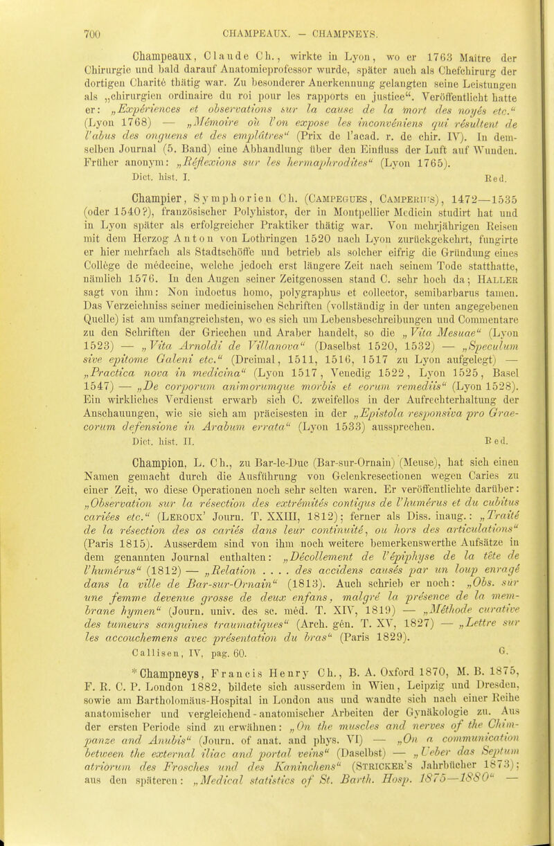 70Ü CHAMPEAUX. - CHAMPNEYS. Champeaux, Claude Gh., wirkte iu Lyon, wo er 1763 Ma'itre der Chii-urgie uud bald darauf Auatomieprofessor wurde, später auch als Chefchirurg der dortigen Charitö thätig war. Zu besonderer Anerkennung gelangten seine Leistungen als „Chirurgien ordinaire du roi pour les rapports eu justice. Veröffentlicht hatte er: „ExpSriences et ohservations mr la cause de la mort des noyes etc. (Lyon 1768) — „Memoire ou Von expose les mconvemens qui resultent de l'abus des onguens et des empldtres'' (Prix de l'acad. r. de chir. IV). In dem- selben Journal (5, Band) eine Abhandlung tiber den Einfluss der Luft auf Wunden. Früher anonym: „Reflexions sur les hermaplirodttes (Lyon 1765). Dict. liist. I. Red. Champier, Symphorien Ch. (Campegues, Campekhis), 1472—1535 (oder 1540?), französischer Polyhistor, der in Montpellier Mediciu studirt hat uud in Lyon später als erfolgreicher Praktiker thätig war. Von mehrjährigen Reisen mit dem Herzog Anton von Lothringen 1520 nach Lyon zurückgekehrt, fungirte er hier mehrfach als Stadtschöfte und betrieb als solcher eifrig die Gründung eines Coll6ge de mödecine, welche jedoch erst längere Zeit nach seinem Tode statthatte, nämlich 1576. In den Augen seiner Zeitgenossen stand C. sehr hoch da; Haller sagt von ihm: Non iudoctus homo, polygraphus et collector, semibarbarus tamen. Das Verzeichuiss seiner medicinischen Schriften (vollständig in der unten angegebenen Quelle) ist am umfangreichsten, wo es sich \xm Lebensbeschreibungen und Commentare zu den Schriften der Griechen und Araber handelt, so die „ Vita Mesuae (Lyon 1523) — „ Vita Arnoldi de Villanova (Daselbst 1520, 1532) — „Speculum sive epitome Galeni etc. (Dreimal, 1511, 1516, 1517 zu Lyon aufgelegt) — „Practica nova in medicina (Lyon 1517, Venedig 1522, Lyon 1525, Basel 1547) — „De corporum animorumque morbis et eorum remediis (Lyon 1528). Ein wirkliches Verdienst erwarb sich C. zweifellos in der Aufrechterhaltung der Anschauungen, wie sie sich am präcisesten in der „Epistola resjjonsiva pro Grae- corum defensione in Ärabum errata (Lyon 1533) aussprechen. Dict. hist. II. B ed. Champion, L. C h., zu Bar-le-Duc (Bar-sur-Ornain) (Meuse), hat sich einen Namen gemacht durch die Ausführung von Gelenkresectionen wegen Caries zu einer Zeit, wo diese Operationen noch sehr selten waren. Er veröffentlichte darüber: „Observation sur la resection des extremites contigiis de l'humerus et du cubitus cariees etc. (Lekoux' Jouru. T. XXUI, 1812); ferner als Diss. inaug.: „Tratte de la resection des os caries dans leur continuite., ou liors des articidations (Paris 1815). Ausserdem sind von ihm noch weitere bemerkenswerthe Aufsätze in dem genannten Journal enthalten: „Becollement de Vipipliyse de la tete de l'humerus (1812) — „Relation .... des accidens causSs par un loup enrage dans la ville de Bar-sur-Ornain (1813). Auch schi'ieb er noch: „Obs. sur nne femme devenue grosse de deux enfans, malgre la presence de la mem- brane hymen (Journ. univ. des sc. med. T. XIV, 1819) — „MSthode curative des tumeurs sanguines trauonatiqices (Arch. gen. T. XV, 1827) — „Lettre svr les accouchemens avec presentation du bras (Paris 1829), Callisen, IV, pag. 60. ^■ * Cliampneys, Francis Henry Ch., B. A. Oxford 1870, M. B. 1875, F. R. C. P. London 1882, bildete sich ausserdem in Wien, Leipzig und Dresden, sowie am Bartholomäus-Hospital in London aus und wandte sich nach einer Reihe anatomischer und vergleichend - anatomischer Arbeiten der Gynäkologie zu. Aus der ersten Periode sind zu erwähnen: „On the muscles and nerves of the Chim- panze and Anubis (Journ. of anat. and phys. VI) — „On a communication between the external iliac and portal veins (Daselbst) — „ üeher das Septum atriorum des Frosches und des Kaninchens (Stricker's Jahrbücher 1873); aus den späteren: „Medical statistics of St. Barth. Hosp. ISTo—lSSO —