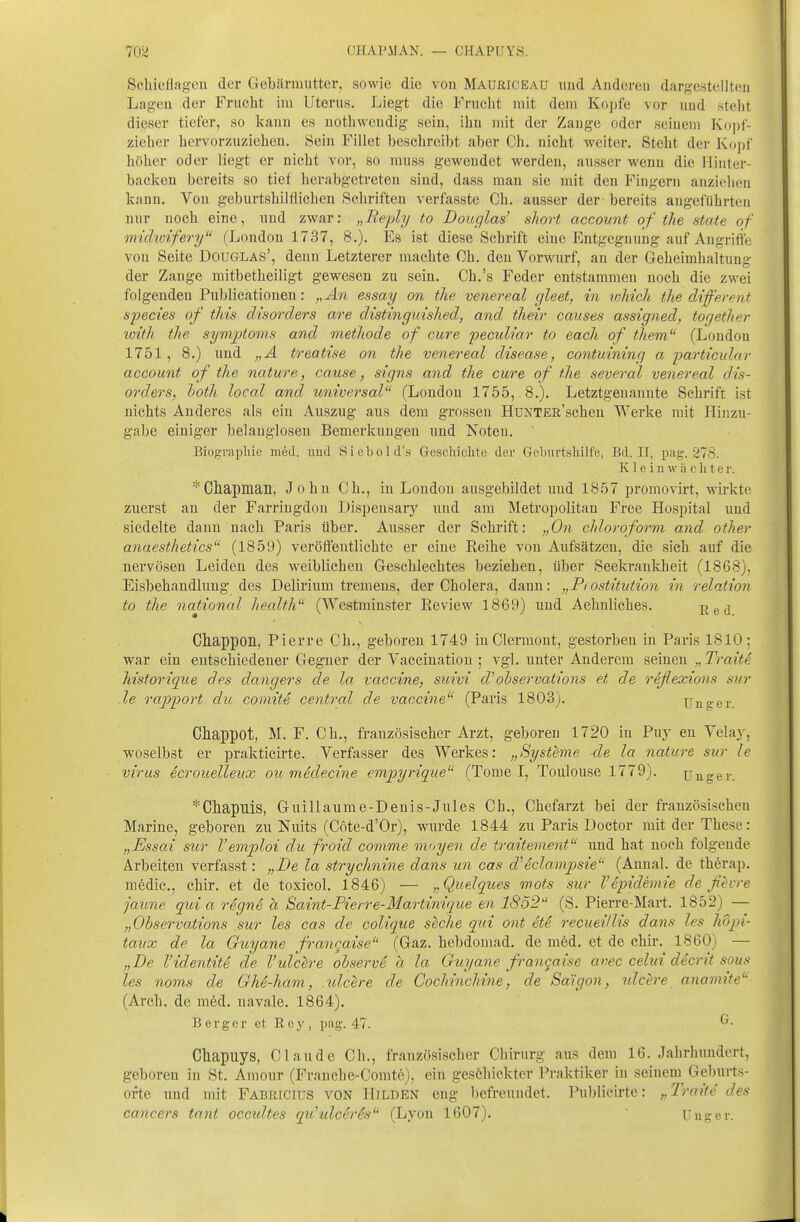 Scliicflageu der GebUriiiutter, sowie die von Mauriceau und Anderen dargcstellteu Lagen der Frucht im Uterus. Liegt die Frucht mit dem Kopfe vor und .steht dieser tiefer, so kann es nothwcndig sein, ihn mit der Zange oder seinem Kopf- zieher hervorzuzieheu. Sein Fillet beschreibt aber Ch. nicht weiter. Steht der Kopf hölicr oder liegt er nicht vor, so muss gewendet werden, ausser wenn die Ilinter- baclven bereits so tief herabgetreten sind, dass mau sie mit den Fingern auzielieu kann. Von geburtshilflichen Schriften verfasste Ch. ausser der bereits angeführten nur noch eine, und zwar: „Beply to Douglas' short account of the State of midicifery (London 1737, 8.). Es ist diese Schrift eine Entgegnung auf Angriffe von Seite Douglas', denn Letzterer machte Ch. den Vorwurf, an der Geheimhaltung der Zange mitbetheiligt gewesen zu sein. Ch.'s Feder entstammen noch die zwei folgenden Publicationen: ,,An essay on tlie venereal gleet, in which tlie different sjyecies of this disorders are distinginshed, and tlieir causes assigned, torjether loitli the sym'ptoms and metliode of eure peculiar to each of them (London 1751, 8.) und „A treatise on the venereal disease, contuining a 'particular account of the nature, cause, signs and the eure of the several venereal dis- orders, hoth local and universal (London 1755, 8.). Letztgenannte Schrift ist nichts Anderes als ein Auszug aus dem grossen HüNTER'schen Werke mit Hinzu- gäbe einiger belanglosen Bemerkungen und Noten. Biograpliie med. imd Siebold's Geschiclite der Gebiu'tsliilfe, Bd. IT, pag. 278. K1 e i 11 w ä c Ii t e r. *Cliapmail, John Ch., in London ausgebildet und 1857 promovirt, wirkte zuerst au der Farriugdon Dispeusary und am Metropolitan Free Hospital und siedelte dann nach Paris über. Ausser der Schrift: „On chloroform and other anaesthetics (1859) veröffentlichte er eine Reihe von Aufsätzen, die sich auf die nervösen Leiden des weiblichen Geschlechtes beziehen, über Seekrankheit (1868), Eisbehaudlung des Delirium tremens, der Cholera, dann: „Pi ostitution in relation to the national health (Westraiuster Review 1869) und Aehnliches. 'R&d. Chappon, Pierre Ch., geboren 1749 inClermont, gestorben in Paris 1810; war ein entschiedener Gegner der Vaccination ; vgl. unter Anderem seinen „ Traite Mstorique des dangers de la Vaccine, suivi d'oiservations et de reßexions sur le rajJport du comite central de Vaccine (Paris 1803). Ungar. Chappot, M. F. Ch., französischer Arzt, geboren 1720 in Puy en Velay, woselbst er prakticirte. Verfasser des Werkes: „Systeme de la nature sur le virus ecroiielleiix ou medecine empyrique (Tome I, Toulouse 1779). Uuger. *Cliapilis, Guillaume-Denis-Jules Ch., Chefarzt bei der französischen Marine, geboren zu Nuits (Cote-d'Or), wurde 1844 zu Paris Doctor mit der These: „Essai sur Vemploi du froid comme mayen de traitement und hat noch folgende Arbeiten verfasst: „De la strychnine dans un cas d'Sclampsie (Annal. de therap. mfedic, chir. et de toxicol. 1846) — „Quelques mots sur Väpidemie de fevre jaune qui a rSgnS h Saint-Pierre-Martinique en 1852 (S. Pierre-Mart. 1852) — „Ohservations sur les cas de colique seche qui ont ete recueillis dans les hdpi- tavx de la Guyane francaise (Gaz. hebdomad. de med. et de chir. 1860) — „De l'identite de l'ulclre ohserve a la Guyane frangaise avec celui decrit sous les noms de Ghe-ham, .uleere de Cochincliine, de Saigon, nlcere anamite (Arch. de med. navale. 1864). Berger et Hey, pag. 47. Chapuys, Claude Ch., französischer Chirurg aus dem 16. Jahrhundert, geboren in St. Amour (Frauche-Comte), ein gesöhicktcr Praktiker in seinem Geburts- orte und mit Fabricius von Hilden eng befreundet. Publicirte: „Traite des Cancers tant occidtes qu'ulceris (Lyon 1607). Uiiger.