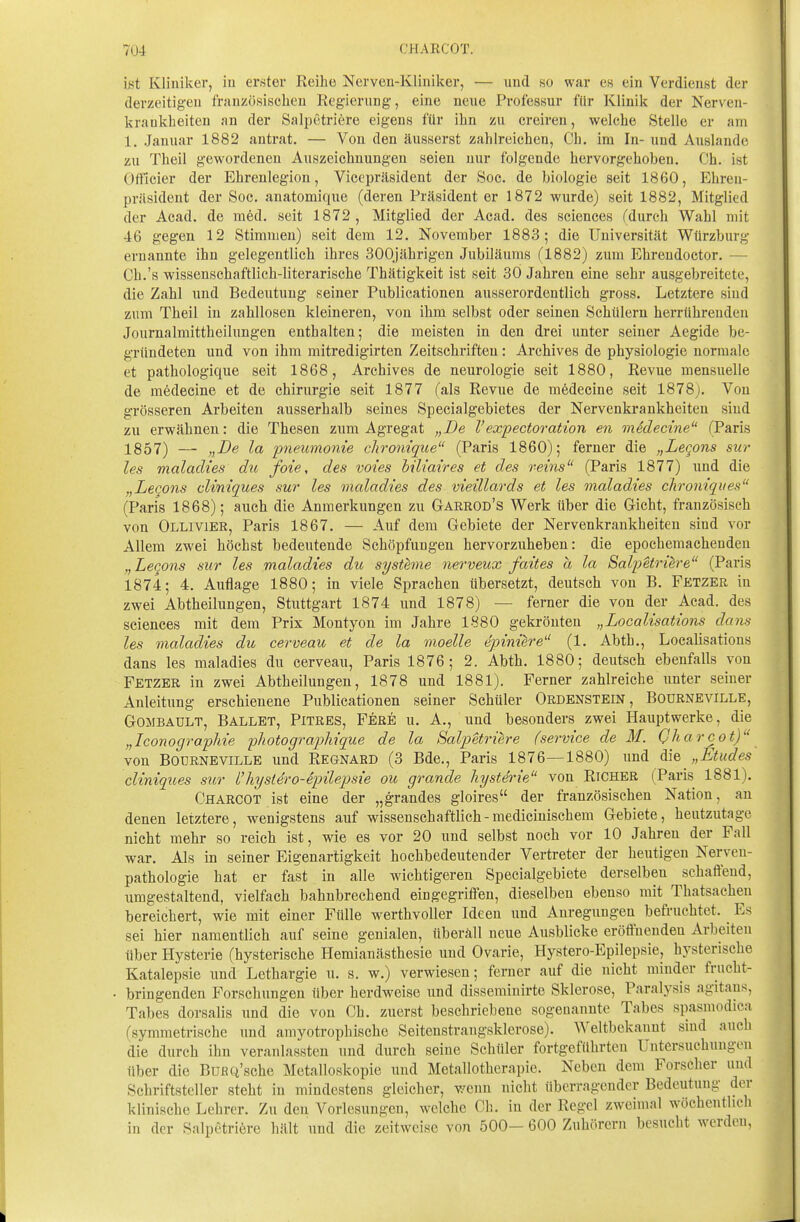 ht Kliniker, in erster Reihe Nerven-Kliniker, — und so war es ein Verdienst der derzeitig-eu französischen Reg-ieriing, eine neue Professur für Klinik der Nerven- krankheiten an der Saljjetriere eigens für ihn zu creiren, welche Stelle er am 1. Januar 1882 antrat. — Von den äusserst zahlreichen, Ch. im In- und Auslande zu Theil gewordenen Auszeichnungen seien nur folgende hervorgehoben. Ch. ist Oft'icier der Ehrenlegion, Vieepräsident der Soc. de biologie seit 1860, Ehren- präsident der Soc. anatomique (deren Präsident er 1872 wurde) seit 1882, Mitglied der Acad. de med. seit 1872, Mitglied der Acad. des sciences fdurch Wahl mit 46 gegen 12 Stimmen) seit dem 12. November 1883; die Universität Würzburg ernannte ihn gelegentlich ihres 300jährigen Jubiläums (1882) zum Ehrendoctor. — Ch.'s wissenschaftlich-literarische Thätigkeit ist seit 30 Jahren eine sehr ausgebreitete, die Zahl und Bedeutung seiner Publicationen ausserordentlich gross. Letztere sind zum Theil in zahllosen kleineren, von ihm selbst oder seinen Schülern herrührenden Journalraittheilungen enthalten; die meisten in den drei unter seiner Aegide be- gründeten und von ihm mitredigirten Zeitschriften: Archives de physiologie normale et pathologique seit 1868, Archives de neurologie seit 1880, Revue mensuelle de mödecine et de Chirurgie seit 1877 (als Revue de mödecine seit 1878j. Von grösseren Arbeiten ausserhalb seines Specialgebietes der Nervenkrankheiten sind zu erwähnen: die Thesen zum Agregat „De Vexpectoration en mSdecine (Paris 1857) — „De la pneumonie chronique (Paris 1860); ferner die „Leqons sur les malacUes du foie, des voies biliaires et des reins (Paris 1877) und die „Lecons climques sur les maladies des vieillards et les maladies chroniqiies (Paris 1868); auch die Anmerkungen zu Garrod's Werk über die Gicht, französisch von Ollivieb, Paris 1867. — Auf dem Gebiete der Nervenkrankheiten sind vor Allem zwei höchst bedeutende Schöpfungen hervorzuheben: die epochemachenden ,, Lecons sur les maladies du Systeme nei'veux faites a la Salpetrih-e (Paris 1874; 4. Auflage 1880; in viele Sprachen übersetzt, deutsch von B. Fetzer in zwei Abtheilungen, Stuttgart 1874 und 1878) — ferner die von der Acad. des sciences mit dem Prix Montyon im Jahre 1880 gekrönten „Localisations dans les maladies du cerveau et de la moelle epiniere (1. Abth., Localisations dans les maladies du cerveau, Paris 1876; 2. Abth. 1880; deutsch ebenfalls von Fetzer in zwei Abtheilungen, 1878 und 1881). Ferner zahlreiche unter seiner Anleitimg erschienene Publicationen seiner Schüler Ordenstein, Bourneville, GOMBADLT, Ballet, Pitres, Fere u. A., und besonders zwei Hauptwerke, die „Iconographie photograpliique de la Salpetriere (service de M. Qharcot) von Bourneville und Regnabd (3 Bde., Paris 1876—1880) und „Etudes cliniqices sur l'hystero-epilepsie ou grande hysterie von Richer (Paris 1881). Charcot ist eine der „grandes gloires der französischen Nation, an denen letztere, wenigstens auf wissenschaftlich-medicinischem Gebiete, heutzutage nicht mehr so reich ist, wie es vor 20 und selbst noch vor 10 Jahren der Fall war. Als in seiner Eigenartigkeit hochbedeutender Vertreter der heutigen Nerveu- pathologie hat er fast in alle wichtigeren Specialgebiete derselben schaffend, umgestaltend, vielfach bahnbrechend eingegriffen, dieselben ebenso mit Thatsachen bereichert, wie mit einer Fülle werthvoller Ideen und Anregungen befruchtet. ^ Es sei hier namentlich auf seine genialen, überäll neue Ausblicke eröffnenden Arbeiten über Hysterie (hysterische Hemianästhesie und Ovarie, Hystero-Epilepsie, hysterische Katalepsie und Lethargie u. s. w.) verwiesen; ferner auf die nicht minder frucht- bringenden Forschungen über herdweise und dissemiuirte Sklerose, Paralysis agitaus, Tabes dorsalis und die von Ch. zuerst beschriebene sogenannte Tabes spasmodica (symmetrische und amyotrophische Seitenstrangsklerose). Weltbekannt smd auch die durch ihn veranlassten und durch seine Schüler fortgeführten Untersuchungen über die BufiQ'sche Metalloskopie und Metallotherapie. Neben dem Forscher und Schriftsteller steht in mindestens gleicher, T^enn nicht überragender Bedeutung der klinische Lehrer. Zu den Vorlesungen, welche Ch. in der Regel zweimal wöchentlich in der Salpetriöre hält und die zeitweise von 500- 600 Zuhörern besucht werden,