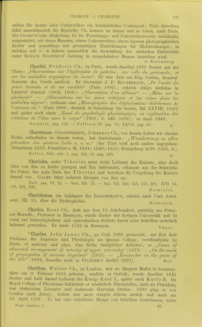 CHAECOT. — CHARLTON. stellen die Acrzte aller Culturvölkcr ein bcträclitliches ('onting-ent; Viele derselben führt au.ssehliesslich die Begierde, (-b. kennen zu lernen und zu hören, nach Paris. Die CHAROOT'scbe Abtheiluug- ist für Forschuug-s- und Unterrichtszwecke reichhaltig ausgestattet, mit einem Museum, einem Laboratorium, einem eigenen i^hotographisclien Atel ier und neuerdings mit grossartigen Eiurichtiuigen für Elektrotherapie, in welchen seit 3—4 Jaliren namentlich die Auwendung der statischen Elektricität unter ROiMAiN ViftOüßOUx' Leitung in ausgedehntem Maasse betrieben wird. A. Eulenburg. Chardel, Frederic Gh., zu Paris, wurde daselbst 1799 Doctor mit der These: „Observations sur 1'hydrojyisie de 2')oitrine, sur celle, du yericavde, rJ, sur leti maladies orgamques du coeicr. Er war Arzt am Hop. Cochin, Geueral- Secretiü- des Gerde medical. Er übersetzte J. F. Blumenbach, „De l'unüe du (/(tire humain et de ses varietes (Paris 1805), schrieb einige Aufsätze in Leroux' Journal (1805, 1806): „Observation dhin alhtnos — „Mem. sur la [jh-eneste — „Observations sur les jours critiques et les crises dans les maladies aigues, verfasste eine „Monographie des degenerations skirrheuses de l'estomnc etc. (Paris 1808; deutsch in Sammlung für Aerzte, Bd. XXVIII, 1820). und später noch einen „Essai de psycliologie 'pliysiologique, ou explication des relations de l'dme avec le corps (1831; 2. edit. 1838); er starb 1849. Sachaile, pag. 179. — Callisen IV, pag. 78; XXVII, pag. 69. q, Charetaniis (Gharethanüs), Johannes Gh., von dessen Leben wir absolut Nichts aufzufinden im Stande waren, hat hinterlassen: „ Wundartzney zu allen gehrecken des gantzen Leibs u. s. lo. (der Titel wird auch anders angegeben) (Strassburg 1530; Frankfurt a. M. 1534; 1549; 1552; Königsberg in Pr. 1556, 4.). Ha Her, BiW. clür. I, pag. 186; II, pag. 599. q Charicles, unter Tiber ins zwar nicht Leibarzt des Kaisers, aber doch öfter von ihm zu Rathe gezogen und ihm befreundet, erkannte aus der Schwäche des Pulses das nahe Ende des Tiber ins und bereitete die Umgebung des Kaisers darauf vor. Galen führt mehrere Recepte von ihm an. Tacit. auu. VI, 50. — Suct. Tib. 72. — Gal. XII, 556, 558, 579, 581; XTII, 94, 10t), /io^i 329. II e 1 m r e i c h. Charidemus, ein Anhäng-er des Ekasistkatüs, schrieb nach Cael. Aurel, acut. IIL 15, über die Hydrophobie. Helm reich. Charles, Rene Gh., Arzt aus dem 18. Jahrhundert, gebürtig aus Freny- siir-Morselle, Professor in Besaugon, wurde Rector der dortigen Universität und ist sonst auf balueologischem uud epizootisehem Gebiete durch seine Schriften mehrfach bekaunt geworden. Er starb 1752 in Besangon. Unger * Charles, John James Gh., zu Gork 1865 proraovirt, zur Zeit dort Professor der Anatomie uud Physiologie am Queens College, veröffentlichte hn Jouru. of anatomy and phys. eine Reihe bezüglicher Arbeiten, so „Gases of alinormal arrangement of arteries of upper extremity (1873) — „Ontliemode of propagation of nervous Impulses (1879) — „Itesearches on the qases of the hile (1882, dasselbe auch in PplÜger's Archiv 1881). ' Red.' Charlton, Walter Gh., zu London, war zu Shcptou Hallet in Somerset- shire am 2. Februar 1619 geboren, studirte in Oxford, wurde daselbst 1642 Uoctor und bald darauf Leibarzt des Königs Kar 1 L, später auch Karl's H. Im Royal ('oUege of Physicians bekleidete er wiederholt l^hronstellcu, auch als Präsident, war Gulstonian Lecturer uml mehrmals Ilarveian Orator. 1693 ging er von liondon nadi Jersey, kehrte erst nach einigen Jahren zurück und starb am 24. April 1707. i'k- hat eine erlicbliche Menge von Schriften hinterlassen, unter lliogr. Lexikon. I. 45