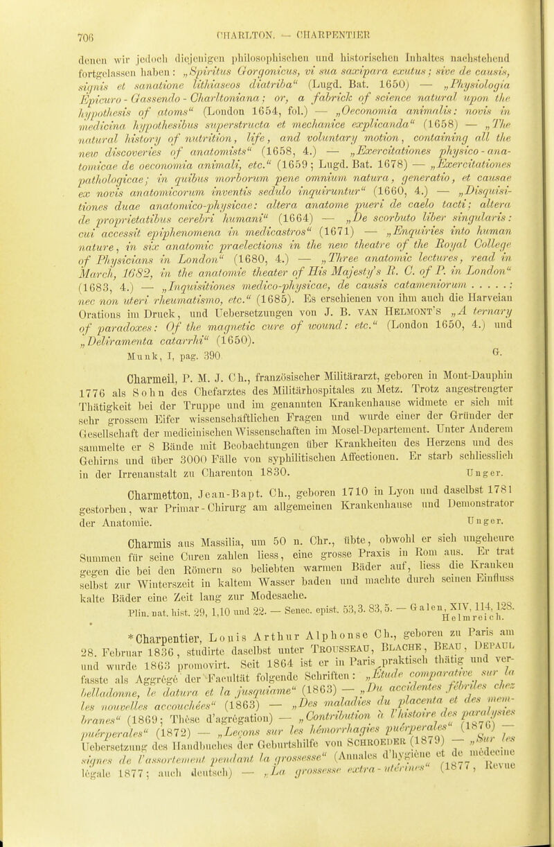 -706 niTATlLTON. — CHARPKNTIEH deneu wir jodocli dicjeiiigeii philosophisclien und hiKtori.schcii Inhaltes nacliKteliend fortgelassen haben: „Spiritus Gorgonicus, vi sua saxipara exutm; nive de causis, signin et sanatione lithiaseos diatriba (Lugd. Bat. 1650) — „Pliysioloyia Epicuro - Gassendo - Gharltoniana; or, a fabriclc of science natural upan, the hypotliesis of atoms (London 1654, fol.) — „Oeconomia animalü: novis in liiedicina hypothesibus superstructa et mechanice explicanda (1658) — „The natural history of nutrition, life, and voluntary motion, containing all the new discoveries of anatomists (1658, 4.) — „Exercitationes physico-ana- tomicae de oeconomia animali, etc. (1659; Lngd. Bat. 1678) — „Exercitationes jyathologicae; in quibus morborum pene omnium natura, generatio, et causae ex novis anatomicorum inventis sedido inquiruntur (1660, 4.) — „Disquisi- tiones duae anatomieo-physicae: altera anatome pueri de caelo tacti; altera de proprietatihis cerebri humani (1664) — „De scorbuto Uber singularis: cui accessit epiphenomena in medicastros (1671) — „Enquiries into human nature, in six anatomic praelections in the neio theatre of the Royal College of Physicians in London (1680, 4.) — „Three anatomic lectures, read in March, 1682, in the anatomic theater of Eis Majesty's R. C. of P. in London (1683, 4.) — „Inquisitiones medico-physicae, de causis catameniorum : nec non uteri rheumatismo, etc. (1685). Es erschienen von ihm auch die Harveiau Oratious im Drnck, und Uebersetzuugen von J. B. van Helmont's „ä ternary of paradoxes: Of the magnetic eure of wound: etc. (London 1650, 4.) und „Deliramenta catarrhi (1650). Muuk, I, pag. 390 ^• Chameil, P. M. J. Ch., französischer Militärarzt, geboren in Mont-Dauphiu 1776 als Sohn des Chefarztes des Militärhospitales zu Metz. Trotz angestrengter Thätigkeit bei der Truppe und im genannten Krankeuhause widmete er sich mit sehr grossem Eifer wissenschaftlichen Fragen und wurde einer der Gründer der Gesellschaft der medicinischen Wissenschaften im Mosel-Departement. Unter Anderem sammelte er 8 Bände mit Beobachtungen über Krankheiten des Herzens und des Gehirns und über 3000 Fälle von syphilitischen Affectionen. Er starb schliesslieli in der Irrenanstalt zu Charenton 1830. Unger. Ctiametton, Jean-Bapt. Gh., geboren 1710 in Lyon und daselbst 1781 gestorben, war Primär - Chirurg am allgemeinen Krankenhause und Uemonstrator der Anatomie. Uuger. diamis ans Massilia, um 50 n. Chr., übte, obwohl er sich ungeheure Summen für seine Curen zahlen Hess, eine grosse Praxis m Rom aus. Er trat gegen die bei den Römern so beliebten warmen Bäder auf, hess die Ivrauken selbst zur Winterszeit in kaltem Wasser baden und machte durch seinen Einfluss kalte Bäder eine Zeit lang zur Modesache. Hin. «at. hist. 29, 1,10 imd 22. - Senec. opist. 53,3. 83, 5. - Galeu^XIV, U4, 128. ■ *Cliarpeiitier, Louis Arthur Alphonse Ch., geboren zu Paris am 28. Februar 1836, studirte daselbst unter TßOUSSEAü, Blache Beau, üepaul und wurde 1863 promovirt. Seit 1864 ist er in Paris praktisch thätig und ver- fasste als Aggröge der^^Facultät folgende Schriften: „Ltud^ compara^ve sur l^ belladonne, % datnra et Ja jusquiame (ISGS) - ,,Du accrdente^ fM^^ les nouvelles accouchees (1863) - „Des maladies du placenta et des mem- hranes (1869; These d'agregation) - „Contrib^on h l/ustorredes pc^a^s^es puerperales (1872) - „Lecons sur les hhnorrhag.es Vuerperales (1876) - Uebersctz.ing des Handbuches der Geburtshilfe von SchrOEDER (1879 - '^J^ sicjnes de rassorlement pendant la grossesse (Annales d'hygi6ne '^^^e mcde(M e legale 1877; auch deutsch) - ,La grossesse extra-ufennes (1877, Kuut