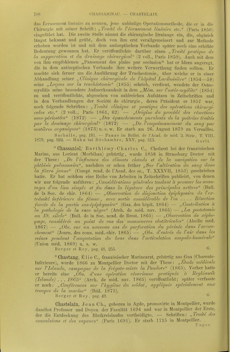 das lOcrnsLMiiciit. liiicairc zu iiciiiicii, jene, unblutige Opcrationsniiitliodc, die er in die Chirurgie mit seiner Selirift: „Tratte de Vecrasement linMiirv. elc. (Paris IHfjGj eingefülirt hat. Die zweite Stelle nimiut die chirurg-ische Drainage ein, die, obgleich längst bekannt und geübt, doch von ihm erst verallgemeinert und zur Methode erhoben worden ist und mit dem antiseptischen Verbände später noch eine erhöhte Bedeutung gewonnen hat. Er veröiicntlichte darüber einen „ Traite irratique de la suppuration et du drainage cldrurgical (2 voll., Paris 1859). Auch mit dem von ihm empfohlenen „Pansement des plaies par occlusion hat er Ideen angeregt, die in dem antiseptisehen Verbände ihre weitere Verwerthung finden sollten. Er machte sich ferner um die Ausführung der Tracheotomie, über welche er in einer Abhandlung seiner „Clinique cldrurgicale de l'liopital Lariboisiere (1854—58_) seine „Lcgons sur La tracheotomie (1855) schrieb, verdient, wendete der Osteo- myelitis seine besondere Aufmerksamkeit in dem „Mem. sur Vonteo-myelAte (1851) zu und veröffentlichte, abgesehen von zahlreichen Aufsätzen in Zeitschriften und in den Verhandlungen der Societe de Chirurgie, deren Präsident er 1857 war, noch folgende Schriften: Tratte cUnique et pratique des Operations cliirurcji- cales etc. (2 voll., Paris 1861, 62) — „Orujine da proc6de des resections soi(,s-p6riostees (1872) — „Des epancliements jjurulents de la poitrine traites par le drainage cliirurgical (1872) — „De l'emjwisonneinent du sang par matieres organiques (187.3) u. s. w. Er starb am 26. August 1879 zu Versailles. Siicliaile, iiag. 181. — Panas im Bullet, de l'Acad. de med. 2. Serie, T. Vlll, 1879, pag. 924. — Hahu bei Decliambre, XXV, pag. 313. Gurlt. * Cliassaniol,' B a r t h 16 m y - C h a r 1 e s C, Chefarzt bei der französischen Marine, aus Lorient (Morbihan) gebürtig, wurde 1858 in Strassburg Doetor mit der These: „De l'inß/uence des climats chauds et de la navigation sur la phthisie pidmonaire, nachdem er schon früher „Stir l'alteration du sang dans la ßevre jaune (Compt. rend. de l'Acad. des sc., T. XXXVII, 1853) geschrieben hatte. Er hat seitdem eine Reihe von Arbeiten in Zeitschriften publicirt, von denen wir nur folgende anführen: „ GonsidSrations generales tendant a prouver les avan- tages d'un lien simple et ßn dans la ligature des principales arthres (Bull, de la Soc. de chir. 1864) — „Observation de disjonction epiphysaire de l'ex- tremitd inferieure du femiir, avec sortie considerable de l'os .... RAsection forcee de la partie sus-epiptliysaire (Gaz. des höpit. 1864) — „Gontrihution a la patliologie de la race negre (Arch. de med. nav. 1865) — „La postotomie au 19. siede (Bull, de la Soc. acad. de Brest. 1865) — „Observation de xiplio- page, consideree au point de vioe des manoeuvres obstetricales (Abeille med. 1867) — „Obs. sur tin nouveaic cas de perforation du perinSe dans l'accou- chement (Journ. des conn. med.-ehir. 1865) — „Obs. d'entree de l'air dawf les veines pendant Vamputation du hras dans Varticulation scapulo-liunierale (Union med. 1869) u. s. w. B e r g e r et R e y, pag. 48, 255. ^• *Cliastailg, Elie C, französischer Marinearzt, gebürtig aus Gua (Charentc- Inferieure), wurde 1866 zu Montpellier Dpctor mit der These: „Etüde medicoU sur Vislande, campagne de la frSgate-mixte la Pandore (1865). Vorher hatte er bereits eine „Obs. d''une opAration cesarienne pratiquee a ReylAaiork (Islande) . . . 1865 (Arch. de med. nav. 1865) veröffentlicht; später verfasste er noch: „Gonferences sur Vhygiene dti soldat, appliquee specialement airx troupes de la w.arine (Ibid. 1873). B e r g e r et R e y , pag. 49. Ghastelain, Jean Ch., geboren in Agde, promovirtc in Montpellier, Avurdo daselbst Professor und Doyen der Facultiit 1694 und war in Mont])cllier der Erste, der die Entdeckung des Blutkreislaufes vertheidigte. — Schriften: „Traiie des convulsions et des vapeurs (Paris 1691). Er starb 1715 in Montpellier. U 11 11' V V.