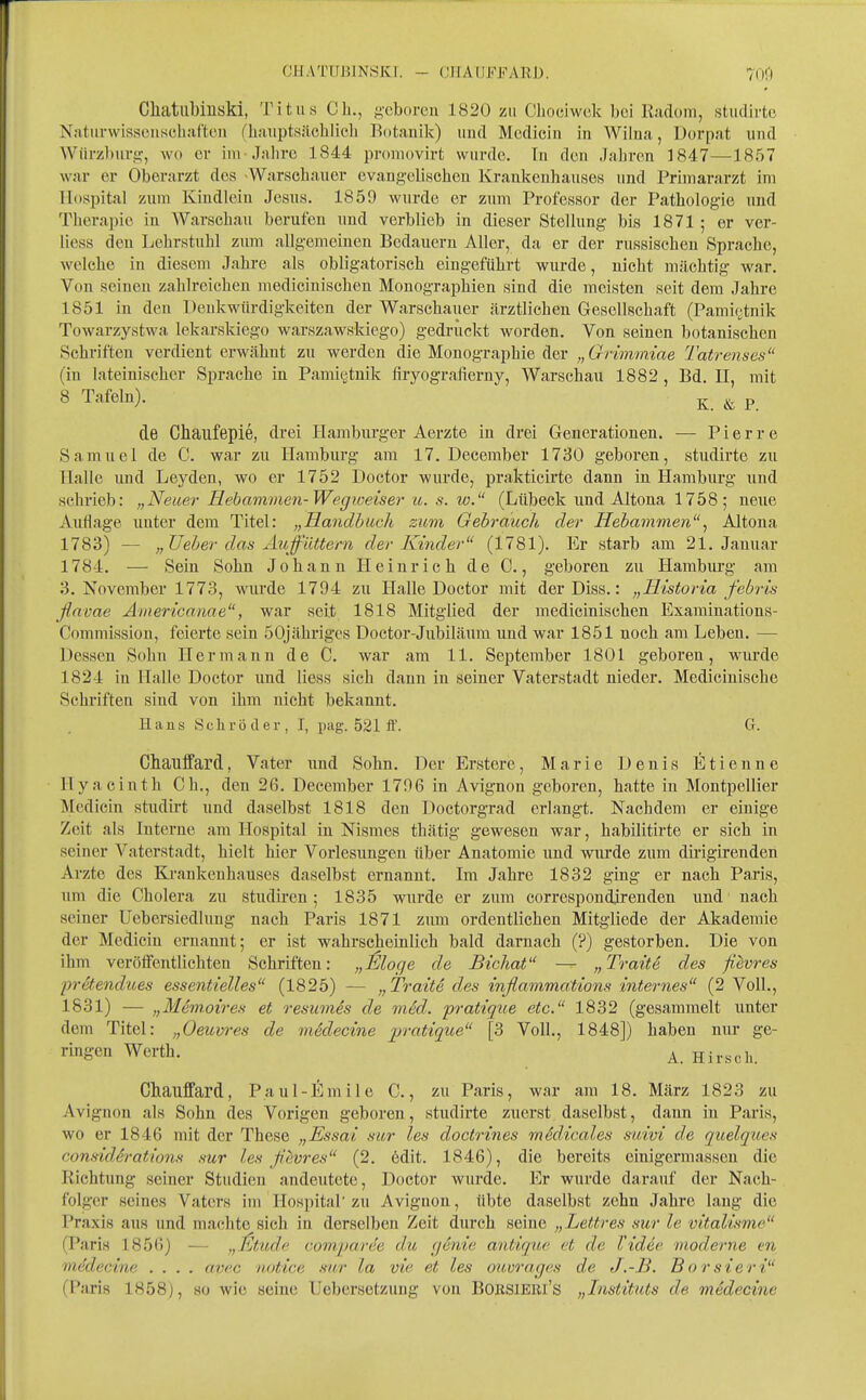 CHATUBINSKI. - (JIIAUFFARD. 700 Cliatiibiiiski, Titus Gh., geboren 1820 zu Chociwek bei Kadom, stuclirte Naturwissenschaften (hauptsächlich Botanik) und Mcdicin in Wilna, Dorpat und Würzburü:, wo er im-Jahre 1844 proniovirt wurde. In den Jahren 1847—-1857 war er Oberarzt des -Warschauer evangelischen Krankenhauses und Primararzt im Hospital zum Kindlein Jesus. 1859 wurde er zum Professor der Pathologie und Therapie in Warschau berufen und verblieb in dieser Stellung bis 1871; er ver- liess den Lehrstuhl zum allgemeinen Bedauern Aller, da er der russischen Sprache, welche in diesem Jahre als obligatorisch eingeführt wurde, nicht mächtig war. Von seinen zahlreichen medicinischen Monographien sind die meisten seit dem Jahre 1851 in den Penkwürdigkeiten der Warschauer ärztlichen Gesellschaft (Pamit^tnik Towarzystwa lekarskiego warszawskiego) gedrückt worden. Von seinen botanischen Schi-iften verdient erwähnt zu werden die Monographie der „Grimmiae Tatrenses (in lateinischer Sprache in Pami§tnik firyografierny, Warschau 1882, Bd. II, mit 8 Tafeln). ^ ^ p de Chaufepie, drei Hamburger Aerzte in drei Grenerationen. — Pierre Samuel de C. war zu Hamburg am 17. December 1730 geboren, studirte zu Halle und Leyden, wo er 1752 Doctor wurde, prakticirte dann in Hamburg und schrieb: „'Neuer Hebammen-Wegioeisei' u. s. w. (Lübeck und Altona 1758; neue Auflage unter dem Titel: „Handbuch zum Gebrauch der Hebamvien, Altona 1783) — „üeher das Auffüttern der Kinder (1781). Er starb am 21. Januar 1784. — Sein Sohn Johann Heinrich de C., geboren zu Hamburg am 3. November 1773, wurde 1794 zu Halle Doctor mit der Diss.: „Historia febris flnvae Americanae, war seit 1818 Mitglied der medicinischen Examinations- Commission, feierte sein 50jähriges Doctor-Jubiläura nnd war 1851 noch am Leben. — Dessen Sohn Hermann de C. war am 11. September 1801 geboren, wurde 1824 in Halle Doctor und Hess sieh dann in seiner Vaterstadt nieder. Medicinische Schriften sind von ihm nicht bekannt. Hans 8cliröder, I, pag. 521 fl'. Gr. Chauffard, Vater und Sohn. Der Erstere, Marie Denis Etienne Hyacinth Ch,, den 26. December 1796 in Avignon geboren, hatte in Montpellier Medicin studirt und daselbst 1818 den Doctorgrad erlangt. Nachdem er einige Zeit als Interne am Hospital in Nismes thätig gewesen war, habilitirte er sich in seiner A^aterstadt, hielt hier Vorlesungen über Anatomie und wurde zum dirigirenden Arzte des Krankenhauses daselbst ernannt. Im Jahre 1832 ging er nach Paris, um die Cholera zu studiren; 1835 wurde er zum correspondjrenden und nach seiner Uebersiedlung nach Paris 1871 zum ordentlichen Mitgliede der Akademie der Medicin ernannt; er ist wahrscheinlich bald darnach (?) gestorben. Die von ihm veröffentlichten Schriften: „Möge de BichaV — „Tratte des fi^vres pretendues essentielles (1825) — „Traite des inflammcitions internes (2 Voll., 1831) — „Memoires et resumes de mid. pratiqiie etc. 1832 (gesammelt unter dem Titel: „Oeuvres de mddecine pratique [3 Voll., 1848]) haben nur ge- rmgen Werth. Hirsch. Chauffard, Paul-Emile C., zu Paris, war am 18. März 1823 zu Avignon als Sohn des Vorigen geboren, studirte zuerst daselbst, dann in Paris, wo er 1846 mit der These „Essai sur les doctrines mSdicales suivi de quelques consid6rations sur les ßevres (2. edit. 1846), die bereits einigermassen die Richtung seiner Studien andeutete, Doctor wurde. Er wurde darauf der Nach- folger seines Vaters im Hospital'zu Avignon, übte daselbst zehn Jahre lang die Praxis aus und machte sich in derselben Zeit durch seine „Lettres sur le vitalisme (Paris 1856) — „Ütude comparee du (jenie antique et de Videe moderne en medecine .... avec notice s-iir la vie et les ouurages de J.-B. Borsieri (Paris 1858), so wie seine Uebersetzuug von BOKSlEEi's „Instituts de mMecine