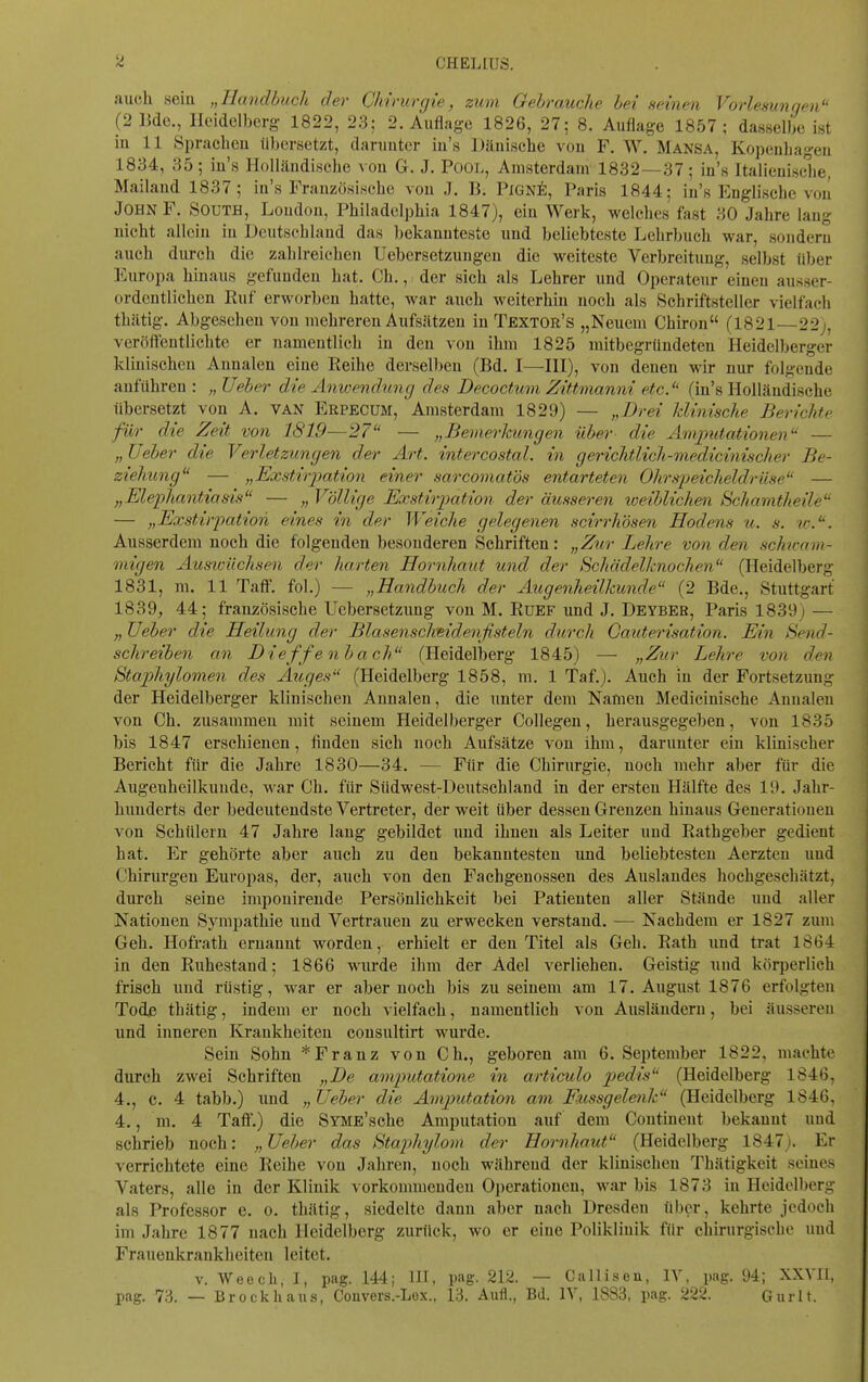 CHELIUS. auch seiu „Handbuch der Chirurgie, zum Gebrauche bei seinen Vorlesungen (2 15de., Heidelberg 1822, 23; 2. Auflage 1826, 27; 8. Auflage 1857; dasselbe ist iu 11 Sprachou übersetzt, daniutcr iu's Dänische vou F. W. Mansa, Kopenbageu 1834, 35; iu's Holläudische vou G. J. Pool, Amsterdam 1832—37; iu's Italieuisclie, Mailaud 1837; iu's Französische von J. B. PlGNE, Paris 1844; iu's Englische vou John F. South, London, Philadelphia 1847), ein Werk, welches fast 30 Jahre laug nicht allein iu Deutschland das bekannteste und beliebteste Lehrbuch war, sonderu auch durch die zahlreichen Uebersetzungeu die weiteste Verbreitung, selbst über Europa hinaus gefunden hat. Ch., der sich als Lehrer und Operateur einen ausser- ordentlichen Ruf erworben hatte, war auch weiterhin noch als Schriftsteller vielfach thcätig. Abgesehen vou mehreren Aufsätzen iu Textor's „Neuem Chiron (1821—22;, veröfteutlichte er namentlich in den von ihm 1825 mitbegründeten Heidelberger klinischen Annalen eine Reihe derselben (Bd. I—IH), von denen wir nur folgende anführen : „ Ueber die Anwendung des Decoctum Zittmanni etcJ' (iu's Holläudische übersetzt von A. van Erpecum, Amsterdam 1829) — „Brei klinische Berichte für die Zeit von 1819—27 — „BevierJcungen über- die Am2mtationen — „ lieber die Verletzungen der Art. intercostal. in gerichtlich-medicinischer Be- ziehung — „Exstirimtion einer sarcomatös entarteten Ohrspeicheldrüse — „Elephantiasis — „ Völlige Exstio-pation der äusseren weiblichen Schamtheile — „Exstirimtion eines in der Weiche gelegenen scii-rhösen Hodens u. s. w.. Ausserdem noch die folgenden besonderen Schriften: „Zur Lehre von den schunm- niigen Ausioüchsen der harten Hornhaut und der Hchädelknochen (Heidelberg 1831, m. 11 Taff. fol.) — „Handbuch der Augenheilkunde (2 Bde., Stuttgart 1839, 44; französische Uebersetzimg von M. Rüef und J. Deybeb, Paris 1839j — lieber die Heilung der Blasenschmdenjisteln durch Gauterisation. EHn Send- schreiben an Bieffenbach (Heidelljerg 1845) — „Zur Lehre von den Staphylomen des Auges (Heidelberg 1858, m. 1 Taf.). Auch iu der Fortsetzung der Heidelberger klinischen Annalen, die nuter dem Namen Medicinische Annalen von Ch. zusammen mit seinem Heidelberger CoUegen, herausgegeben, vou 1835 bis 1847 erschienen, finden sich noch Aufsätze von ihm, darunter ein klinischer Bericht für die Jahre 1830—34. — Für die Chirurgie, noch mehr aber für die Augenheilkunde, war Ch. für Südwest-Deutschland in der ersten Hälfte des 19. Jahr- hunderts der bedeutendste Vertreter, der weit über dessen Grenzen hinaus Generationen vou Schülern 47 Jahre laug gebildet und ihnen als Leiter und Rathgeber gedient hat. Er gehörte aber auch zu den bekanntesten und beliebtesten Aerzten und Chirurgen Europas, der, axich von den Fachgenossen des Auslandes hochgeschätzt, durch seine imponirende Persönlichkeit bei Patienten aller Stände und aller Nationen Sympathie und Vertrauen zu erwecken verstand, — Nachdem er 1827 zum Geh. Hofrath ernannt worden, erhielt er den Titel als Geh. Rath imd trat 1864 in den Ruhestand; 1866 wurde ihm der Adel verliehen. Geistig und körperlich frisch und rüstig, war er aber noch bis zu seinem am 17. August 1876 erfolgten Tode thätig, indem er noch vielfach, namentlich von Ausländern, bei äusseren und inneren Krankheiten consultirt wurde. Sein Sohn *Franz von Ch., geboren am 6. September 1822. machte durch zwei Schriften „Be amputatione in articulo pedis (Heidelberg 1846, 4., c. 4 tabb.) und „ lleher die Amjmtation am F<ussgelenk (Heidelberg 1846. 4., m. 4 Taft'.) die SYME'sche Amputation auf dem Continent bekannt und schrieb noch: „lieber das Htaphylom der Hornhaut (Heidelberg 1847). Er verrichtete eine Reihe von Jahren, noch während der klinischen Thätigkeit seines Vaters, alle in der Klinik vorkommenden Operationen, war bis 1873 in Heidelberg als Professor e. o. thätig, siedelte dann aber nach Dresden über, kehrte jedoch im Jahre 1877 nach Heidelberg zurück, wo er eine Poliklinik für chirurgische und Frauenkrankheiten leitet. v. Weecli, I, pag. 144; HI, pag. 212. — CaMiseu, IV, pag. 94; XXVIl, pag. 73. — Brock haus, Couvers.-Lex., 13. Aufl., Bd. IV, 1883, pag. 222. Gurlt.