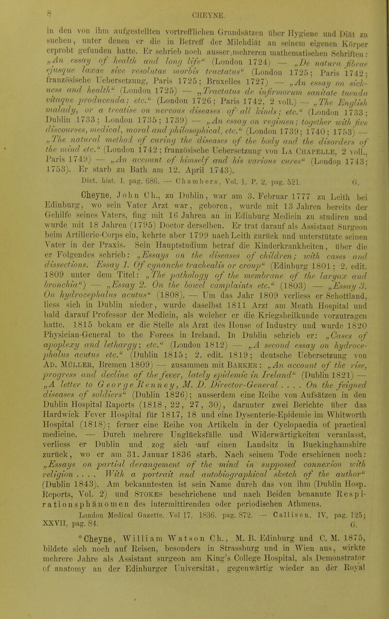 CHEYNE. iu eleu von ihm caufgestcllteu vortrefflielicn Grundsätzou über Hyg-iene und Diät zu suchen, uuter deueu er die iu Betrell der Milchdiät an seinem eig-enen Kör])er erprobt g-efuudeu hatte. Er sclirieb noch ausser.mehreren mathematiHchen Schriften • „An essmj of hoalth and long Ufe (London 1724) — „De natura fihrae pjusque laxae sive resolutae morbin traetatus (London 1725; Paris 1742: französische IJcbersetznng', Paris 1725; Bruxelles 1727) — „An ensay on aick- ness and health (London 1725) — ^/Iractatus de infirmorum sanitate tuenda vitaque inoducenda;^ etc. (London 1726; Paris 1742,' 2 voll.) — „The Enylish malady, or a treatise on nervous diseases of -all Jdnds; etc. (London 1733; Dublin 1733; London 1735; 1739) — „An essay on regimen; together with five d{scourses,med{cal, moral and 'pliilosopMcal, etc. (London 173'J; 1740; 1753) „ The natural method of curing the diseases of the body and the disorders of the mind etc. (London 1742 ; französische Uebersctzung- von La. Chapelle, 2 voll., Paris 1741)) — „An account of himself and his various eures (Londop 1743; 1753). Er starb zu Bath am 12. Aprii 1743). Dict. hist. I, pag. 686. — Chambers, Vol. 1, P. 2, pag. 52L G. Clieyne, John Gh., zu Dublin, war am 3. Februar 1777 zu Leith bei Ediuburg, wo sein Vater Arzt war, geboren, wurde mit 13 Jahren bereits der Gehilfe seines Vaters, fing- mit 16 Jahren an iu Ediuburg Medicin zu studireu und wurde mit 18 Jahren (1795) Doctor derselben. Er trat darauf als Assistaut Surgeon beim Artillerie-Gorps ein, kehrte aber 1799 nach Leith zurück und unterstützte seinen Vater in der Praxis. Sein Hauptstudium betraf die Kinderkrankheiten, über die er Folgendes schrieb: „Essays on the diseases of children; loith cases and dissections. Essayl. Of cynanche trachealis or croup (Ediuburg 1801; 2. edit. 1809 unter dem Titel: „The pathology of the membrane of the larynx and bronchia) — „Essay 2. On the bowel complaints etc. (1803) — „Essay 3. On hydrocepkalus acutus (1808). — Um das Jahr 1809 verliess er Schottlkud, Hess sich in Dublin nieder, wurde daselbst 1811 Arzt am Meath Hospital und bald darauf Professor der Medicin, als welcher er die Kriegsheilkunde vorzutragen liatte. 1815 bekam er die Stelle als Arzt des House of Industry und wurde 1820 Physiciau-General to the Forces in Ireland. In Dublin sehiieb er: „Gases of apoplexy and lethargy^ etc. (London 1812) — „A second essay on hydroce- phalus acutus etc. (Dublin 1815; 2. edit. 1819; deutsche Uebersctzung von Ad. Müller, Bremen 1809) — zusammen mit Barker: „An account of the rise, progress and decline of the fever, lately epidemic in Ireland (Dublin 1821) — „A letter to G cor g e Renney, M. D. Director-General .... On the feigned diseases of soldiers (Dublin 1826); ausserdem eine Reihe von Aufsätzen in den Dublin Hospital Raports (1818,22, 27, 30), darunter zwei Berichte über das Hardwick Fever Hospital für 1817, 18 und eine Dysenterie-Epidemie im Whitworth Hospital (1818); ferner eine Reihe von Artikeln in der Cyclopaedia of practical medicine. — Durch mehrere Unglücksfälle und Widerwärtigkeiten veranlasst, verliess er Dublin und zog sich -auf einen Landsitz in Buckiughamshire zurück, wo er am 31. Januar 1836 starb. Nach seinem Tode erschienen noch: „Essays on imrtiil derangement of the mind in swpposed connexion with religion .... With a portrait and autobiographical sketch of the author (Dublin 1843). Am bekanntesten ist sein Name durch das a'ou ihm (Dublin IIosp. Reports, Vol. 2) und Stokes beschriebene und nach Beiden benannte R e s p i- rationsphänomen des intermittirendeu oder periodischen Athmeus. London Medical Gazette. A'ol 17, 1836, pag. 872. — Callisen, lY, pag. 125; XXVII, pag. 84. G. *Clieyne, William Watson Gh., M. B. Ediuburg und C. M. 1875, bildete sich noch auf Reisen, besonders in Strassburg und in Wien aus, wirkte mehrere Jahre als Assistant surgeon am King's College Hospital, als Demonstrator of anatomy an der Edinl)urger Universität, gegenwärtig wieder au der Royal