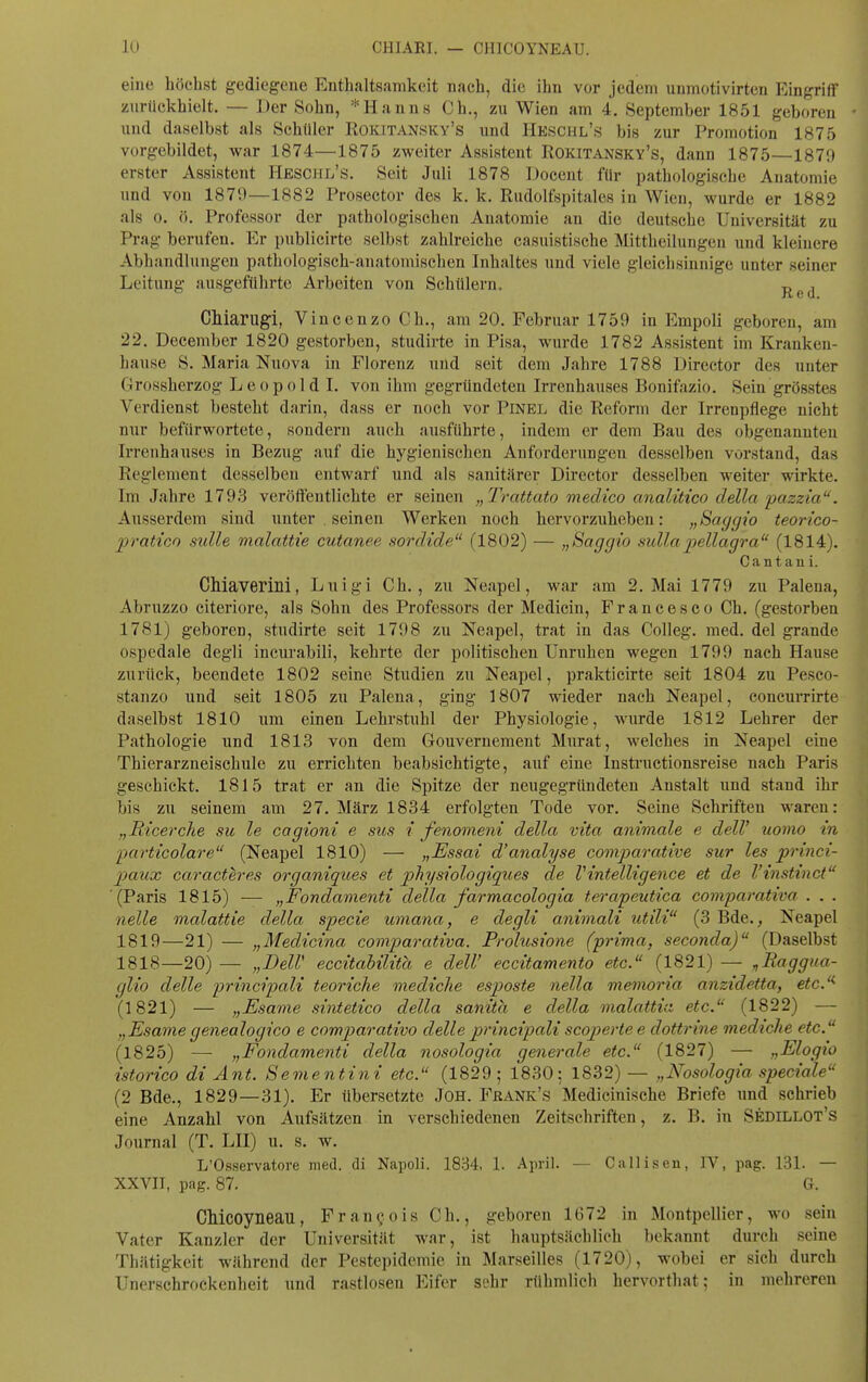 eine höchst gediegene Enthaltsamkeit nach, die ihn vor jedem unmotivirten Eingriff zurückhielt. — Der Sohn, * Hanns Ch., zu Wien am 4. September 1851 geboren und daselbst als Schüler Rokitansky's und Heschl's bis zur Promotion 1875 vorgebildet, war 1874—1875 zweiter Assistent Rokitansky's, dann 1875—1879 erster Assistent Heschl's. Seit Juli 1878 Docent für pathologische Anatomie und von 1879—1882 Prosector des k. k. Rudolfspitales in Wien, wurde er 1882 als 0. ö. Professor der pathologischen Anatomie an die deutsche Universität zu Prag berufen. Er publicirte selbst zahlreiche casuistische Mittheilungen und kleinere Abhandlungen pathologisch-anatomischen Inhaltes und viele gleichsinnige unter seiner Leitung ausgeführte Arbeiten von Schülern. j^^j Chiarugi, V incenzo Ch., am 20. Februar 1759 in Empoli geboren, am 22. Deeember 1820 gestorben, studirte in Pisa, wurde 1782 Assistent im Kranken- hause S. Maria Nuova in Florenz und seit dem Jahre 1788 Director des unter (irossherzog Leopold I. von ihm gegründeten Irrenhauses Bonifazio. Sein grösstes Verdienst besteht darin, dass er noch vor Pinel die Reform der Irrenpflege nicht nur befürwortete, sondern auch ausführte, indem er dem Bau des obgenaunteu Irrenhauses in Bezug auf die hygienischen Anforderungen desselben vorstand, das Reglement desselben entwarf und als sanitärer Director desselben weiter wirkte. Im Jahre 1793 veröffentlichte er seinen „Trattato medico analitico della pazzia. Ausserdem sind unter . seinen Werken noch hervorzuheben: „Saggio teorico- pratico sulle malattie cutanee sordide (1802) — „Saggio sullapellagra (1814). Cantaui. CMaverini, Luigi Gh., zu Neapel, war am 2. Mai 1779 zu Palena, Abruzzo citeriore, als Sohn des Professors der Medicin, Francesco Ch. (gestorben 1781) geboren, studirte seit 1798 zu Neapel, trat in das Colleg. med. del grande ospedale degli incurabili, kehrte der politischen Unruhen wegen 1799 nach Hause zurück, beendete 1802 seine Studien zu Neapel, prakticirte seit 1804 zu Pesco- stanzo und seit 1805 zu Palena, ging 1807 wieder nach Neapel, concurrirte daselbst 1810 um einen Lehrstuhl der Physiologie, wurde 1812 Lehrer der Pathologie und 1813 von dem Gouvernement Murat, welches in Neapel eine Thierarzneischule zu errichten beabsichtigte, auf eine Instructionsreise nach Paris geschickt. 1815 trat er an die Spitze der neugegründeten Anstalt und stand ihr bis zu seinem ain 27. März 1834 erfolgten Tode vor. Seine Schriften waren: „Ricerche su le cagioni e siis i fenomeni della vita animale e delV uomo in -particolare (Neapel 1810) — „Essai d'analyse comparative sur les princi- paiix caracteres organiques et physiologiques de Vintelligence et de l'instinct '(Paris 1815) — „Fondamenti della farmacologia terapeutica comparativa . . . nelle malattie della specie umana, e degli animali utili (3 Bde., Neapel 1819—21) — „Medicina comparativa. Prolusione (prima, seconda) (Daselbst 1818—20) — „DelV eccitahilita e delV eccitamento etc. (1821) — „Raggua- glio delle principali teoriche mediche esposte nella memoria anzidetta, etc.- (1821) — „Esame siMetico della sanita e della malattia etc. (1822) — „Esame genealogico e comparativo delle principali scoperte e dottrine medtche etc. (1825) — „Fondamenti della nosologia generale etc. (1827) — „Elogio istorico di Änt. Sementini etc. (1829; 1830; 1832) — „Nosologia speciale (2 Bde., 1829—31). Er übersetzte JOH. Frank's Medicinische Briefe und schrieb eine Anzahl von Aufsätzen in verschiedenen Zeitschriften, z. B. in Sedillot's Journal (T. LH) u. s. w. L'Osservatore med. di Napoli. 1834, 1. April. — Callisen, IV, pag. 131. — XXVII, pag. 87. G. CMcoyneau, Fran^ois Ch., geboren 1672 in Montpellier, wo sein Vater Kanzler der Universität war, ist hauptsächlich bekannt durch seine Thätigkeit während der Pestepidcmic in Marseilles (1720), wobei er sich durch Unerschrockenheit und rastlosen Eifer sehr rühmlich hervorthat; in mehreren