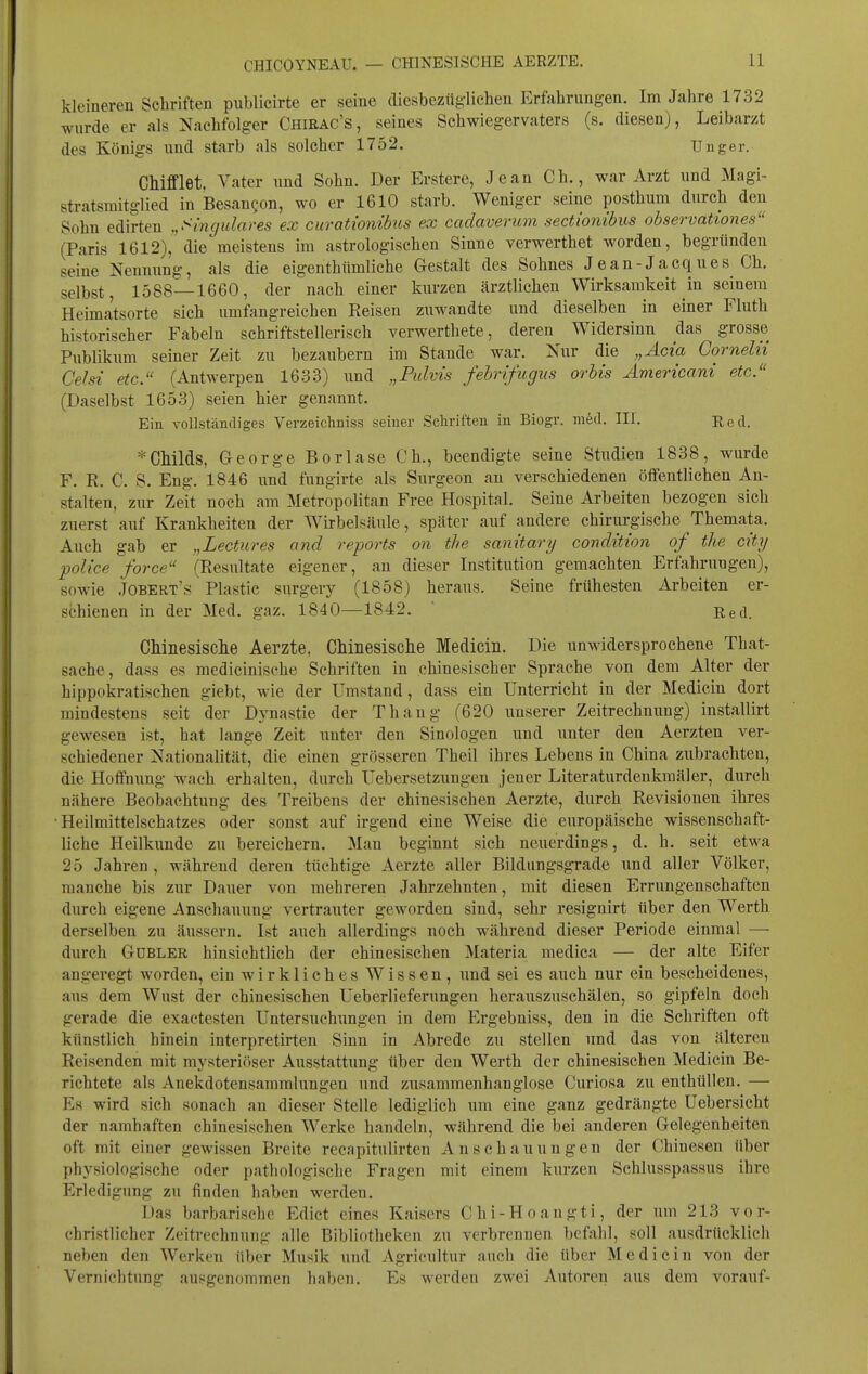 kleineren Schriften publicirte er seine diesbezüglichen Erfahrungen. Im Jahre 1732 wurde er als Nachfolger Chirac's, seines Schwiegervaters (s. diesen), Leibarzt des Königs und starb als solcher 1752. Tinger. CMfflet. Vater und Sohn. Der Erstere, Jean Gh., war Arzt und Magi- stratsmitglied in Besan^on, wo er 1610 starb. Weniger seine posthum durch den Sohn edirten .,Smgidares ex curatwnibics ex cadaverum sectionibus observationes (Paris 1612), die meistens im astrologischen Sinne verwerthet worden, begründen seine Nennung, als die eigenthümliche Gestalt des Sohnes Jean-Jacques Ch. selbst, 1588—1660, der nach einer kiirzen ärztlichen Wirksamkeit in seinem Heimatsorte sich umfangreichen Reisen ziiwandte und dieselben in einer Fluth historischer Fabeln schriftstellerisch verwerthete, deren Widersinn das grosse Publikiim seiner Zeit zu bezaiibern im Stande war. Nur die „Acta Cornelu Celsi etc. (Antwerpen 1633) und „Fulvi's febrifugus orbis Americam etc. (Daselbst 1653) seien hier genannt. Ein vollständiges Verzeiehniss seiner Schriften in Biogr. med. III. Red. * Childs, George Borlase Ch., beendigte seine Studien 1838, wurde F. R. C. S. Eng. 1846 und fungirte als Surgeon an verschiedenen öffentlichen An- stalten, zur Zeit noch am Metropolitan Free Hospital. Seine Arbeiten bezogen sich zuerst auf Krankheiten der Wirbelsäule, später auf andere chirurgische Themata. Auch gab er „Lectures and reports on tlie sanitary condition of the city police force (Resultate eigener, au dieser Institution gemachten Erfahrungen), sowie Jobert's Plastic surgery (1858) heraus. Seine frühesten Arbeiten er- schienen in der Med. gaz. 1840—1842.  Red. CMnesisclie Aerzte, Chinesisclie Medicin. Die unwidersprochene That- sache, dass es medicinisehe Schriften in chinesischer Sprache von dem Alter der hippokratisehen giebt, wie der Umstand, dass ein Unterricht in der Medicin dort mindestens seit der Dynastie der Thang (620 unserer Zeitrechnung) installirt gewesen ist, hat lange Zeit unter den Sinologen und unter den Aerzten ver- schiedener Nationalität, die einen grösseren Theil ihres Lebens in China zubrachten, die Hoffnung wneh erhalten, durch Uebersetznngen jener Literaturdenkmäler, durch nähere Beobachtung des Treibens der chinesischen Aerzte, durch Revisionen ihres •Heilmittelschatzes oder sonst auf irgend eine Weise die europäische wissenschaft- liche Heilkimde zu bereichern. Man beginnt sich neuerdings, d. h. seit etwa 25 Jahren, während deren tüchtige Aerzte aller Bildungsgrade und aller Völker, manche bis zur Dauer von mehreren Jahrzehnten, mit diesen Errungenschaften durch eigene Anschauung vertrauter geworden sind, sehr resignirt über den Werth derselben zu äussern. Ist auch allerdings noch während dieser Periode einmal —■ durch GüBLER hinsichtlich der chinesischen Materia medica — der alte Eifer angeregt worden, ein wirkliches Wissen, und sei es auch nur ein bescheidenes, aus dem Wust der chinesischen Ueberlieferungen herauszuschälen, so gipfeln doch gerade die exactesten Untersuchungen in dem Ergebniss, den in die Schriften oft künstlich hinein interpretirten Sinn in Abrede zu stellen und das von älteren Reisenden mit mysteriöser Ausstattung über den Werth der chinesischen Medicin Be- richtete als Anekdotensamralungen und zusammenhanglose Curiosa zu enthüllen. — Es wird sich sonach an dieser Stelle lediglich um eine ganz gedrängte Uebersicht der namhaften chinesischen Werke handeln, während die bei anderen Gelegenheiten oft mit einer gewissen Breite recapitulirten Anschauungen der Chinesen über physiologische oder pathologische Fragen mit einem kurzen Schlusspassus ihre Erledigung zu finden haben werden. Das barbarische Edict eines Kaisers Chi-Hoangti, der um 213 vor- christlicher Zeitrechnung alle Bibliotheken zu verbrennen befahl, soll ausdrücklich neben den Werken über Musik und Agricultur auch die über Mediciu von der Vernichtung ausgenommen haben. Es werden zwei Autoren aus dem vorauf-