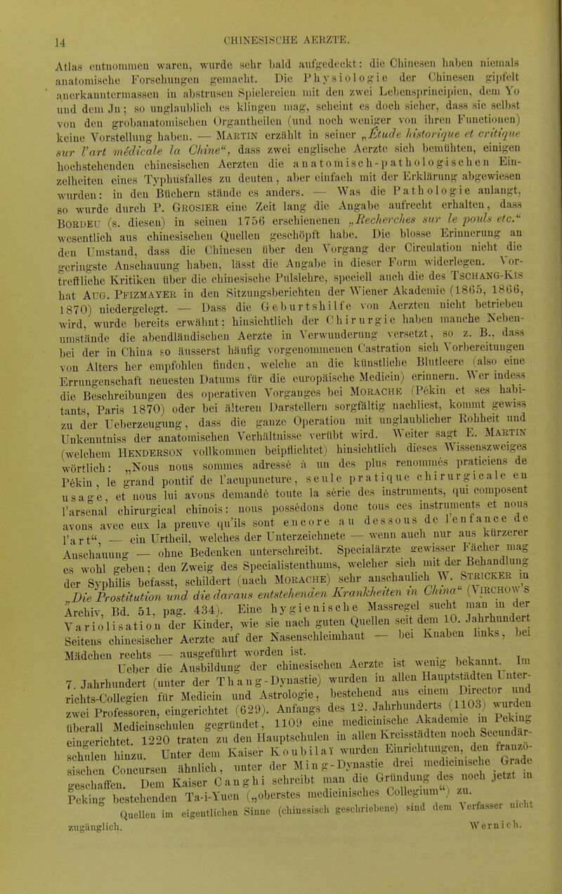 Atlas cutuommen wareu, wurde sehr bald aufj-edeckt: die Chiueseu liabeu niemals anatomisclie Forsclmngen gemacht. Die Physiologie der Chiuesen gipfelt a.iierkauutermassen iu abstrusen Spielereien mit den zwei Lebenspriuci])ien, dem Yo und dem Jn; so unglaublich es klingen mag, scheint es doch sicher, dass sie selbst von den grobauatomischeu Organtheilcn (und noch weniger von ihren Functionen) keine Vorstellung haben. — Martin erzählt in seiner ^,t>tude Instorique et critique sur l'art medicale la Chine, dass zwei englische Aerzte sich bemühten, einig'en hochstehenden chinesischen Aerzten die anatomisch-pathologischen Ein- zelheiten eines Typhusfalles zu deuten, aber einfach mit der Erklärung abgewiesen wurden: in den Büchern stände es anders. — Was die Pathologie anlangt, so wurde durch P. Grosier eine Zeit lang die Angabe aufrecht erhalten, dass BORDElT (s. diesen) in seinen 1756 erschienenen „Recherdies sur le pouh etc. wesentlich aus chinesischen Quellen geschöpft habe. Die blosse Erinnerung an den Umstand, dass die Chinesen über den Vorgang der Circulation nicht die geringste Anschauung haben, lässt die Angabe in dieser Form widerlegen. ^ or- treftliche Kritiken über die chinesische Pulslehre, speciell auch die des Tschang-Kis hat Aug. Pfizmayer in den Sitzungsberichten der Wiener Akademie (1865, 1866, ] 870) niedergelegt. — Dass die Geburtshilfe von Aerzten nicht betrieben wird, wurde bereits erwähnt; hinsichtlich der Chirurgie haben manche Nebeu- umstände die abendländischen Aerzte in Verwunderung versetzt, so z. B., dass bei der in China so äusserst häufig vorgenommenen Castration sich Vorbereitungen von Alters her empfohlen finden, welche an die künstliche Blutleere falso eine Errungenschaft neuesten Datums für die europäische Medicin) erinnern. er mdess die Beschreibungen des operativen Vorganges bei Morachk (Pekin et ses habi- tants Paris 1870) oder bei älteren Darstellern sorgfältig nachliest, kommt gewiss zu d'er Ueberzeugimg, dass die ganze Operation mit unglaublicher Eohheit und Unkenntniss der anatomischen Verhältnisse verübt wird. Weiter sagt E. Martin (welchem Henderson vollkommen beipflichtet) hinsichtlich dieses Wissenszweiges wörtlich- „Nous nous sorames adresse ä un des plus renommes praticiens de Pekin le grand pontif de l'acupuncture, seule pratique chirurgicale en usage et nous hü avons demande tonte la serie des Instruments, qm composent l'arsenal chiriu-gical chinois: nous possedous donc tous ces instruments et nous avons avec eux la preuve qu'ils sont encore au dessous de lenfance de l'art — ein ürtheil, welches der Unterzeichnete — wenn auch nur aus kürzerer Anschauung — ohne Bedenken unterschreibt. Specialärzte gewisser Fächer mag es wohl geben: den Zweig des Specialistenthums, welcher sich mit der Behandlung der Syphilis befasst, schildert (nach Morache) sehr anschaiüich W. Stri^ Die Prostitution und die daraus entstehenaen Kranhheiten m Ghma (\irchoan S Archiv, Bd. 51, pag. 434). Eine hygienische Massregel sucli '»^^/^ /«^ Variölisatio'n der Kinder, wie sie nach guten Quellen seit dem 0. Jahrhunder Seitens chinesischer Aerzte auf der Nasenschleimhaut - bei Knaben links, bei Mädchen rechts — ausgeführt worden ist. -11,+ t,„ Ueber die Ausbildung der chinesischen Aerzte ist wenig bekannt Im 7 Jahrhundert (unter der T h a n g - Dynastie) wurden in allen Hauptstiidten L nter- richts-Collegien für Medicin und Astrologie, bestehend aus einem Director und zwe Professoren, eingerichtet (629). Anfangs des 12. Jahrhunderts (1103 wurden «heran Medicinschulen gegründet, 1109 eine medicinische Akademie in Peking eSchtt 1220 traten zu den Hauptschulen in allen Kreisstädten noch Secundar- Siiriinzu Unter dem Kaiser Koubilai wurden Einnchtuügen, den franzo- sJchen Crciu-sen ähnlich, unter der Ming-Dynastie drei medicinische Grade ^f^nZ Kaiser Canghi schreibt man die Gründung des noch ,etzt m Icking bestehenden Ta-i-Yuen („oberstes medicinisches Collegium ) zu. Quelleu im eigeutUcheu Siuue (chinesisch geschriebeue) smd dem ^ erfasser u.cht zugänglich. Weraich.