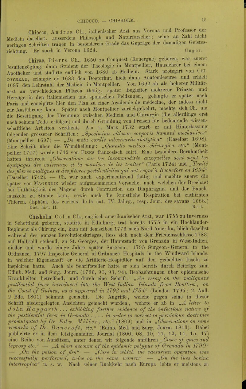 CHIOCCO. — CHISHOLM. CMOCCO. Andrea Gh., italienischer Arzt aus Verona und Professor der Mediein daselbst' ausserdem Philosoph und Naturforscher; seine an Zahl nicht geringen Schriften tragen in besonderem Grade das Gepräge der damaligen Geistes- richtung. Er starb in Verona 1624. Uuger. CMrac, Pierre Gh., 1650 zu Gonquest (Rouergne) geboren, war zuerst Jesuitenzögling, dann Student der Theologie in Montpellier, Hauslehrer bei einen» Apotheker und studirte endlich von 1680 ab Mediein. Stark protegirt von Ghi- COYNEAU, erlangte er 1683 den Doctorhut, hielt dann Anatomiecurse und erhielt 1687 den Lehrstuhl der Mediein in Montpellier. Von 1692 ab als höherer Militär- arzt an verschiedenen Plätzen thätig, später Begleiter mehrerer Prinzen und Herzöge in den italienischen und spanischen Feldzügen, gelangte er später nach Paris lind concipirte hier den Plan zu einer Academie de medecine, der indess nicht zur Ausführung kam. Später nach Montpellier zurückgekehrt, machte sich Ch. um die Beseitigung der Trennung zwischen Mediein und Ghirurgie (die allerdings erst nach seinem Tode erfolgte) und durch Gründung von Preisen für bedeutende wissen- schaftliche Arbeiten verdient. Am 1. März 1732 starb er mit Hinterlassung folgender grösserer Schriften: „Specimina vitiosae corporis humani mechamces (Montpellier 1697) — „De motu cordis adversaria analytica (Daselbst 1698). Eine Schrift über die Wundheilung: „Quaestio medico - chirurgica etc. (Mont- pellier 1707) wurde 1742 von FiZES französisch edirt. Eine besondere Berühmtheit hatten ihrerzeit „Ohservations sur les incommodites auxquelles sont sujet les equtpages des vaisseaiix et la maniere de les traiter (Paris 1724) und „Tratte desjievres malignes et desfievres pestilentielles qui ont regne'a Boche/ort en 1694 (Daselbst 1742). — Ch. war auch experimentirend thätig und machte zuerst die später von Magendie wieder aufgenommenen Versuche, nach welchen der Brechact bei Unthätigkeit des Magens durch Gontraction des Diaphragma und der Bauch- muskeln zu Stande kam, sowie auch die künstliche Respiration bei enthirnteu Thieren. (Ephem. des curieux de la nat. IV. Jahrg., resp. Jour. des savans 1688.) Dict. bist. II. Red. CMsllolm, Golin Gh., englisch-amerikanischer Arzt, war 1755 zu Inveruess in Schottland geboren, studirte in Edinburg, trat bereits 1775 in ein Hochländer- Regiment als Ghirurg ein, kam mit demselben 1776 nach Nord-Amerika, blieb daselbst während des ganzen Revolutionskrieges, Hess sich nach dem Friedensschlüsse 1783, auf Halbsold stehend, zu St. Georges, der Hauptstadt von Grenada in West-Indien, nieder und wurde einige Jahi'e später Surgeon, 1795 Surgeon - General to the Ordnance, 1797 Inspector-General of Ordnance Hospitals in the Windward Islands, in welcher Eigenschaft er die Artillerie-Hospitäler auf den gedachten Inseln zu inspiciren hatte. Auch als Schriftsteller hatte er sich bereits durch Beiträge zum Edinb. Med. and Surg. Journ. (1786, 90, 93, 94), Beobachtungen über epidemische Krankheiten betreflfend, und durch eine Schrift: „An essay on the malignant pestilential fever introdticed into the West-Indian Islands from Boidlam, on the Coast of Guinea, as it appeared in 1793 and 1794 (London 1795 ; 2. Aufl. 2 Bde. 1801) bekannt gemacht. Die Angritfe, welche gegen seine in dieser Schrift niedergelegten Ansichten gemacht wurden, wehrte er ab in „A letter to John H ay g arth . . . exhihiting farther evidence of the infectious nature of the pestilential fever in Grenada . ... in order to correct te 'pernicious doctrines promulgated by Dr. Edw. Miller, p^c. (1809) und in „Ohservations on sonie remarks of Dr. Bancroft, etc. (Edinb. Med. and Surg. Joixrn. 1813). Dabei publicirte er in dem letztgenannten Journal (1800, 08, 10, 11, 12, 14, 15, 17) eine Reihe von Aufsätzen, unter denen wir folgende anführen „ Gases of yaws and leprosy etc. — „A short account of the epidemic polypus of Grenada in 1790 — „On the poison of fish — „Gase in which the caesarian Operation was successfully performed, txoice on the same women — „On the lues hovina intertropica u. s. w. Nach seiner Rückkehr nach Europa lebte er meistens zu