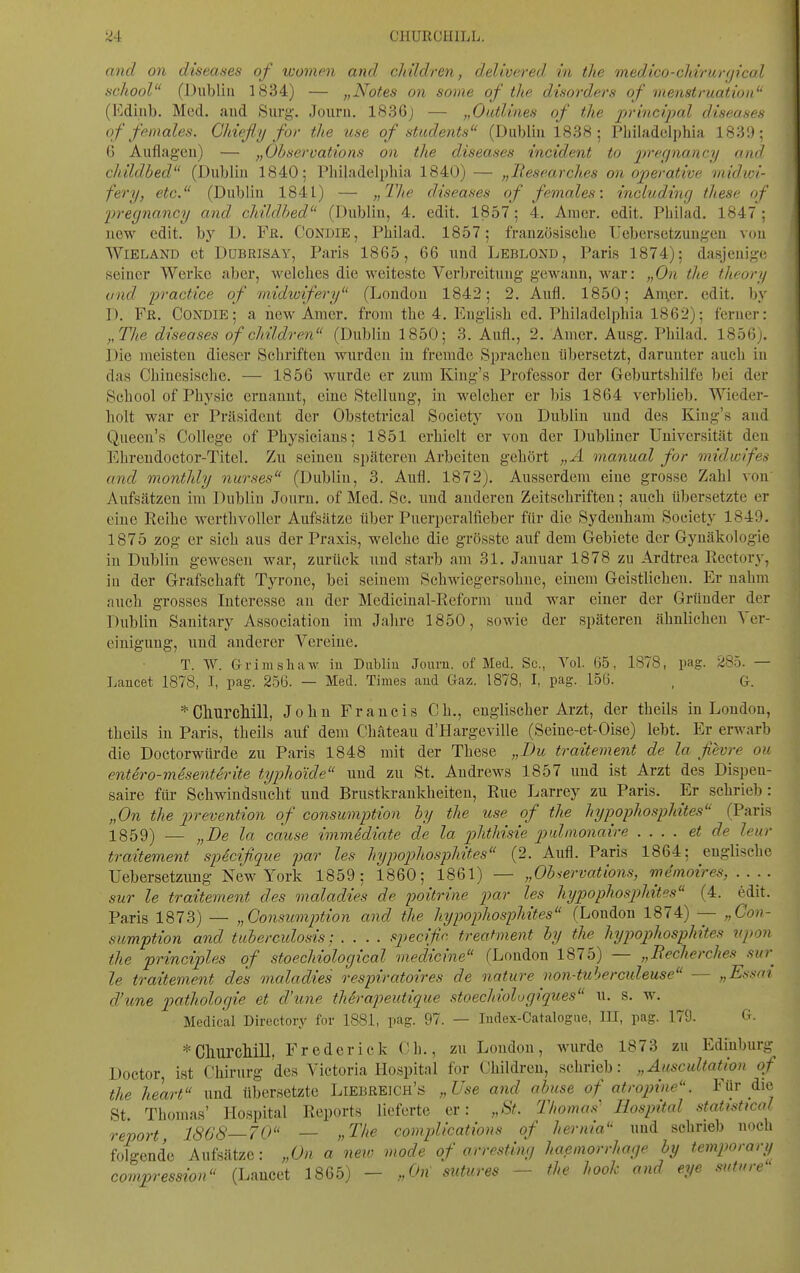 and on diseases of women and cMldren, delivered in the medico-cMrurgical school (Dublin 1834) — „Notes on some of the disorders of menstruation (l'idinb. Med. aud Surg-. Joiirii. 1836) — „Oatlines of the principal diseases of feinales. Chief y for the icse of students (Dublin 1838; Philadelphia 1831); G Auflagen) — „Observations on the diseases incident to -precjnancy and childbed (Dublin 1840; Philadelphia 1840) — „Besearches on operative inidivi- fery, etc. (Dublin 1841) — ;> ^'//e diseases of females: includinrj these of 2)regnancy and childhed (Dublin, 4. edit. 1857; 4. Aiuer. edit. Phihid. 1847; new edit. by D. Fr. Condie, Philad. 1857; französische Uebersetzungen von WlELAND et DuBRiSAY, Paris 1865, 66 und Leblond , Paris 1874); dasjenige seiner Werke aber, welches die weiteste Verbreitung gewann, war: „On the theory ond practice of midwifery (London 1842; 2. Aufl. 1850; AnT.er. edit. by D. Fß. Condie; a üew Amer. from the 4. Euglish ed. Philadelphia 1862); ferner: „The diseases of children (Dublin 1850; 3. Aufl., 2. Anicr. Ausg. Philad. I856j. Die meisten dieser Schriften wurden in fremde Sprachen übersetzt, darunter auch in das Chinesische. — 1856 wurde er zum Kiug's Professor der Geburtshilfe bei der School of Physic ernannt, eine Stellung, in welcher er bis 1864 verblieb. Wieder- holt war er Präsident der Obstctrical Society von Dublin und des Kiug's and Queen's College of Physicians; 1851 erhielt er von der Dubliner Universität den Ehrendoctor-Titel. Zu seinen späteren Arbeiten gehört „Ä manual for viidwifea and monthly nurses (Dublin, 3. Aufl. 1872). Ausserdem eine grosse Zahl von Aufsätzen im Dublin Journ. of Med. Sc. und anderen Zeitschriften; auch übersetzte er eine Reihe werthvoller Aufsätze über Puerperalfieber für die Sydenham Society 1849. 1875 zog er sich aus der Praxis, welche die grösste auf dem Gebiete der Gynäkologie in Dublin gewesen war, zurück Tind starb am 31, Januar 1878 zu Ardtrea Reetory, in der Grafschaft Tyrone, bei seinem Schwiegersohne, einem Geistlichen. Er nahm auch grosses Intei'esse an der Mediciual-Reform und war einer der Gründer der Dublin Sanitary Association im Jahre 1850, sowie der späteren ähnlichen Ver- einigung, und anderer Vereine. T. W. Grimsliaw iu Dubliu Journ. of Med. Sc, Tel. 65, 1878, pag. 285. — Lancet 1878, I, pag. 256. — Med. Times aiid Gaz. 1878, I, pag. 156. , G. *Churcllill, Jobn Francis Ch., englischer Arzt, der theils in London, theils in Paris, theils auf dem Chäteau d'Hargeville (Seine-et-Oise) lebt. Er erwarb die Doctorwürde zu Paris 1848 mit der These „Du traitement de la fevre ou entdro-mdsenterite typhoide und zu St. Andrews 1857 und ist Arzt des Dispen- saire für Schwindsucht und Brustkraukheiten, Rue Larrey zu Paris. Er schrieb: „On the p)revention of consumption hy the use of the hypophosphites (Paris 1859) — „De la cause immediate de la phthisie pidmonaire .... et de leur traitement spicifique par les hypophosphites (2. Aufl. Paris 1864; englische Uebersetzung New York 1859; 1860; 1861) — „Observations, mdmoires, . . . . sur le traitement des maladies de poitrine par les hypophosp)hites (4. edit. Paris 1873) — „Gonsuminion and the hypophosphites (London 1874) — „Con- sumption and tuberculosis: .... specific, treahnent by the hypophosphites vpon the principles of stoechiological medicine (London 1875) — „Becherches sur le traitement des maladies respiratoires de nature non-tubercideuse - - „Ef>sai d'une pathologie et d'une therapeutique stoechiologiques u. s. w. Medical Directory fnr 1881, pag. 97. — ludex-Catalogne, III, pag. 179. G. * ChurcMll, Freder ick Ch., zu London, wurde 1873 zu Edinburg Doctor ist Chirurg des Victoria Hospital for Children, schrieb: „Auscultation of the keart und übersetzte Liebreich's „Use and abuse of atropine. Für die St. Thomas' Hospital Reports lieferte er: „St. Thomas' Hospital Statistical report, 1868—70 — „Tlie complications of hernia und schrieb noch folgende Aufsätze: „On a neio mode of arresting haemorrhage by temporary compression (Lancet 1865) - „On sutures - the hook and eye suture