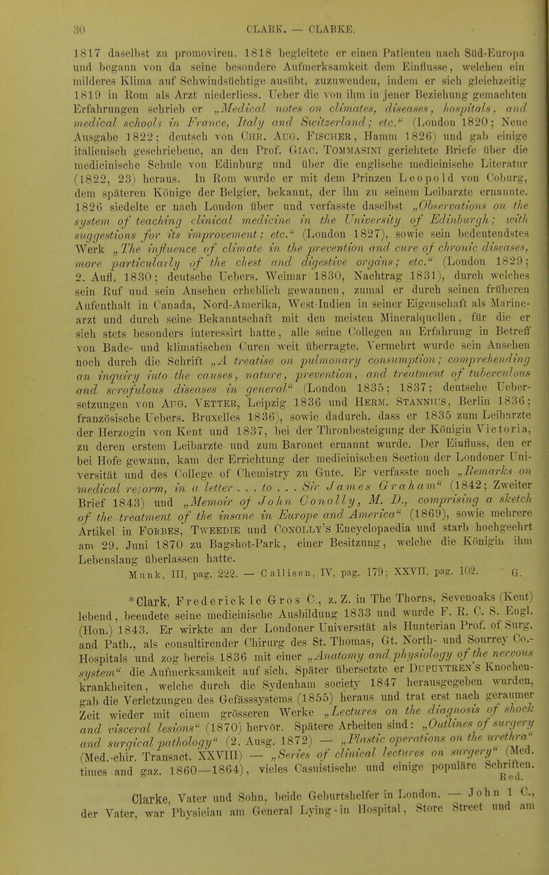 1817 daselbst zu promovireu. 1818 begleitete er einen Patienteu nach Süd-Europa und begann von da seine besondere Aufmerksamkeit dem Einflüsse, Avelchen ein milderes Klima auf Schwindsüchtige ausübt, zuzuwenden, indem er sich gleichzeiti;;- 1810 in Rom als Arzt iiiederliess. lieber die von ihm in jener Beziehung gemachten Erfahrungen schrieb er „Medical notes on climates, diseases, hospitals. and medical schools in France, Italy and Sicntzerland; etc. (London 1820; Neue Ausgabe 1822; deutsch von Chb. Aug. Fischer, Hamm 1826; und gab eiuigc italienisch gescliriebeue, an den Prof. GlAC. Tommasini gerichtete Briefe über die medicinische Schule vou Edinburg und über die englische raedicinische Literatur (1822, 23) heraus. In Rom wurde er mit dem Prinzen Leopold von Coburg, dem späteren Könige der Belgier, bekannt, der ihn zu seinem Leibarzte ernannte. 1826 siedelte er uach London über und verfasste daselbst „Obsermtions on the System of teaching clinical medicine in the University of Edinburgh; loith suggestions for its improvement; etc. (London 1827), sowie sein bedeutendstes Werk „The inßiience of climote in the prevention and eure of chronic diseases, more i^articularly of the ehest and digestive orgdns; etc. (London 1829: 2. Aufl. 1830; deutsche Uebcrs. Weiiuar 1830, Nachtrag 1831), durch welches sein Ruf und sein Ansehen erheblieh gewannen, zumal er durch seinen früheren Aufenthalt in Cauada, Nord-Amerika, Wost-Indien in seiner Eigenschaft als Marine- arzt und durch seine Bekanntschaft mit den meisten Äliuerahiuellen, für die er sich stets besonders iuteressirt hatte, alle seine Collegen an Erfahrung in Betreff von Bade- und klimatischen Curen weit überragte. Vermehrt wurde sein Ausehen noch durch die Schrift „A treatise on pulmonary consumjjtion; comprehending an inqioiry into the causes, nature, prevention, and treatment of tuhcrculous and scrofulous diseases in general (London 1835; 1837; deutsehe Ueber- setzungen von AüG. Vetter, Leipzig 1836 und Herm. Stannius, Berlin 1836: französische Uebers. Bruxelles 1836), sowie dadurch, dass er 1835 zum Leibärzte der Herzogin von Kent und 1837, bei der Thronbesteigung der Königin Victoria, zu deren erstem Leibarzte und zum Baronet ernannt wurde. Der Eiufluss, den er bei Hofe gewann, kam der Errichtung der mediciuischeu Sectiou der Londoner Uni- versität uud des College of Chemistry zu Gute. Er verfasste noch „Bemarks on medical rejorm, in a letter . . . to . . . Sir James Grahaon (1842; Zweiter Brief 1843) uud „Memoir of John Gono.lly, M. D., comprising a shetch of the treatment of the insane in Europe and America (1869), sowie mehrere Artikel in Fobbes, Tweedie und Conolly's Encyclopaedia und starb hochgeehrt am 29. Juni 1870 zu Bagshot-Park, einer Besitzung, welche die Königin ihm Lebenslang überlassen hatte. Münk, III, pag. 222. — Calliseu, IV, pag. 179; XXYH, pag. 102. ■ g. * Clark, Frederick le Gros C, z. Z. in The Thorns, Sevenoaks (Kent) lebend, beendete seine medicinische Ausbildung 1833 uud wurde F. R. C. S. Engl. (Hon.) 1843. Er wirkte au der Londoner Universität als Huuteriau Prof. of Surg. and Path., als consultirender Chirurg des St. Thomas, Gt. North- uud Sourrey Co.- Hospitals und zog bereis 1836 mit einer „Anatomy and. physiology of the nervous System die Aufmerksamkeit auf sich. Später übersetzte er Dupoytrex s Knocheu- krankheiten, welche durch die Sydenham society 1847 herausgegeben wurden, gab die Verletzungen des Gefässsystems (1855) heraus uud trat erst uach geraumer Zeit wieder mit einem grösseren Werke „Lectures on the diagnosis of shock and visceral lesiom (1870) hervor. Spätere Arbeiten sind: „Oidlmes of surgery and surnical patholoqy (2. Ausg. 1872) „Plastic Operations on the Urethra (Med.-chir. Transact. XXVIH) - „Series of clinical lectures on surgery (Med. times and gaz. 1860—1864), vieles Casuistische und einige populäre S«?™- Clarke Vater uud Sohn, beide Geburtshelfer iu London. — John 1 C, der Vater, war'physician am General Lying-in Hospital, Store Street und am