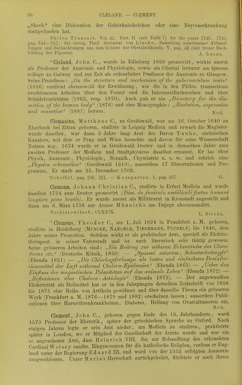 „Sliock eine Dislocatioii der Geliörkiiöchclchen oder eine Nervenerkrankung;- stattgefunden hat. Philos. Transact. Vol. 41, Part. II (mit Tafel 7) for the years 1740, 1741, pag. 844—851; der otolog. Theil übersetzt von Lincke, Sammlung auserlesener Abhand- luugen nud Beobachtungen aus dem Gebiete der Olirenlieilknnde, V, pag. 42 (mit treuei' Nacli- bildnng der Figuren). A. Lucae. *Clelaild, John C., wurde in Edinburg 1856 promovirt, wirkte zuerst als Professor der Anatomie und Physiologie, sowie als Clinical lecturer am Queens College zu Galway und zur Zeit als ordentlicher Professor der Anatomie zu Glasgow. Seine Preisthese: „On the structure and meclianism of the gubernaculum testis (1856) verdient ebensowohl der Erwähnung, Avie die in den Philos. transactions erschienenen Arbeiten über den Vomer und die Intermaxillarkuochen und über Schädelvarietilten (1862, resp. 1870). Auch gab er ein „Directory for the dis- section qf the human hody (1876) und eine Monographie: „Evolution, expression and Sensation (1881) heraus. £ed. Clemasius, Matthäus C, zu Greifswald, war am 26. October 1640 zu Eberbach bei Zittau geboren, studirte in Leipzig Medicin und erwarb die Magister- würde daselbst, war dann 5 Jahre lang Arzt des Baron Taube, sächsischen Kanzlers, mit dem er Prag und Wien besuchte und davon für seine Wissenschaft Nutzen zog. 1674 wurde er in Greifswald Doctor und in demselben Jahre zum zweiten Professor der Medicin und Stadtphysicus daselbst ernannt. Er las tiber Physik, Anatomie, Physiologie, Botanik, Chymiatrie u. s. w. und schrieb eine „Physica schematica (Greifswald 1619), ausserdem 17 Dissertationen und Pro- gramme. Er starb am 25. December 1702. •Sclieffel, pag. 196, 321. — Kosegarten, I, pag. 267. G. Clemens, Johann Christiane., studirte in Erfurt Medicin und wurde daselbst 1724 zum Doctor promovirt (Diss. de fitniculo umbilicali foetus huinant longiore prae hrutis). Er wurde zuerst als Militärarzt in Kronstadt angestellt und dann am 6. März 1738 zur Armee Münnich's am Dnjepr abcommandirt. Tschistowitscli, CLXXIX. Stieda * Clemens, Theodor C, am I.Juli 1824 in Frankfurt a. M. geboren, studirte in Heidelberg (Mdncke, Naegele, Tiedemann, PüCHELt) bis 1846, dem Jahre seiner Promotion. Seitdem wirkt er als praktischer Arzt, speciell als Elektro- therapeut in seiner Vaterstadt und ist auch literarisch sehr thätig gewesen. Seine grösseren Arbeiten sind: „Ein Beitrag zur näheren Erkenntniss des Cloro- forms etc. (Deutsche Klinik, 1850) — „Spasmi sutorum, Schusterkrämpfe (Ebenda 1851) — „Die Ghlorkupferlampe als bestes und einfaclistes Desinfec- tionsmittel der Luft während Cholera-Epidemien (Ebenda 1865) — „lieber den Einßuss der magnetischen Polaritäten auf das animale Leben (Ebenda 1872) — „Reflexionen über Cholera - Aetiologie (Ebenda 1873). — Der angewandten Elektricität als Heilmittel hat er in den Jahrgängen derselben Zeitschrift von 1858 bis 1875 eine Reihe von Artikeln gewidmet und über dasselbe Thema ein grösseres Werk (Frankfurt a. M. 1876—1879 und 1882) erscheinen lassen; ausserdem Publi- cationen über Harnröhrenkrankheiten, Diabetes, Heilung von Ovarialtumoren etc. Red. Clement, John C., geboren gegen Ende des 15. Jahrhunderts, ward 1579 Professor der Rhetorik, später der griechischen Sprache zu Oxford. Nach einigen Jahren legte er sein Amt nieder, um Medicin zu studiren, prakticirte später in London, wo er Mitglied der Gesellschaft der Aerzte wurde und war ein so angesehener Arzt, dass Heinrich VHI. ihn zur Behandlung des erkrankten Cardinal Wolsey sandte. Eingenommen für die katholische Religion, verliess er Eng- land unter der Regierung E d u a r d HI. und ward von der 1552 erfolgten Amnestie ausgeschlossen. Unter Mar i a's Herrschaft zurückgekehrt, flüchtete er nach ihrem