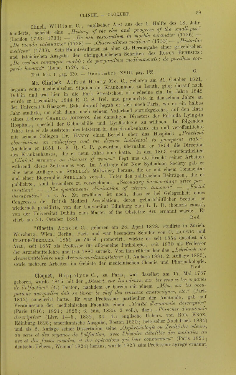 ClincH William C, englischer Arzt aus der 1. Hälfte des 18 Jahr- hunderts chL eine „Hisi^ry of the rise and progress of ^^f, f^f -pox'' T nnTn 17-^3 • 1733) - „De usu vesicantium xn morhs curandis (1726) - ^ n ri728) - Observaiwnes medicae (1733) - „Etstoriae ;;.f;.c«^^^ aber die Herausgabe einer g.^chiseheu rr iatein iben A^isgabe der übriggebliebenen Schriften des RoFUS EphesiüS:  r^m^L morUs; de purgantihus medicamenUsde parUhus cor- poris humani (Lond. 1726, 4.). Dict. hist. I, pag. 830. - Dechambre, XVIII, pag. 12o. MC Clintock, Alfred Henry Mc. C, geboren am 21. Oct<)ber 1821 bea-ann seine medicinischen Studien am Krankenhaus zu Louth, ging ^^^^^^ Dublin und trat hier in die Park Streetschool of medecme em. Im Jah e 1842 w de er Licentiate, 1844 R. C. S. Irel. und promovirte m demselben Jahre an Z Universität Glasgow. Bald darauf begab er sich nach Pans wo er .^n halbes Jahr studirte um sich dann, nach seinem Vaterland zurückgekehrt, auf den Rath seines Lehrers Charles Johnson, des damaligen Directors der Rotunda Lymg-m Hospitals, speciell der Geburtshilfe und Gynäkologie zu widmen Im folgenden Jal;' tra't er'als Assistent des letzteren in das Krankenhaus em ^--ff-^hc^^^^ mit seinem Collegen Dr. Habdy einen Bericht über das Hospital: „Fiacttcai ohservations an mddwvfery and the disease inciderml to P^^i^^!'«^^.^^« f^^ Nachdem er 1851 L. K. Q. C. P. geworden, übernahm er 1854 die D rect on d^ Krankenhauses, die er neun Jahre inne hatte. In den 1863 veröffentlichten „ahiical raemoirs on diseases of loomen liegt uns die Frucht seiner Arbeiten Während dieses Zeitraumes vor. Im Auftrage der New Sydenham Socie y gab er eine neue Aufla^-e von Smellie's Midwifery heraus, die er mit emem Commeiitar und einer Bio^-raphie Smellie's versah. Unter den zahlreichen Beiträgen die er publicüte, sind besonders zu verzeichnen: „Secondary haemorrhage afterpar- turation — „The spontaneous eUmination of uterme tumoicrs' - „J^oetaL therapeutics u. v. A. Zu erwähnen ist noch, dass er bei Gelegenheit eines Con-resses der British Medical Association, deren geburtshilflicher Section er wiederholt präsidirte, von der Universität Edinburg zum L. L. D. (honoris causa), von der Universität Dublin zum Master of the Obstetric Art ernannt wurde. Er starb am 21. October 1881. ^««l- *Cioetta, Arnold C, geboren am 28. April 1828, studirte in Zürich Würzburg, Wien, Berlin, Paris und war besonders Schüler von C. Ludwig und Claüde-Bernaed. 1851 zu Zürich promovirt, wirkte er seit 1854 daselbst als Arzt, seit 1857 als Professor für allgemeine Pathologie, seit 1870 als Professor der Arzneimittellehre und trat 1880 zurück. Von ihm rühren her das „Lehrbuch der Arzneimütellehre und Arzneiverordnungslehre (1. Auflage 1883, 2. Auflage 1883), sowie mehrere Arbeiten im Gebiete der medicinischen Chemie und Pharmakologie. Red. Cloquet, Hippolyte C, zu Paris, war daselbst am 17. Mai 1787 geboren, wurde 1815 mit der „Dissert. sur les odeurs, sur les sens et les organes de Volfaction (4.) Doctor, nachdem er bereits mit einem „Mem. sur les occit- ■pations auxquelles doit se livrer le chef des travaux anatomiques, etc. (.Paris 1812) concurrirt hatte. Er war Professeur particulier der Anatomie, gab auf Veranlassung der medicinischen Facultät einen „Trait4 d'anatomie de_scriptive'^ (Paris 1816; 1821; 1825; 6. edit. 1835, 2 voll.), dazu „Planches d anatomte dpscriptive fLivr. 1—5, 1832, 34, 4.; englische Uebers. ^ou ROB. Knox Edinburg 1828; amerikanische Ausgabe, Boston 1830; belgischer Nachdruck 1834) und als 2. Auflage seiner Dissertation seine „Osphrhiologie ou Iraitd des odeurs, du sens et des organes de Volfaction, avec Vhistoire däailUe des maladie.s du nez et des fosses nasales, et des Operations qid leur conviennent (Paris 1821; deutsche Uebers., Weimar 1824) heraus, wurde 1823 zum Professeur agreg6 ernannt,