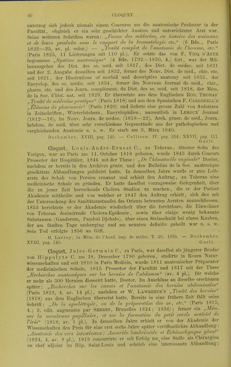 unterzog sich Jedoch uieiuals eiueni Coucursc um die auatoinische J'roi'cssur in der Facultät, obgleich er eiu sehr geschickter Auatoui uud uuterrichteter Arzt war, Seiue weitereu Schrifteu wareu: „Faune des viSdecins, ou Imtoire des animaux et de Imrs produits sous le rapport de la hromatologie etc. (6 Bde., Paris 1822—25, av. pl. color.) — „TraitS complet de l'anatomie de l'homme, etc. (Paris 1825, 11 Lieferuugeu mit 110 pl.)- Er setzte das von F. ViCQ ü'Azra begonnene „Systhne anatomique (4 Bde. 1792—1830, 4.) fprt, war der Mit- herausgeber des Dict. des sc. med. seit 1817, des Dict. de medec. seit 1821 und der 2. Ausgabe desselben seit 1832, ferner des Nouv. Dict. de med., chir. etc. seit 1821, der lUustratious of morbid and descriptive auatomy seit 1833, der Encyclop. des sc. medic. seit 1834, ferner des Nouveau Journal de med., chir., pharm, etc. \mä des Jouru. complemeut. du Dict. des sc. med. seit 1818, der Mem. de la Soc. d'hist. nat. seit 1823. Er übersetzte aus dem Englischen ROB. Thomas' „TraitSde medecinepratique (Paris 1818) und aus dem Spanischen F. Carboxell's „ilUmens de pharmacie (Paris 1820) imd lieferte eine grosse Zahl von Aufsätzen in Zeitschriften, Wörterbüchern, Eneyclopädien, namentlich in Leroux' Journal (1812—16), im Nouv. Jouru. de medec. (1818—22), Arch. geuer. de med., Journ. hebdom. de med. ü])er sehr verschiedene Gegenstände aus der pathologischen und vergleichenden Anatomie u. s. w. Er starb am 3. März 1840. Dechambro, XVm, pag. 140. — Calliseu, IV, pag. 214; XXYII, pag. III. G u r 11. Cloquet, Louis-Andre-Ernest C., zu Teheran, ältester Sohn des Vorigen, war zu Paris am 11. October 1818 geboreu, wurde 1843 durch Coucurs Prosector der Hospitäler, 1846 mit der These: „De I heinatocele vaginale Doctor, nachdem er bereits in den Archives gener. und den Bulletins de la Soc. anatomique geschätzte Abhaudlungeu publicirt hatte. In demselben Jahre wurde er zum Leib- arzte des Schah von Persien ernannt uud erhielt den Auftrag, zu Teheran eine medicinische Schule zu gründen. Er hatte daselbst vorzugsweise Gelegenheit, über die zu jeuer Zeit herrschende Cholera Studien zu machen, die er der Pariser Akademie mittheilte und von welcher er 1847 den Auftrag erhielt, sich den mit der Untersuchung des Sanitätszustandes des Orients betrauten Aerzten anzuschliessen. 1853 berichtete er der Akademie wiederholt über die furchtbare, die Einwohner von Teheran decimirende Cholera-Epidemie, sowie über einige wenig bekannte Substanzen (Ganderum, Pambul Djebalo), über einen Steinschnitt bei einem Knaben, der am fünften Tage umherging und am neunten definitiv geheilt war u. s. w. Sein Tod erfolgte 1856 an Gift. H. Larrey, iu Mein, de l'Acad. imp. de medec. T. 20, 1856. — .Dechambre, XVm, pag. 140. Gurlt. Cloquet, Jules-Germain C , zu Paris, war daselbst als jüngerer Bruder von Hippolyte C. am 18. December 1790 geboreu, studirte in Ronen Katur- wissenschaften und seit 1810 in Paris Medicin, wurde 1811 anatomischer Präparator der medicinischen Schule, 1815 Prosector der Facultät und 1817 mit der These „Recherch.es anatormques sur les hernies de l'abdomen (av. 4 pL), für welche er mehr als 300 Hernien dissecirt hatte, Doctor. Im Anschluss an dieselbe erschienen später: „JRecherches sur les causes et l'anatomie des hernies abdominales (Paris 1819, 4. av. 14 pl.), nachdem er W. Lawrence's „TraitS des hernies (1818) aus dem Englischen übersetzt hatte. Bereits in eine frühere Zeit fiillt seine Schrift: „De la squelettopee, ou de la prSparation des os, etc. (Paris 1815, 4.; 2. edit. augmentee par Serres, Bruxelles 1824; 1836); ferner ein „Mdm. sur la memhrane pitpillaire, et sur la formation du petit cercle artiriel de Viris (1818, av. 1 pl.). In demselben Jahre erhielt er von der Akademie der Wissenschaften den Preis für eine erst sechs Jahre später veröffentlichte Abhandlung: „Anatomie des vers intestinaux: Ascaride lombricoide et Echinorhynque geanf (1824, 4. av. 8 pl.). 1819 concurrirte er mit Erfolg mn, eine Stelle als Chirurgien en Chef adjoint im Hop. Saiut-Louis und schrieb eine interessante Abhandlung: