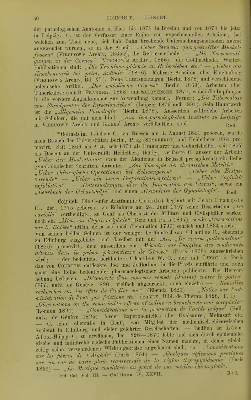 der patholog-ischeu Auatomie in Kiel, bis 1878 in Brestlau und von 1878 bis jetzt, in Leipzig. C. ist der Verfasser einer Reibe von experinientelleu Arbeiten, bei welcben zum Theil neue, sieb bald Bahn brecbeude Untersucbuugsmethodeu zuerst augewendet wurden, so in der Arbeit: „Ueber 8tructur quergestreifter Muskel- fasern (VlRCHOw's Arcbiv, 1865?), die Gefriermethode — „Die Nervenendi- gungen in der Cornea (ViECHOw's Archiv, 1866), die Goldmethode. Weitere Publicationen sind: „Die Trichinenepidemie zu Hederslehen etc. — „Ueher das Knochenmark hei prwi. Anämie (1876). Mehrere Arbeiten über Entzündung (ViRCHOw's Archiv, Bd. XL). Neue Untersuchungen (Berlin 1878) und verschiedene polemische Artikel. „Der emholische Process (Berlin 1869). Arbeiten über Tuberkulose (mit B. Frankel, 1868; mit Salomensen, 1877, wobei die Impfungen in die vordere Augenkannuer zur Anwendung kamen). Ferner: „Die Tuherculose vom Standpunkte der Infectionslehre (Leipzig 1879 und 1881). Sein Hauptwerk ist die „Allgemeine Pathologie (Berlin 1878). Ausserdem zahlreiche Arbeiten mit Schülern, die mit dem Titel: „Aus dem pathologischen Institute zu Leipzig in ViRCHOAv's Archiv und Klebs' Archiv veröffentlicht sind. ßgd. *Colinsteiii, Isidor C, zu Gnesen am I.August 1841 geboren, wurde nach Besuch der Universitäten Berlin, Prag (Seyfferdt) und Heidelberg 1864 pro- movirt. Seit 1866 als Arzt, seit 1871 als Frauenarzt und Geburtshelfer, seit 1877 als Docent an der Universität Heidelberg thätig, verfasste C. ausser der Arbeit: „TJeber den Muskeltonus (von der Akademie in Brüssel preisgekrönt) ein Reihe gynäkologischer Schriften, darunter: „Zur Therapie der chronischen Metritis — „ Ueher chirurgische Operationen hei Schwangeren — Ueher alte Erstge- bärende — „ Ueher ein neues Perforationsverfahren — „ Ueher Vaginitis exfoliativa — „Untersuchungen über die Innervation des Uterus, sowie ein „Lehrbuch der Geburtshilfe und einen „Grundriss der Gynäkologie, ßed. Coindet. Die Genfer Arztfamilie C o in det beginnt mit Jean Francois C., der, 1775 geboren, zu Edinburg am 24. Juni 1797 seine Dissertation „De variolis vertheidigte, zu Genf als Oberarzt der Militär- und Civilspitäler wh-kte, noch ein „MSm. sur l'hydrencephale (Genfund Paris 1817), sowie „Observations sur le diabete (Mem. de la soc. med. d'emulation 1799) schrieb und 1834 starb. — Von seinen beiden Söhnen ist der weniger berühmte Jean Charles C, ebenfalls zu Edinburg ausgebildet und daselbst mit der Diss. „De renum pathematihus (1820) promovirt, dem ausserdem ein „Memoire sur l'Hygiene des condamnSs detenus dans la prison penitentiaire de Geneve (Paris 1838) zugeschrieben ^irfl. _ der bedeutend berühmtere Charles W. C., der mit Lugol in Paris das von Courtois entdeckte Jod und Jodkalium in die Praxis einführte und auch sonst eine Reihe bedeutender pharmacologischer Arbeiten publieirte. Der Hervor- hebung bedürfen: „Dicouverte d'un nouveau remede (Jodine) contre le goltre (Bibl. univ. de Geneve 1820; vielfach abgedi-uckt, auch einzeln) — „Nouvelles rech'erches sur les effets de Viodine etc. (Ebenda 1821) — „Notice sur l'ad- ministration de Viodepar frictions etc. (Bayle, Bibl. de Therap. 1828, T. I) — „Observations on the remdrkable effects ofiodinein bronchocele and scroj^hula (London 1821) — „GonsidSrations sur ta production de l'acide urique (Bull, univ. de G6n6ve 1825); ferner Experimentelles über Oxalsäure, Mohnsaft etc. — C. lebte ebenfalls in Genf, war Mitglied der medicinisch-chirurgischen Societät in Edinburg und vieler gelehrter Gesellschaften. — Endlich ist L6on- Alex.-Hipp. C. zu erwähnen, der 1828—1870 lebte und sich durch epidemiolo- gische und militärchirurgische Publicationen einen Namen machte, in denen gleich- zeitig seine verschiedenen Wirkungskreise augedeutet sind, so: „Gonsidh-ations sur les ßwes de VAlgdrie (Paris 1851) — „Quelques reflexions pratiques sur un cas de vaste plaie transversale de la region thyropyoidtenne (Paris 1859) — „Le Mexique consid4rde au point de vue medico-chtrurgical. Ind. Cat. Vol. III. - Calliseu, IV, XXVII. Red.