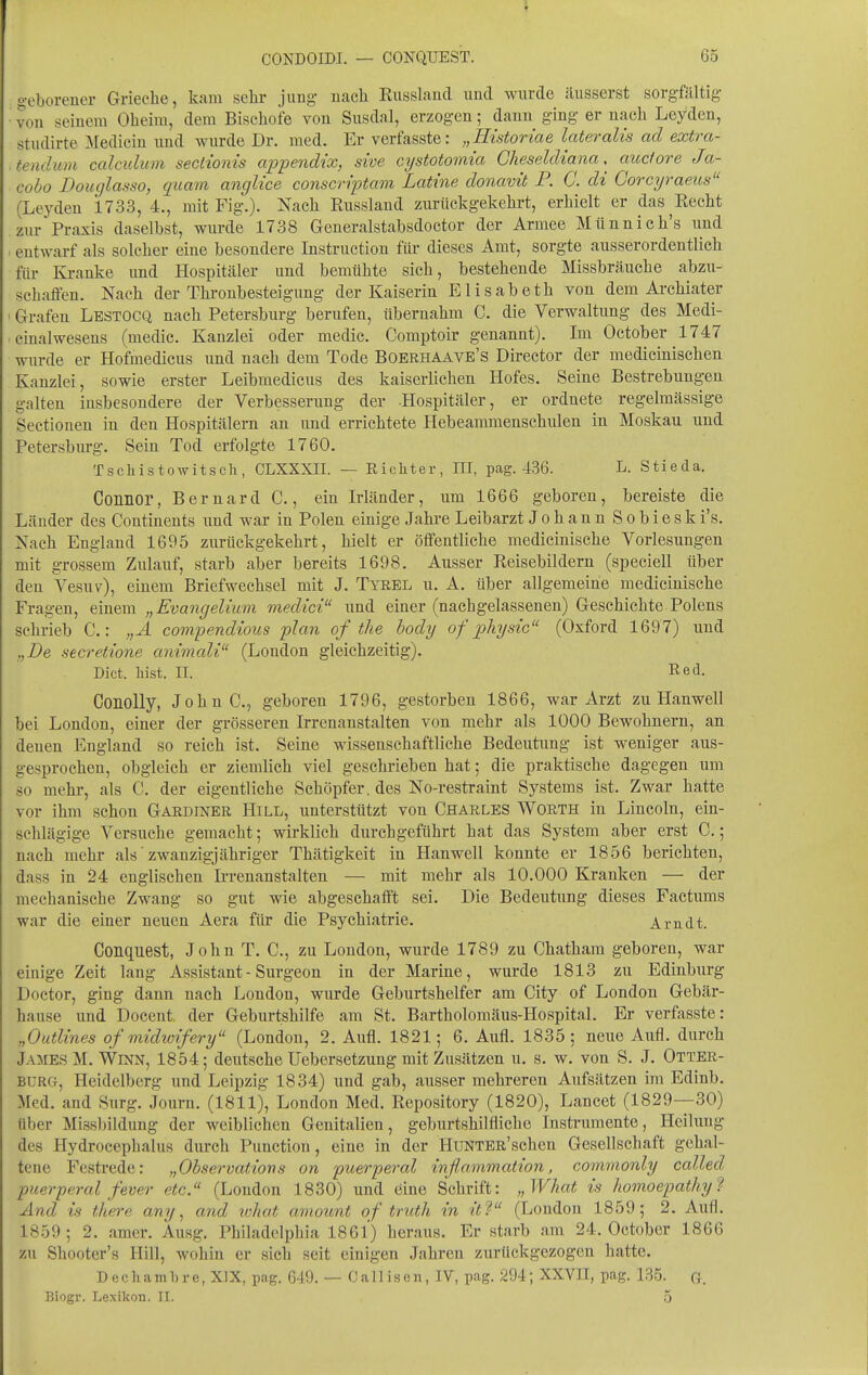 geborener Grieche, kam sehr jung- nach Eusslaiid und wurde äusserst sorgfältig von seinem Oheim, dem Bischöfe von Susdal, erzogen; dann ging er nach Leyden, studirte Medicin und wurde Dr. med. Erverfasste: „Historiae lateralis ad extra- tendum calcidum sectionis appendix, sive cystotomia Cheseldiana ,^ audore Ja- eobo Douglasso, gicam anglice conscriptam Latine donavit F. C. di Corcyraeus (Leyden 1733, 4., mit Fig.). Nach Russland zurückgekehrt, erhielt er das^Eecht zur Praxis daselbst, wurde 1738 Generalstabsdoctor der Armee Münnich's und entwarf als solcher eine besondere Instruction für dieses Amt, sorgte ausserordentlich für Kranke und Hospitäler und bemühte sich, bestehende Missbräuche abzu- schaffen. Nach der Thronbesteigung der Kaiserin Elisabeth von dem Archiater Grafen Lestocq nach Petersburg berufen, übernahm C. die Verwaltung des Medi- cinalwesens (medic. Kanzlei oder medic. Comptoir genannt). Im October 1747 wurde er Hofmedicus und nach dem Tode Boerhaave's Director der medicinischen Kanzlei, sowie erster Leibmedicus des kaiserlichen Hofes. Seine Bestrebungen galten insbesondere der Verbesserung der .Hospitäler, er ordnete regelmässige Sectionen in den Hospitälern an und errichtete Hebeammenschulen in Moskau und Petersburg. Sein Tod erfolgte 1760. Tschistowitsch, CLXXXII. — Richter, III, pcag. 436. L. Stieda. Connor, Bernard C., ein Irländer, um 1666 geboren, bereiste die Länder des Continents und war in Polen einige Jahre Leibarzt JohannSobiesk i's. Nach England 1695 zurückgekehrt, hielt er öffentliche medicinische Vorlesungen mit grossem Zulauf, starb aber bereits 1698. Ausser Reisebildern (speciell über den Vesuv), einem Briefwechsel mit J. Tyrel u. A. über allgemeine medicinische Fragen, einem „Evangelium medici und einer (nachgelassenen) Geschichte Polens schrieb C.: „A covipendious plan of the body of physic (Oxford 1697) und „De secretione animali (London gleichzeitig). Dict. liist. II. Red. Conolly, JohnC, geboren 1796, gestorben 1866, war Arzt zu Hanwell bei London, einer der grösseren Irrenanstalten von mehr als 1000 Bewohnern, an denen England so reich ist. Seine wissenschaftliche Bedeutung ist weniger aus- gesprochen, obgleich er ziemlich viel geschrieben hat; die praktische dagegen um so mehr, als C. der eigentliche Schöpfer, des No-restraint Systems ist. Zwar hatte vor ihm schon Gaediner Hill, unterstützt von Charles Worth in Lincoln, ein- schlägige Versuche gemacht; wirklich durchgeführt hat das System aber erst C,; nach mehr als'zwanzigjähriger Thätigkeit in Hanwell konnte er 1856 berichten, dass in 24 englischen Irrenanstalten — mit mehr als 10.000 Kranken — der mechanische Zwang so gut wie abgeschafft sei. Die Bedeutung dieses Factums war die einer neuen Aera für die Psychiatrie. Arndt. Conquest, John T. C, zu London, wurde 1789 zu Chatham geboren, war einige Zeit lang Assistant - Surgeon in der Marine, wurde 1813 zu Edinburg Doctor, ging dann nach London, wurde Geburtshelfer am City of London Gebär- hause und Docent. der Geburtshilfe am St. Bartholomäus-Hospital. Er verfasste: „Outlines of midioifery (London, 2. Aufl. 1821; 6. Aufl. 1835; neue Aufl. durch James M.WiNN, 1854; deutsche Uebersetzung mit Zusätzen u. s. w. von S. J. Otter- burg, Heidelberg und Leipzig 1834) und gab, ausser mehreren Aufsätzen im Edinb. Med. and Surg. Journ. (1811), London Med. Repository (1820), Lancet (1829—30) Uber Missbildung der weiblichen Genitalien, geburtshilfliche Instrumente, Heilung des Hydrocephalus durch Punction, eine in der HuNTBR'schen Gesellschaft gehal- tene Festrede: „Observatiovs on ptterperal inflammation, commonly called, puerperal fever etc. (London 1830) und öine Schrift: „What is Iwmoepatliy^ And is there any, and tohat amount of truth in itV (London 1859; 2. Aufl. 1859; 2. amer. Ausg. Philadelphia 1861) heraus. Er starb am 24. October 1866 zu Shooter's Hill, wohin er sich seit einigen Jahren zurilckgezogen hatte. D e c h a m 1) r e, XIX, pag. 649. — C a 11 is e n, IV, pag. 294; XXVII, pag. 135. G. Biogr. Lexikon. Tl. 5