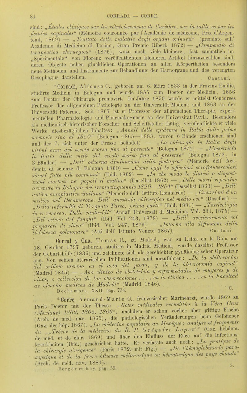 smä: ,,J^tud(s cUnigues sur les retrScisseinents de VurUhre^ sur ia taüle es sur les ßstules vaginales (Memoire eouronnöe par TAcadömie de medecine, Prix d'Argen- teuil, 1869) — „Trattato delle malcUtie degli orcjani orinarii fpremiato suU' Academio di Medicino di Torino, Gran Premio Riberi, 1872) — „Compendio di terapeutica chirurgica (1876), wozu noch viele kleinere, fast siimmtlich im „Sperimentale von Florenz veröftentlichten kleineren Artikel liiiizuzuzilbleu sind, deren Objecte neben glücklichen Operationen au allen Körpertbeileu besonders neue Metboden und Instrumente zur Behandlung der Harnorgane und des verengten Oesophagus darstellen. Cautani. *Corradi, Alfonse C, geboren am 6. März 1833 in der Provinz Emilio, studirte Mediciu in Bologna und wurde 1855 zum Doctor der Medicin, 1856 zum Doctor der Chirurgie promovirt. Im Jahre 1859 wurde er mittelst Concurses Professor der allgemeinen Pathologie au der Universität Modena und 1863 an der Universität Palermo. Seit 1867 ist er Professor der allgemeiuen Therapie, experi- mentellen Pharmakologie und Pharmakognosie an der Universität Pavia. Besonders als mediciuisch-historischer Forscher und Schriftsteller thätig, veröffentlichte er viele Werke diesbezüglichen Inhaltes: „Annali delle epidemie in Italia dalle p)rime memorie sino al 1850 (Bologna 1865—1883, wovon 6 Bände erschienen smd und der 7. sieb unter der Presse befindet) — „La ckirurgia in Italia degli idtimi anni del secole scorso fino al presente (Bologna 1871) — „L'ostetricia in Italia della meta del secolo scorso fino al presente (Bologna 1872, in 3 Bänden) — „DeW odierna diminuzione della podagra (Memorie dell' Aca- deniia di scienze di Bologna 1860) — „Come oggi le affezioni scrofotubercolosi siansi fatte piu communi (Ibid. 1862) — „In che modo le diatesi o disposi- 'ziöni morhose ne' i^opoli si mutino (Daselbst 1862) — „Delle morti repenti7ie avvenute in Bologna nel trentacinqiiennio 1820—1854 (Daselbst 1863) — „Dell' antica autoplastica italiana (Memorie dell' Istituto Lombardo) — „Escursioni d'un medico nel Decamerone. Dell' anestesia chirurgica nel medio evo (Daselbst) —- '„Deila-infermitä di Torquato Tasso, primaparte (Ibid. 1881) — „Tossicolngia in revenerea. Delle cantaridi (Annali Universali di Medicina, Vol. 231, 1875) — Del veleno dei fanghi (Ibid. Vol. 243, 1878) — „DelV avvelenamento coi preparati di zinco (Ibid. Vol. 247, 1879) — „Intorno alla diffusione della tisichezza polmonare (Atti dell' Istituto Veneto 1867). Cautani. Corral y Ona, Tomas C, zu Madrid, war zu Leiha en la Rqja am 18. October 1797 geboren, studirte in Madrid Medicin, wurde daselbst Professor der Geburtshilfe (1836) und zeichnete sich als geschickter gynäkologischer Operateur aus Von seinen literarischen Pubhcationen sind anzuführen: „De la ohhteracwn del orificio uterino tn el acto del parto, y de la histerotomm vaginal (Madrid 1845) — „Äno clinico de ohstetricia y enfermedades de muyeres y de niiios, 0 colleccion de las ohservaciones en la clinica en la Facultad de ciencias medicas de Madrid (Madrid 1846). Dechambre, XXII, pag. 734. =^Corre, Armand-Marie C, französischer Marinearzt, wurde 1869 zu Paris Doctor m'it der These: „Notes me'dicales recueillies a la Vera-Cruz (Mexique) 1862, 1865, 1866, nachdem er schon vorher über giftige Fische (Arch de med. nav. 1865), die pathologischen Veränderungen beim Gelbfieber fGaz des hop. 1867), „La mddecine populaire au Mexique; analyse et fragments da ' Tresor de la medecine du i?. P. GrSgoire Lopez (Gaz. hebdom. de mk et de cliir. 1869) und über den Eiufluss der Race auf die Infections- krankheiteu (Ibid.) geschrieben liatte. Er verfasste auch noch: „La pralique de la Chirurgie d'urgence (Paris 1872, mit Fig.) -„De IhSmoglobimme paro- xystique et de la fievre hilieuse mManuriqtie ou hematurique des pays chauds (Ärch. de ra6d. nav. 1881). P 15erger et Rey, pag. 59.