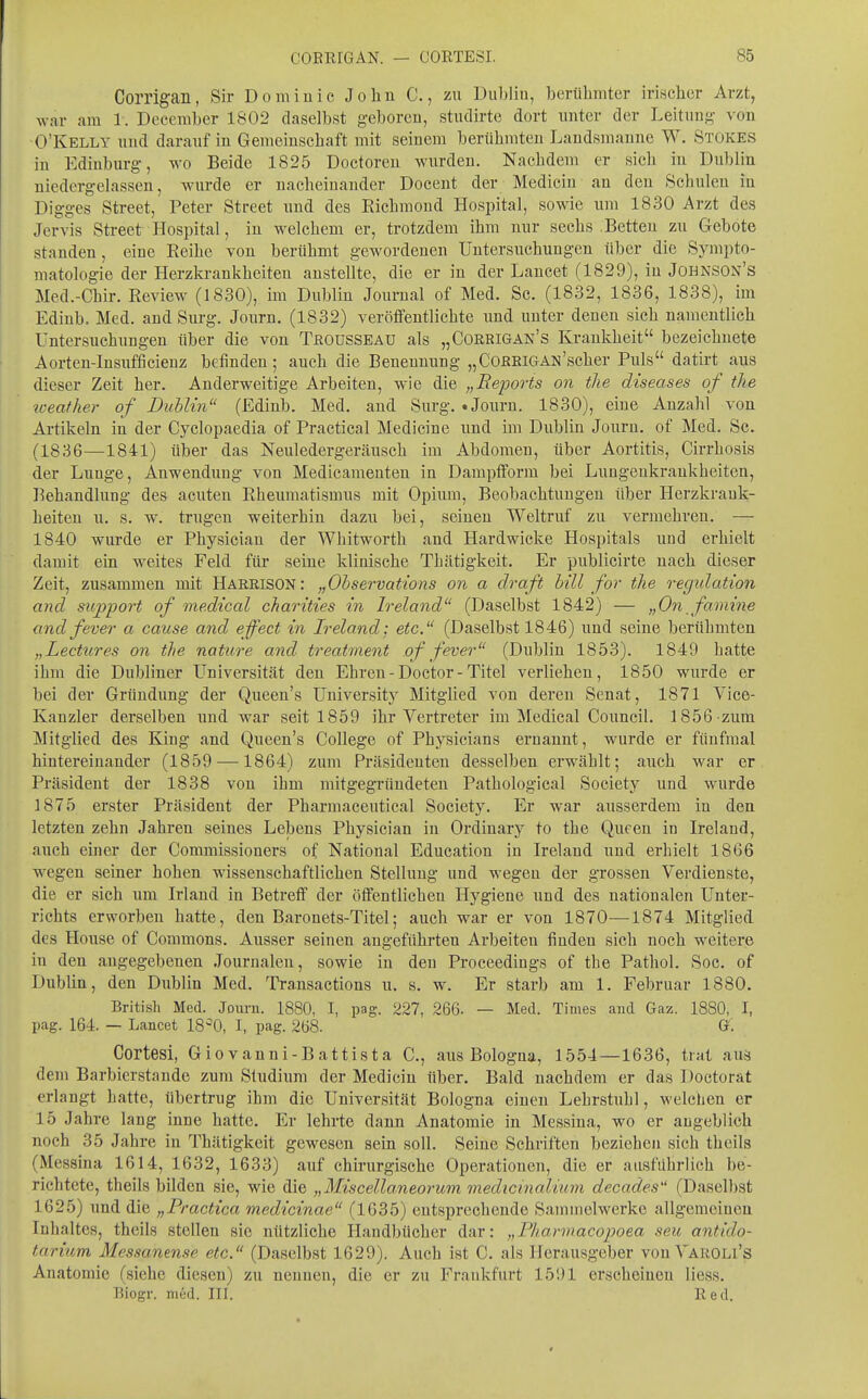 Corrigan, Sir Domiuic Joliu C., zu Dul)lin, berühmter irischer Arzt, war am 1. December 1802 daselbst g-cboreu, studirtc dort unter der Leitung von O'Kelly und darauf in Gemeinschaft mit seinem berühmten Laudsmanne W. Stokes in Ediuburg-, wo Beide 1825 Doctoreu wurden. Nachdem er sich in Dublin niedergelassen, wurde er nacheinander Docent der Medicin an den Schulen in Dig-g-es Street, Peter Street und des Richmoud Hospital, sowie um 1830 Arzt des Jervis Street Hospital, in welchem er, trotzdem ihm nur sechs .Betten zu Gebote standen, eine Reihe von berühmt gewordenen Untersuchungen über die Sympto- matologie der Herzkrankheiten austeilte, die er in der Lancet (1829), in Johnson's Med.-Chir. Review (1830), im Dublin Journal of Med. Sc. (1832, 1836, 1838), im Edinb. Med. and Surg. Journ. (1832) veröffentlichte und unter denen sich namentlich Untersuchungen über die von Troüsseau als „Corrigan's Krankheit bezeichnete Aorten-Insufficienz befinden; auch die Benennung- „CoRRiGAN'scher Puls datirt aus dieser Zeit her. Anderweitige Arbeiten, wie die „Bepoi-ts on tlie diseases of the %ceathe.r of Duhlin (Edinb. Med. and Surg, .Journ. 1830), eine Anzalil von Artikeln in der Cyclopaedia of Practica! Medicine und im Dublin Journ. of Med. Sc. (1836—1841) über das Neuledergeräusch im Abdomen, über Aortitis, Cirrhosis der Lunge, Anwendung von Medieamenten in Dampfform bei Lungenkrankheiten, Behandlung des acuten Rheumatismus mit Opium, Beobachtuugen über Herzkrank- heiten u. s. w. trugen weiterhin dazu bei, seinen Weltruf zu vermehren. — 1840 wurde er Physieiau der Whitworth and Hardwicke Hospitals und erhielt damit ein weites Feld für seine klinische Thcätigkeit. Er publicirte nach dieser Zeit, zusammen mit Harrison: „Ohservations on a draft bill for the regulation and stipport of medical charities in Ireland (Daselbst 1842) — „On famine and fever a cause and effect in Ireland; etc.^' (Daselbst 1846) und seine berühmten „Lectiores on the nature and treatment of fever (Dublin 1853). 1849 hatte ihm die Dubliner Universität den Ehren - Doctor - Titel verliehen, 1850 wurde er bei der Gründung der Queen's University Mitglied von deren Senat, 1871 Vice- Kanzler derselben imd war seit 1859 ihr Vertreter im Medical Council. 1856 zum Mitglied des King and Queen's College of Physicians ernannt, wurde er fünfmal hintereinander (1859 —1864) zum Präsidenten desselben erwählt; auch war er Präsident der 1838 von ihm mitgegründeten Pathological Society und wurde 1875 erster Präsident der Pharmaceutical Society. Er war ausserdem in den letzten zehn Jahren seines Lebens Physieiau in Ordinary to the Queen in Ireland, auch ehier der Commissioners of National Education in Ireland und erhielt 1866 wegen seiner hohen wissenschaftlichen Stellung und wegen der grossen Verdienste, die er sich um Irland in Betreff der öffentlichen Hygiene und des nationalen Unter- richts erworbeu hatte, den Baronets-Titel; auch war er von 1870—1874 Mitglied des House of Commons. Ausser seinen angeführten Arbeiten finden sich noch weitere in den angegebenen Journalen, sowie in den Proceedings of the Pathol. Soc. of Dublin, den Dublin Med. Transactions u. s. w. Er starb am 1, Februar 1880. British Med. Journ. 1880, I, pag. 227, 266. — Med. Times and Gaz. 1880, I, pag. 164. — Lancet 18^0, I, pag. 268. Gf. Cortesi, Gio vanni-Battista C, aus Bologna, 1554—1636, trat aus dem Barbierstande zum Studium der Medicin über. Bald nachdem er das Doetorat erlangt hatte, übertrug ihm die Universität Bologna einen Lehrstuhl, welchen er 15 Jahre lang inne hatte. Er lehrte dann Anatomie in Messina, wo er augeblich noch 35 Jahre in Thätigkeit gewesen sein soll. Seine Schriften beziehen sich theils (Messina 1614, 1632, 1633) auf chirurgische Operationen, die er ausführlich be- richtete, theils bilden sie, wie die „Miscellaneorum medicmalium decades (Daselbst 1625) und die „Practica medicinae (1635) entsprechende Sammelwerke allgemeinen Inhaltes, theils stellen sie nützliche Handbücher dar: „Fliarmacopoea seu antido- tarium Messanense etc. (Daselbst 1629). Auch ist C. als Herausgeber von Varoli's Anatomie (siehe diesen) zu nennen, die er zu Frankfurt 1591 erscheinen Hess. Biogr. med. III. Red.