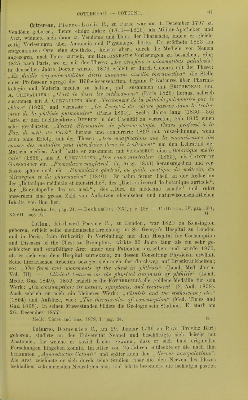 COTTEREAU. — COTUGNO. Cottereau, Pierre-Louis C, zw Paris, war am 1. Deccmber 1797 zu VeudÖiiie geboren, diente einige Jalire (1811—1815) als Militär-Apotheker und -Arzt, widmete sich dann zu VendÖme und Tours der Pharmacie, indem er gleich- zeitig Vorlesungen über Anatomie und Physiologie hörte. Er eröffnete 1823 am erstgenannten Orte eine Apotheke, kehrte aber, durch die Medicin von Neuem angezogen, nach Tours zurück, um Bretonneau's Vorlesungen zu besuchen, gmg 1825 nach Paris, wo er mit der These: „De veneficio a miasmatihus paludosis in demselben Jahre Doctor wurde. 1826 erhielt er durch Concurs mit der These: „Ex fluidis im'ponderabüibus dictis quaenam auxilia therapeutica die Stelle eines Professeiir agrege der Hilfswissenschaften, begann Privatcurse über Pharma- kologie und Materia medica zu halten, gab zusammen mit Bricheteau und A. Chevalliee: „L'art de doser les medicamens (Paris 1829) heraus, schrieb zusammen mit A. Chevallier über „Traitemmt de la lohtMsie loulmonatre par le chlore (1829) und verfasste: „De Vemploi du chlore gazeux dans le traite- ment de la phthide pidmonai're (Paris 1830). Sechs Jahre lang (1830—36) hatte er den hochbejahrten Deyeux in der Facultät zu vertreten, gab 1835^ einen sehr gesehätzten „Traite eUmentaire de pharmacologie. Cours professe ä la Fac. de m4d. de Paris heraus und coueurrirte 1839 mit Auszeichnung, wenn auch ohne Erfolg, mit der These: „Des modifications que la connaissance des causes des maladies -peut mtroduire dans le traitement um den Lehrstuhl der Materia medica. Auch hatte er zusammen mit Vavasseur eine „Botanique medi- cale (1835), mit A. Chevallier „Des eaux mmerales (1835), mit Cadet de Gassicourt ein „Formidaire magistral (7. Ausg. 1833) herausgegeben und ver- fasste später noch ein „Formidaire giniral, ou guide pratique du medecin, du Chirurgien et du pliarmacien (1840). Er nahm ferner Theil an der Redaction der „Botanique medicale et industrielle, des „Dict. universel de botanique agricole, der „Encyclopedie des sc. med., des „Dict. de medecine usuelle und rührt ausserdem eine grosse Zahl von Aufsätzen chemischen und naturwissenschaftlichen Inhalts von ihm her. Sachaile, pag. 24. — Dech ambre, XXI, pag. 138. - Calliseu, IV, pag. 360; XXVII, pag. 161. ^• Cotton, Richard Payne C., zu London, war 1820 zu Kensingtou geboren, erhielt seine medicinische Erziehung im St. George's Hospital zu London und in Paris, kam frühzeitig in Verbindung mit dem Hospital for Consumption and Diseases of the Chest zu Brompton, wirkte 25 Jahre lang als ein sehr ge- schickter und sorgfältiger Arzt unter den Patienten desselben und wurde 1875, als er sich von dem Hospital zurückzog, zu dessen Consulting Physician erwählt. Seine literarischen Arbeiten bezogen sich auch fast durchweg auf Brustkraukheiten ; so: „ The form and movements of the chest in p)hthisis (Lond. Med. Journ. Vol. HI) — „Glinical lectures on the physical diagnosis of phthisis (Lond: Medic. Gaz. 1849), 1852 erhielt er die FoTHERGiLL'sche goldene Medaille für sein Werk; „On consump>tion: its nature, Symptoms, and treatment (2. Aufl. 1858). Auch schrieb er noch ein kleineres Werk: „Phthisis and the stethoscope; etc. (1864) und Aufsätze, wie: „The therapeutics of consumption (Med. Times and Gaz. 1868). In seinen Mussestunden bildete die Geologie sein Studium. Er starb am 26. December 1877. Medic. Times and Gaz. 1878, I, pag. 24. G. Cotugno, Domenico C, am 29. Januar 1736 zu Ruvo (Provinz Bari) geboren, studirte an der Universität Neapel und beschäftigte sich fleissig mit Anatomie, für welche er soviel Liebe gewann, dass er sich bald originellen Forschungen hingeben konnte. Im Alter von 25 Jahren entdeckte er die nach ihm benannten „Aquaeductus Cotunii und später auch den „Nervus nasoptalatinus. Als Arzt zeichnete er sich durch seine Studien über die den Nerven des Plexus ischiadicus zukommenden Neuralgien aus, und lehrte besonders die Isehialgia postica