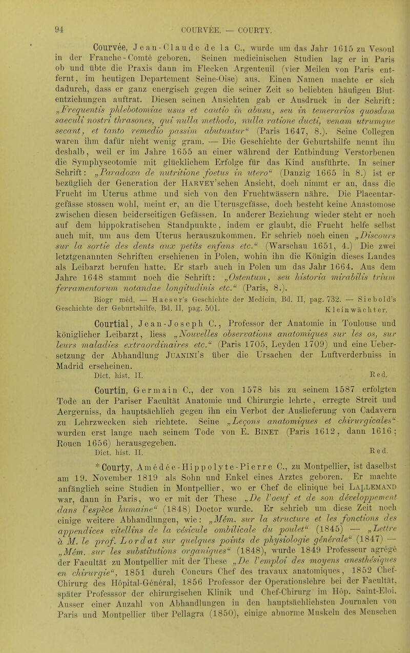 Courvee, Jean-Claude de la C, wurde um das Jahr 1615 zu Vesoul in der Frauclie - Comt6 geboren. Seinen niedicinischen Studien lag er in Paris ob und übte die Praxis dann im Flecken Argenteuil (vier Meilen von Paris ent- fernt, im heutigen Departement Seine-Oise) aus. Einen Namen machte er sich dadurch, dass er ganz energisch gegen die seiner Zeit so beliebten häufigen Blut- entziehungen auftrat. Diesen seinen Ansichten gab er Ausdruck in der Schrift: „Freqiientis phlebotomiae usus et cautio in abusu., seu in temerarios quosdam saeculi nostri thrasones, qui nulla methodo, nulla ratione ducti, venam utrumquf secant, et tanto remedio 2^<^ssim abutuntur (Paris 1647, 8.). Seine CoUegen waren ihm dafür nicht wenig gram. — Die Geschichte der Geburtshilfe nennt ihn deshalb, weil er im Jahre 1655 an einer während der Entbindung Verstorbeneu die Symphyseotomie mit glücklichem Erfolge für das Kind ausführte. In seiner Schrift: „Paradoxa de nutritione foetus in utero (Danzig 1665 in 8.) ist er bezüglich der Generation der HARVEY'schen Ansicht, doch nimmt er an, dass die Frucht im Uterus athme und sieh von den Fruchtwässern nähre. Die Placentar- gefässe stosseu wohl, meint er, an die Uterusgefässe, doch besteht keine Anastomose zwischen diesen beiderseitigen Gefässen. In anderer Beziehung wieder steht er noch auf dem hippokratischen Staudpunkte, indem er glaubt, die Frucht helfe selbst auch mit, um aus dem Uterus herauszukommen. Er schrieb noch einen „Discours sur la sortie des dents aux petits enfans etc. (Warschau 1651, 4.) Die zwei letztgenannten Schriften erschienen in Polen, wohin ihn die Königin dieses Landes als Leibarzt berufen hatte. Er starl) auch in Polen um das Jahr 1664. Aus dem Jahre 1648 stammt noch die Schrift: „Ostentum, seu historia mirabilis trium ferramentorum notandae longitudinis etc. (Paris, 8.). Biogr med. — Haeser's Gescliiclite der Mediciu, Bd. II, pag. 732. — Siebold's GescMchte der Geburtshilfe, Bd. II, pag. 501. Kl ein wacht er. Courtial, Jean-Joseph C., Professor der Anatomie in Toulouse und königlicher Leibarzt, liess „Nouvelles observations anatomiques sur les os, sur leurs maladies extraordinaires etc. (Paris 1705, Leyden 1709) und eine üeber- setzung der Abhandlung JuANlNl's über die Ursachen der Luftverderbniss in Madrid erscheinen, Dict. liist. II. Red. Courtin, Germain C., der von 1578 bis zu seinem 1587 erfolgten Tode an der Pariser Facultät Anatomie und Chirurgie lehrte, erregte Streit und Aergerniss, da hauptsächlich gegen ihn ein Verbot der Auslieferung von Cadavern zu Lehrzwecken sich richtete. Seine „Lecons anatomiques et chirurgicales'- wurden erst lange nach seinem Tode von E. BlNET (Paris 1612, dann 1616; Kouen 1656) herausgegeben. Dict. bist. II. Red. *Coiirty, Amedee-Hippolyte-Pierre C, zu Montpellier, ist daselbst am 19. November 1819 als Sohn und Enkel eines Arztes geboren. Er machte anfänglich seine Studien in Montpellier, wo er Chef de clinique bei Lallemaxd war, dann in Paris, wo er mit der These „De Voeuf et de son develojjpement dans VesjJece humaine (1848) Doctor wurde. Er sehrieb um diese Zeit noch einige weitere Abhandlungen, wie: „Mim. sur la structure et les fonctions des appendices vitellins de la vdsicule ombilicale du poidet (1845) — „Lettre a M. le pfof. Lordat sur quelques points de physiologie genSrale (1847) — „3Iem. sur les substitutions organiques (1848), wurde'1849 Professeur agrege der Facultät zu Montpellier mit der These „De Vemploi des moyens anesthesiques en Chirurgie, 1851 durch Concurs Chef des travaux anatomiqnes, 1852 Chef- Chirurg des H6pital-G6neral, 1856 Professor der Operationslehre bei der Facultät, später Professsor der cliirurgischen Klinik und Chef-Chirurg im Höp. Saiut-Eloi. Ausser einer Anzahl von Abhandlungen in den hauptsächliclisten Journalen von Paris und Montpellier fiber Pellagra (1850), einige abnorme Mu.skeln des Menschen