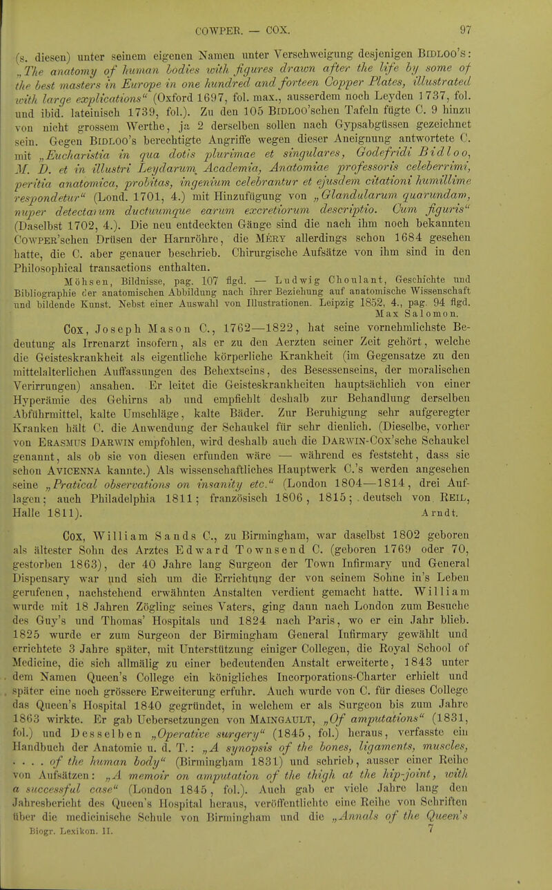 (s. diesen) uuter seinem eigenen Namen imter Verschweigung desjenigen BiDLOo's: „ The anatomy of Imraan lodies loith figures drawn after the life hy some of the best masters in Europe in one Imndred and forteen Gopper Plates, illustrated icith large expUcations (Oxford 1697, fol. max., ausserdem noch Leyden 1737, fol. und ibid. lateinisch 1739, fol.). Zu den 105 BiDLOo'schen Tafeln fügte C. 9 hinzu von nicht grossem Werthe, ja 2 derselben sollen nach Gypsabgtissen gezeichnet sein. Gegen Bidloo's berechtigte Angriffe wegen dieser Aneignung antwortete C. mit „Eucharistia in qua dotis 2J^urimae et singulares, Godefridi Bidloo, M. h. et in illustri Leydarum^ Academia, Änatomiae professoris celeherrimi, peritia anatomica, probitas, ingenium celehrantvr et ejusdem citationi himillime respondetxir (Lond. 1701, 4.) mit Hinzufflgung von „Glandularum quarundam, miper detectanim ductiiumque earum excretiorum descriptio. Cum figuris (Daselbst 1702, 4.). Die neu entdeckten Gänge sind die nach ihm noch bekannten CowPER'schen Drüsen der Harnröhre, die Mery allerdings schon 1684 gesehen hatte, die C. aber genauer beschrieb. Chirurgische Aufsätze von ihm sind in den Philosophical transactions enthalten. Möhsen, Bildnisse, pag. 107 flgd. — Liidwig Clionlant, Geschichte und Bibliographie c'er anatomischen Abbildung nach ihrer Beziehung auf anatomische Wissenschaft und bildende Kunst. Nebst einer Auswahl von Illustrationen. Leipzig 1852, 4., pag. 94 flgd. Max Salomen. Cox, Joseph Mason C, 1762—1822, hat seine vornehmlichste Be- deutung als Irrenarzt insofern, als er zu den Aerzten seiner Zeit gehört, welche die Geisteskrankheit als eigentliche körperliche Krankheit (im Gegensatze zu den mittelalterlichen Auffassungen des Behextseins, des Besessenseins, der moralischen Verirrungen) ansahen. Er leitet die Geisteskrankheiten hauptsächlich von einer Hyperämie des Gehirns ab und empfiehlt deshalb zur Behandlung derselben Abführmittel, kalte Umschläge, kalte Bäder. Zur Beruhigung sehr aufgeregter Kranken hält C. die Anwendung der Schaukel für sehr dienlich, (Dieselbe, vorher von Erasmus Darwin empfohlen, wird deshalb auch die Darwin-Cox'sche Schaukel genannt, als ob sie von diesen erfunden wäre — während es feststeht, dass sie schon AviCENNA kannte.) Als wissenschaftliches Hauptwerk C.'s werden angesehen seine „Pratical observations on insanity etc. (London 1804—1814, drei Auf- lagen; auch Philadelphia 1811; französisch 1806, 1815;. deutsch von. Reil, Halle 1811). Arndt. Cox, William Sands C, zu Birmingham, war daselbst 1802 geboren als ältester Sohn des Arztes Edward Townsend C. (geboren 1769 oder 70, gestorben 1863), der 40 Jahre lang Surgeon der Town Infirmary und General Dispensary war und sich um die Errichti;ng der von seinem Sohne in's Leben gerufenen, nachstehend erwähnten Anstalten verdient gemacht hatte. William wurde mit 18 Jahren Zögling seines Vaters, ging dann nach London zum Besuche des Guy's und Thomas' Hospitals und 1824 nach Paris, wo er ein Jahr blieb. 1825 wurde er zum Surgeon der Birmingham General Infirmary gewählt und errichtete 3 Jahre später, mit Unterstützung einiger CoUegen, die Royal School of Medicine, die sich allmälig zu einer bedeutenden Anstalt erweiterte, 1843 unter . dem Namen Queen's College ein königliches Incorporations-Charter erhielt und . später eine noch grössere Erweiterung erfuhr. Auch wurde von C. für dieses College das Queen's Hospital 1840 gegründet, in welchem er als Surgeon bis zum Jahre 1863 wirkte. Er gab Uebersetzungen von Maingaült, „Of amputations (1831, fol.) und Desselben „Operative surgery (1845, fol.) heraus, verfasstc ein Handbuch der Anatomie u. d. T.: „A Synopsis of the bones, ligaments, muscles, . . . . of the human body (Birmingham 1831) und schrieb, ausser einer Reihe von Aufsätzen: „A memoir on amputation of the thigh at the hip-joint, with a successful case (London 1845, fol.). Auch gab er viele Jahre lang den Jahresbericht des Queen's Hospital heraus, veröffentlichte eine Reihe von Schriften über die medicinische Schule von Birmingham und die „Annais of the Queen!s Biogr. Le.xikon. II. 7