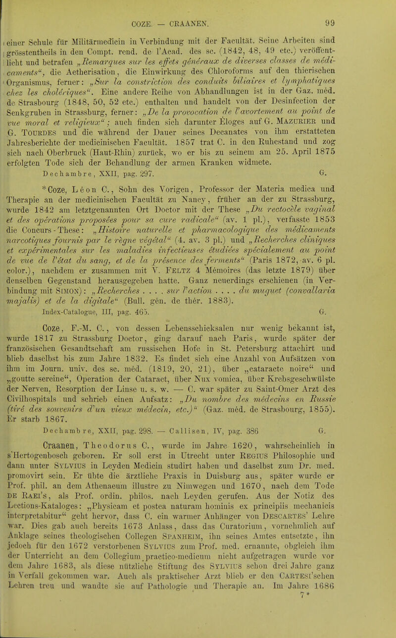 I einer Schule für Militärmediciu iu Verbiuduug mit der Facultät. Seiuc Arbeiten siud 1 grössteutheils iu den Compt. rend. de l'Aead. des sc. (1842, 48, 49 etc.) veröffent- ! licht und betrafen „Remarques sur les effeU g6n4raux de diverses classes de medi- caments, die Aetherisatiou, die Einwirkung des Chloroforms auf den thierisehen 'Organismus, ferner: „Sur la constriction des conduits liliaires et lymphatiques ■ chez les choleriques. Eine andere Reihe von Abhandlungen ist in der Gaz. med. de Strasbourg (1848, 50, 52 etc.) enthalten und handelt von der Desinfection der Senkgruben in Strassburg, ferner: „De la provocation de Vavortement au point de vue moral et religieux; auch finden sich darunter Eloges auf G. Mazürier und G. TOURDES und die während der Dauer seines Decanates von ihm erstatteten Jahresberichte der medicinischen Facultät. 1857 trat C. in den Ruhestand und zog sich nach Oberbruck (Haut-Rhin) zurück, wo er bis zu seinem am 25. April 1875 erfolgten Tode sich der Behandlung der armen Kranken widmete. Dechambre, XXII, pag. 297. G. * Coze, Leon C., Sobn des Vorigen, Professor der Materia medica und Therapie an der medicinischen Facultät zu Nancy, früher an der zu Strassburg, wurde 1842 am letztgenannten Ort Doctor mit der These „Du rectocUe vaginal et des Operations proposees pour sa eure radicale (av. 1 pl.), verfasste 1853 die Concurs - These: „Histoire naturelle et pharmacologique des medicaments narcotiques fournis par le rigne vegetal (4. av. 3 pl.) iind „Becherclies cliniques et experimentales sur les maladies infectieuses etudiees specialement au point de vue de Vitat du sang, et de la presence des ferments (Paris 1872, av. 6 pl. color.), nachdem er zusammen mit V. Feltz 4 Memoires (das letzte 1879) über denselben Gegenstand herausgegeben hatte. Ganz neuerdings erschienen (in Ver- bindung mit Simon): „Recherches .... siir Vaction . ... du muguet (convallaria majalis) et de la digitale'' (Bull. gen. de ther. 1883). Index-Catalogiie, III, pag. 465. G. Coze, F.-M. C., von dessen Lebensschicksalen nur wenig bekannt ist, wurde 1817 zu Strassburg Doctor, ging darauf nach Paris, wurde später der französischen Gesandtschaft am russischen Hofe in St. Petersburg attachirt und blieb daselbst bis zum Jahre 1832. Es findet sieh eine Anzahl von Aufsätzen von ihm im Journ. univ. des sc. med. (1819, 20, 21), über „cataracte noire und „goutte sereine, Operation der Cataract, über Nux vomica, über Krebsgeschwülste der Nerven, Resorption der Linse u. s. w. — 0. war später zu Saiut-Omer Arzt des Civilhospitals und schrieb einen Aufsatz: „Du nombre des mSdecins en Russie (tire des Souvenirs d^un vieux medecin, etc.)'' (Gaz. med. de Strasbourg, 1855). Er starb 1867. Dechambre, XXII, pag. 298. — Calliseu, lY, pag. 386 G. Craaneu, Theodorus C., wurde im Jahre 1620, wahrscheinlich in s'Hertogenbosch geboren. Er soll erst in Utrecht unter Regius Philosophie und dann unter Sylvius in Leyden Medicin studirt haben und daselbst zum Dr. med. promovirt sein. Er übte die ärztliche Praxis in Duisburg aus, später wurde er Prof. phil. an dem Athenaeum illustre zu Nimwegen und 1670, nach dem Tode BE Raei's , als Prof. ordin. philos. nach Leyden gerufen. Aus der Notiz des Lections-Kataloges: „Physieam et postea naturam hominis ex principiis mechanicis interpretabitur geht hervor, dass C. ein warmer Anhänger von Dbscartes' Lehre war. Dies gab auch bereits 1673 Anlass, dass das Curatorium, vornehmlich auf Anklage seines theologischen Collegeu Spanheim, ihn seines Amtes entsetzte, ihn jedoch für den 1672 verstorbenen Sylvius zum Prof. med. ernannte, obgleich ihm der Unterricht an dem CoUcgium practico-medicum nicht aufgetragen wurde vor dem Jahre 1683, als diese nützliche Stiftung des Sylvius schon drei Jahre ganz in Verfall gekommen war. Auch als praktischer Arzt blieb er den CARTESl'schen Lehren treu und wandte sie auf Pathologie und Therapie an. Im Jahre 1686