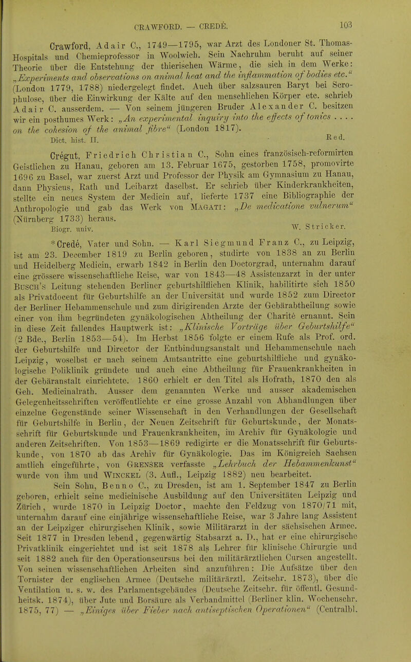 CRAWrOED. — CREDE. Crawford, Adair C, 1749—1795, war Arzt des Londoner St. Tliomas- ilospitals nnd Chemieprofessor in Woolwicli. Sein Nachruhm beruht auf seiner Theorie über die Entstehung- der thierischen Wärme, die sich in dem Werke: „Experiments and ohservations on animal lieat and tlie inflammatton ofbodies etc. (London 1779, 1788) niedergelegt findet. Auch über salzsauren Baryt bei Scro- phulose, über die Einwirkung der Kälte auf den menschlichen Körper etc. schrieb Adair C. ausserdem. — Von seinem jüngeren Bruder Alexander C. besitzen wir ein posthumes Werk: „An experimental inquiry into the effects of tonics .... on the cohesion of the animal fibre (London 1817). Dict. liist. II. • Cregut, Friedrich Christian C, Sohn eines französisch-reformirten Geistlichen zu Hanau, geboren am 13. Februar 1675, gestorben 1758, promovirte 1696 zu Basel, war zuerst Arzt und Professor der Physik am Gymnasium zu Hanau, dann Physicus, Eath und Leibarzt daselbst. Er schrieb über Kinderkrankheiten, stellte ein neues System der Medicin auf, lieferte 1737 eine Bibliographie der Anthropologie und gab das Werk von Magati: „De medicatione vidnerum (Nürnberg 1733) heraus. Biogr. imiv. W. Stricker. *Crede, Vater und Sohn. — Karl Sie gm und Franz C, zu Leipzig, ist am 23. December 1819 zu Berlin geboren, studirte von 1838 an zu Berlin und Heidelberg Medicin, erwarb 1842 in Berlin den Doctorgrad, unternahm darauf eine gi-össere wissenschaftliche Reise, war von 1843—48 Assistenzarzt in der unter Büsch's Leitung stehenden Berliner geburtshilflichen Klinik, habilitirte sich 1850 als Privatdocent für Geburtshilfe an der Universität und wurde 1852 zum Director der Berliner Hebaramenschiile und zum dirigirenden Arzte der Gebärabtheilung sowie einer von ihm begründeten gynäkologischen Abtheilung der Charite ernannt. Sein in diese Zeit fallendes Hauptwerk ist: „Klinische Vorträge über Geburtshilfe (2 Bde., Berlin 1853—54). Im Herbst 1856 folgte er einem Rufe als Prof. ord, der Geburtshilfe und Dü-ector der Entbindungsanstalt und Hebammenschule nach Leipzig, woselbst er nach seinem Amtsantritte eine geburtshilfliche und gynäko- logische Poliklinik gründete und auch eine Abtheiluug für Frauenkrankheiten in der Gebäranstalt einrichtete. 1 860 erhielt er den Titel als Hofrath, 1870 den als Geh. Medicinalrath. Ausser dem genannten Werke und ausser akademischen Gelegenheitsschriften veröffentlichte er eine grosse Anzahl von Abhandlungen über einzelne Gegenstände seiner Wissenschaft in den Verhandlungen der Gesellschaft für Geburtshilfe in Berlin, der Neuen Zeitschrift für Geburtskuude, der Monats- schrift für Geburtskunde und Frauenkrankheiten, im Archiv für Gynäkologie und anderen Zeitschriften. Von 1853—1869 redigirte er die Monatsschrift für Geburts- kunde, von 1870 ab das Archiv für Gynäkologie. Das im Königreich Sachsen amtlich eingeführte, von Grenser verfasste „Lehrbuch der Hebammenhunst wurde von ihm und Winckel (3. Aufl., Leipzig 1882) neu bearbeitet. Sein Sohn, Benno C, zu Dresden, ist am 1. September 1847 zu Berlin geboren, erhielt seine mediciuische Ausbildung auf den Universitäten Leipzig und Zürich, wurde 1870 in Leipzig Doctor, machte den Feldzug von 1870/71 mit, unternahm darauf eine einjährige wissenschaftliche Reise, war 3 Jahre lang Assistent an der Leipziger chirurgischen Klinik, sowie Militärarzt in der sächsischen Armee. Seit 1877 in Dresden lebend, gegenwärtig Stabsarzt a. D., hat er eine chirurgische Privatklinik eingerichtet und ist seit 1878 als Lehrer für klinische Chirurgie und seit 1882 auch für den Operatiouscursus bei den militärilrztlichen Ciirsen augestellt. Von seinen wissenschaftlichen Arbeiten sind anzuführen: Die Aufsätze über den Tornister der englischen Armee (Deutsche railitärärztl. Zeitschr. 1873), über die Ventilation u. s. w. des Parlamentsgebiludes (Deutsche Zeitschr. für öffentl. Gesund- heitsk. 1874), über Jute und Borsäure als Verbandmittel (Berliner klin. Wochenschr. 1875,77) — „Einiges über Fieber nach antiseptischen Operationen (Centralbl.