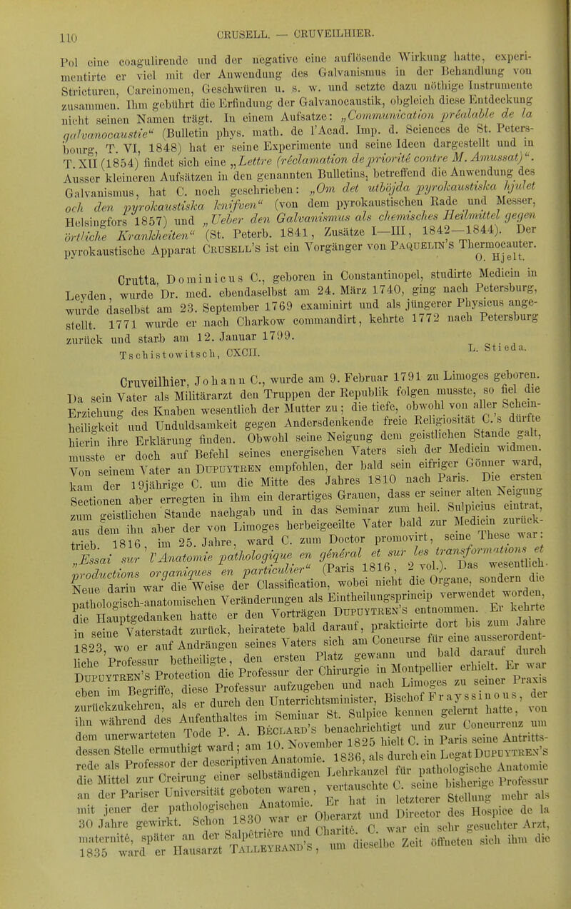 ^l^Q CRUSELL. — CRUVEILHIER. Pol cino cougulirendc uud der negative eine auflösende Wirkung hatte, experi- montirte er viel mit der Anwendung des Galvanismus in der Behandlung von Stricturen Carciuomcn, Geschwüren u. s. w. und setzte dazu uöthige Instrumente zusammen. Ihm gebührt die Erfindung der Galvanocaustik, obgleich diese Entdeckung nicht seinen Namen trägt. In einem Aufsatze: „Commimication ijHalahle de la qahanocaustie^' (Bulletin phys. math. de l'Acad. Imp. d. Sciences de St. Petere- bonrg, T. VI, 1848) hat er seine Experimente und seine Ideen dargestellt und in T Xli (1854) findet sich eine ..Lettre (reclamation depriorite contre M. Amussat)''. Ausser kleineren Aufsätzen in den genannten Bulletins, betreffend die Anwendung des Galvanismus, hat C. noch geschrieben: „Om det uthöjda pyrokaustiska lijulet och den pyrolmusiisha hiifvm (von dem pyrokaustischen Rade und Messer, Helsiuo-fors 1857) und Ueher den Galvamsmus als chemisches Heilmittel gegen ört/kC Krankheiten (St. Peterb. 1841, Zusätze I-III, 1842-1844). Der pyrokaustische Apparat Cuusell's ist ein Vorgänger von Paqüeltn S Thermocauter. Crutta Dominicus C, geboren in Constantinopel, studirte Medicin in Levden wurde Dr. med. ebendaselbst am 24. März 1740, ging nach Petersburg, wurde daselbst am 23. September 1769 examinirt und als jüngerer Physicus ange- bellt. 1771 wurde er nach Charkow commandirt, kehrte 1772 nach Petersburg zurück und starb am 12. Januar 1799. Tschistowitsch, CXCII. Stieda. CruveilMer, Johann C, wurde am 9. Februar 1791 zu Limoges geboren. Da sein Vater als Militärarzt den Truppen der Republik folgen musste, so fie die Erziehung des Knaben wesentlich der Mutter zu; die tiefe, obwoh von aller Sehem- beü gLit und Unduldsamkeit gegen Andersdenkende freie Rehgiositat C. s durfte hierin ihre Erklärung finden. Obwohl seine Neigung dem geistlichen Stande galt, n u ste er doch au? Befehl seines energischen Vaters sich der Medicm widmen. Von seinem Vater an Düpuytben empfohlen, der bald sein eifriger Bonner ward kam der 19jährige C. um die Mitte des Jahres 1810 nach Paris. Die ersten Se^ionen aber erregten in ihm ein derartiges Grauen, dass er seiner alten Neigung zitm ^eiy^^^^^^ nachgab und in das Seminar zum heil. Sulpicius eintrat, lern t ab der von Limoges herbeigeeilte Vater bald zur Medim zuruck- tx b 1816 25. Jahre, ward C. zum Doctor promovirt, seine These war: IL/ J Z'^-^-n- ^^«i^^'^^^S-^ - ^^^l^/'T^entlich 'Puctions organi,ues L particidier^ (Paris 1816 ^ otane'\orern d'^^ Neue darin war die Weise der Classification, wobei nicht die Organe, sondern die patholoSch-anatomischen Veränderungen als Eintheilungsprmcip v erwendet w rdeu die Hauptgedanken hatte er den Vorträgen Düpüytben s entnommen. Ei kehrte 30 Jalive gmirkt. Scbon 1830 war el oor „..^ „i,, sein- gesuebtcr Arzt, spater an '^'-^J^^^^^^f^T^^-n^^lS^l.tÄ sieb ita, die 1835 ward er Hausarzt lALLE\ßANUb, um