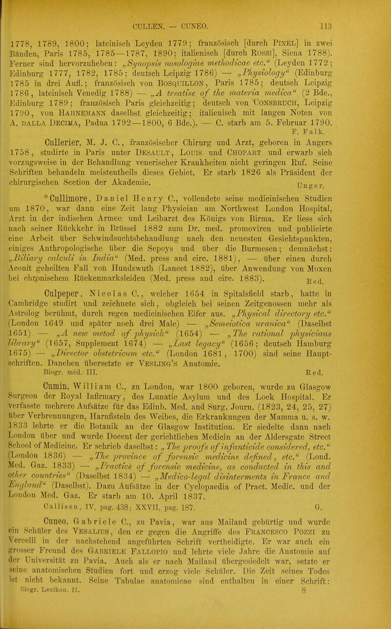 1778, 1789, 1800; lateiniscli Leyden 1779; französisch [durch Pinel] in zwei Bänden, Paris 1785, 1785—1787, 1890; italienisch [durch Rossi], Sicna 1788). Ferner sind hervorzuheben: „Si/nopsis nosologiae methodicae etc. (Leyden 1772; Edinbiirg 1777, 1782, 1785; deutsch Leipzig 1786) — „Physiology (Edinburg 1785 in drei Aufl.; französisch von Bosquillon, Paris 1785; deutsch Leipzig 1786, lateinisch Venedig 1788) — „A treatise of tlie materia medica (2 Bde., Ediuburg 1789; französisch Paris gleichzeitig; deutsch von'Consbruch, Leipzig 1790, von Hahnemann daselbst gleichzeitig; italienisch mit langen Noten von A. DALLA Decima, Padua 1792—1800, 6 Bde.). — C. starb am 5. Februar 1790. P. Falk. GuUerier, M. J. C., französischer Chirui'g und Arzt, geboren in Angers 1758, studirte in Paris unter Desault, Louis imd Chopaet und erwarb sich vorzugsweise in der Behandlung venerischer Krankheiten nicht geringen Ruf. Seine Schriften behandeln meistentheils dieses Gebiet. Er starb 1826 als Präsident der chirurgischen Section der Akademie. Unger *Cullimore, Daniel Henry C, vollendete seine medicinischen Studien um 1870, war dann eine Zeit lang Physician am Northwest London Hospital, Arzt in der indischen Armee und Leibarzt des Königs von Birma. Er Hess sich nach seiner Rückkehr in Brüssel 1882 zum Dr. med. promoviren und publicirte eine Arbeit über Schwindsuchtsbehandluug nach den neuesten Gesichtspunkten, einiges Anthropologische über die Sepoys und über die Burmesen; demnächst: „Büiary calculi in India (Med. press and circ. 1881), — über einen durch Aconit geheilten Fall von Hundswuth (Lancet 1882), über Anwendung von Moxen bei ch];pnischem Rückenmarksleiden (Med. press and circ. 1883). p^g^ Culpeper, Nicolas C., welcher 1654 in Spitalsfield starb, hatte in Cambridge studirt imd zeichnete sich, obgleich bei seinen Zeitgenossen mehr als Astrolog berühmt, durch regen medicinischen Eifer aus. „Physical directory etc. (London 1649 und später noch drei Male) — „Semeiotica uranica (Daselbst 1651) — „A neio metod of physicli, (1654) — „The rational physicians library (1657, Supplement 1674) — „Last legacy (1656; deutsch Hamburg 1675) — „Director ohstetricum etc. (London 1681 , 1700) sind seine Haupt- schriften. Daneben übersetzte er Vesling's Anatomie. Biogr. med. IIL Red. Cumin, William C, zu London, war 1800 geboren, wurde zu Glasgow Sur geon der Royal Infirmary, des Lunatic Asylum und des Lock Hospital. Er verfasste mehrere Aufsätze für das Edinb. Med. and Surg. Joum. (1823, 24, 25, 27) über Verbrennungen, Harnfisteln des Weibes, die Erkrankungen der Mamma u. s. w. 1833 lehrte er die Botanik an der Glasgow Institution. Er siedelte dann nach London über und wurde Docent der gerichtlichen Medicin an der Aldersgate Street Schoo! of Medieine. Er schrieb daselbst: „ The proofs of infanticide considered, etc. (London 1836) — „Tlie province of forensic medieine defined, etc. (Lond. Med. Gaz. 1833) — „P, -actice of forensic medieine^ as conducted in this and other countries (Daselbst 1834) — „Medico-Ugal disinterments in France and England (Daselbst). Dazu Aufsätze in der Cyclopaedia of Pract. Medic. und der London Med. Gaz. Er starb am 10. April 1837. Callisen, IV, pag. 438; XXVII, pag. 187. G. Cuneo, Gabriele C, zu Pavia, war aus Mailand gebürtig und wurde ein Schüler des Vesalius, den er gegen die Angriffe des Francesco Pozzi zu Vercelli in der nachstehend angeführten Schrift vertbeidigte. Er war auch ein grosser Freund des Gabriele Fallopio und lehrte viele Jahre die Anatomie auf der Universität zu Pavia. Auch als er nach Mailand übergesiedelt war, setzte er seine anatomischen Studien fort und erzog viele Schüler. Die Zeit seines Todes ist nicht bekannt. Seine Tabulae anatomicae sind enthalten in einer Schrift: P.iogr. Lexikon. It. 8