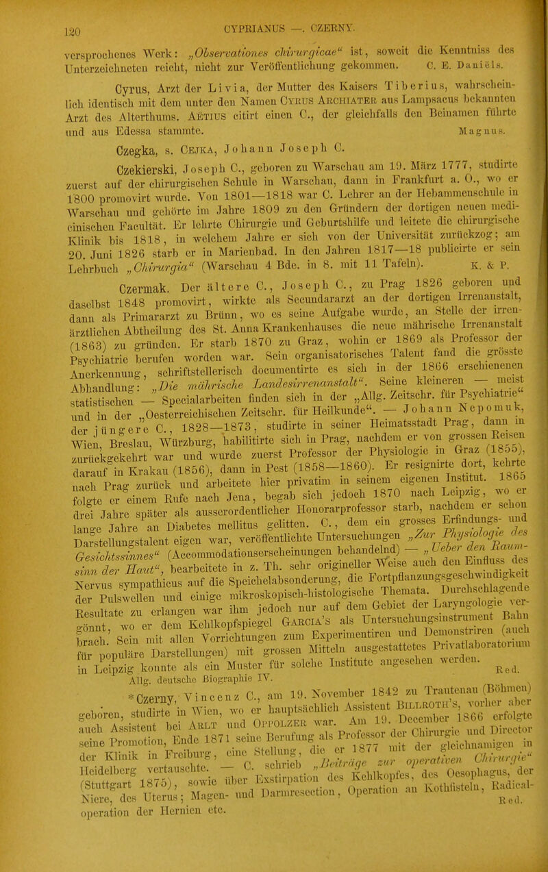 CYPEIANÜS —. CZERNY. versproclicucs Werk: „Ohservationes clnrurgicae ist, soweit die Kemituiss des Unterzeiclinetcu reicht, uiclit zur Veröffeiitlicliuug gekommen. C. E. Daniels. Cyrus, Arzt der Li via, der Mutter des Kaisers Tiberius, wahrscheiu- lleli identiscli mit dem unter den Namen Cyrus Archtater aus Lampsacus bekannten Arzt des Alterthums. Aetius citirt einen C, der gleichfalls den Beinamen führte und aus Edessa stammte. Magnus. Czegka, s. Cejka, Johann Joseph C. Czekierski, Joseph C, geboren zu Warschau am 19. März 1777, studirte zuerst auf der chirurgischen Schule in Warschau, dann in Frankfurt a. 0., wo er IBOO promovirt wurde. Von 1801—1818 war C. Lehrer an der Hebammenschule m Warschau und gehörte im Jahre 1809 zu den Gründern der dortigen neuen medi- cinischen Facultät. Er lehrte Chirurgie und Geburtshilfe und leitete die chirurgische Klinik bis 1818, in welchem Jahre er sieh von der Universität zurückzog; am 20 Juni 1826 starb er in Marienbad. In den Jahren 1817—18 publicu^e er sein Lehrbuch „Chirurgia (Warschau 4 Bde. in 8. mit 11 Tafeln). k. & P. Czermak. Der ältere C., Joseph C., zu Prag 1826 geboren upd daselbst 1848 promovirt, wirkte als Secundararzt an der dortigen Irrenanstalt, dann als Primararzt zu Brünn, wo es seine Aufgabe wurde, an Stelle der irren- ärztlichen Abtheilung des St. Anna Krankenhauses die neue Mährische Irjenanstalt a863) zu gründen. Er starb 1870 zu Graz, wohin er 1869 als Professor der Psychiatrie berufen worden war. Sein organisatorisches Talent fand die grosste irrkennung schriftstellerisch documentirte es sich in der 1866 erschienenen Abhandlung-r 7aährische Landesirrenanstalt. Seme kleineren - meis ZstischeS - Süecialarbeiten finden sich in der „Allg. Zeitschr. für Psychiatrie irfder ,,Oest;rreichischenZeitschr. für Heilkunde. - Johann Nepomuk, der iüngere C., 1828-1873, studh-te in seiner Heimatsstadt Prag, dann m wLn, Breslau, Würzburg, habilitirte sich in Prag, nachdem er von grossen Ee^en zuXckgGkehrt war und wurde zuerst Professor der Physiologie m Gj^z (18o5) darnff n Krakau (1856), dann in Pest (1858-1860). Er resignirte dort kehrt nach Prag zurück und arbeitete hier privatim in seinem eigenen Institut. lb6o foll er einem Rufe nach Jena, begab sich jedoch 1870 nach Leipzig, wo e ^ef Jahre später als ausserordentlicher Honorarprofessor starb, nachdem er sch n anle Jahre an Diabetes mellitus gelitten. C., dem ein grosses Erfudungs- und D^^lllungstalent eigen war, veröffentlichte Untersuchten ^^^^^^^^^^ Gesichtssinnes (Accommodationserschemungen behandelnd) — „Üeöei ^f'' i ' ^rZ Zt, bearbeitete in z. Th. sehr origineller Weise auch den Emfluss de NeTvus sYuipathicus auf die Speichelabsonderung, die Fortpflanzimgsgeschwindigkeit derPulsIX md einige mikroskopisch-histologische Themata. Durchsehlagende tsuita rzu erlangen war ihm jedoch nur auf dem Gebiet der LaryngologIe ^ er- Resultate zu eilanenwj Untersuchnngsinstrument Bahn IZl' sTin mit alrVo S^^^^ zum Experimentiren und Demonstriren (auch t^X^^^^^^^^^ Vossen Mitlein ausgestattetes Pnvatlaboratorium in Leipzig konnte als ein Muster für solche Institute angesehen werden. ^^^^ Allg. deutsche ßiograplue IV. *CzernY/ Vineenz C, am 19. November 1842 zu Trantenau (Böhnien) !«f',f'7,sT6r1owie ffl.er Ex atK,, de, Kehlkopfe,; de, Ooso„l...g..s der Operation der Hermen etc.