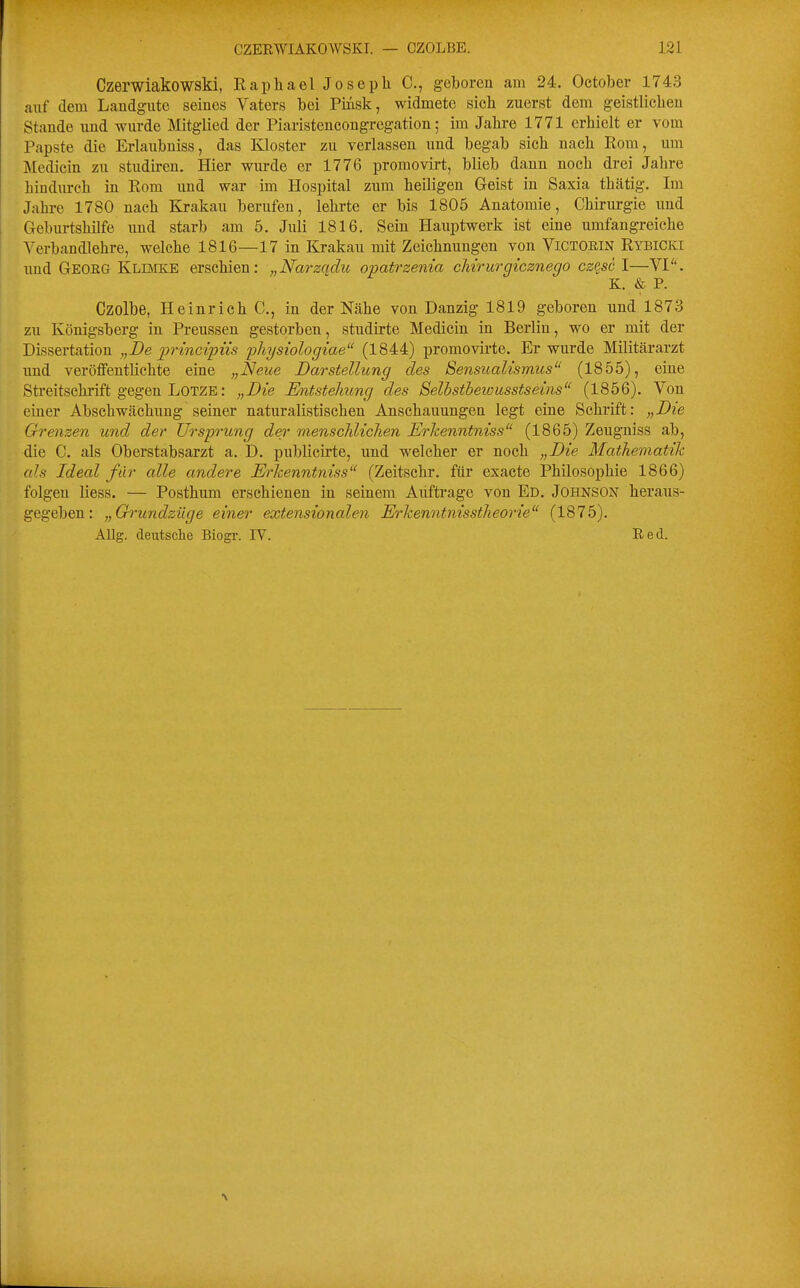 Czerwiakowski, Raphael Joseph C, geboren am 24. Oetober 1743 auf dem Landgutc seines Vaters bei Piüsk, widmete sich zuerst dem geistlichen Stande und wurde Mitglied der Piaristencongregation; im Jahre 1771 erhielt er vom Papste die Erlaubuiss, das Kloster zu verlassen und begab sich nach Rom, um Medicin zu studiren. Hier wurde er 1776 promovirt, blieb dann noch drei Jahre hindurch in Rom und war im Hospital zum heiligen Geist in Saxia thätig. Im Jahre 1780 nach Krakau berufen, lehrte er bis 1805 Anatomie, Chirurgie und Geburtshilfe und starb am 5. Juli 1816. Sein Hauptwerk ist eine umfangreiche Verbandlehre, welche 1816—17 in Krakau mit Zeichnungen von ViCTORiN Rybicki imd Georg Klddce erschien: „Narzadu opatrzenia chirurgicznego cz^sc I—VI. K. & P. Czolbe, Heinrieh C, in der Nähe von Danzig 1819 geboren und 1873 zu Königsberg in Preussen gestorben, studirte Medicin in Berlin, wo er mit der Dissertation „De jjrincipiis physiologiae (1844) promovirte. Er wurde Militärarzt und veröffentlichte eine „Neue Darstellung des Sensualismus (1855), eine Streitschrift gegen LOTZE: „Die Entstelmng des Selbstbeiousstseins (1856). Von einer Abschwächung seiner naturalistischen Anschauungen legt eine Schrift: „Die Grenzen und der UrspTfung der menschlichen Erkenntniss (1865) Zeuguiss ab, die C. als Oberstabsarzt a. D. publicirte, und welcher er noch „Die MafÄematik als Ideal für alle andere Erhenntniss'' (Zeitschr. für exacte Philosophie 1866) folgen Hess. — Posthum erschienen in seinem Aiiftrage von Ed. Johnson heraus- gegeben: „Ch'undzüge einer extensionalen Erkenntnisstheorie (1875). AUg. deutsche Biogr. IV. Red.