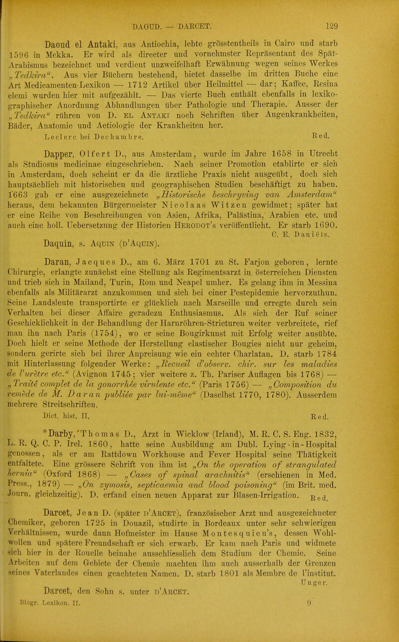 Daoild el Antaki, aus Antiochia, lebte grösstenthoils in Cairo und starb 1596 in Mekka. Er wird als directer und vornelimster Repräsentant des Spät- Arabismus bezeichnet und verdient unzweifelhaft Erwähnung wegen seines Werkes „Tedkira. Aus vier Büchern bestehend, bietet dasselbe im dritten Buche eine Art Medicamenten-Lexilvon— 1712 Artikel über Heilmittel — dar; Kaffee, Resina elemi wurden hier mit aufgezählt. — Das vierte Buch enthält ebenfalls in lexiko- graphiseher Anordnung Abhandlungen über Pathologie und Therapie. Ausser der „Tedkira rühren von D. EL Antaki noch Schriften über Augenkrankheiten, I Bäder, Anatomie und Aetiologie der Krankheiten her. ' Leclerc bei Decliambre. Red. Dapper, Olfert D., aus Amsterdam, wurde im Jahre 1658 in Uti-echt als Studiosus medicinae eingeschrieben. Nach seiner Promotion etablirte er sich in Amsterdam, doch scheint er da die ärztliche Praxis nicht ausgeübt, doch sich hauptsächlich mit historischen und geographischen Studien beschäftigt zu haben. 1'663 gab er eine ausgezeichnete „Historische hescliryving van Amsterdam heraus, dem bekannten Bürgermeister Nicolaas Witzen gewidmet; später hat er eine Reihe von Beschreibungen von Asien, Afrika, Palästina, Arabien etc. und auch eine holl. Uebersetzung der Historien Herodot's veröffentlicht. Er starb 1690. C. E. Daniels. Daquin, s. Aqijin (d'Aqdin). Daran, Jacques D., am 6. März 1701 zu St. Farjon geboren, lernte Chirurgie, erlangte zunächst eine Stellung als Regimentsarzt in österreichen Diensten und trieb sich in Mailand, Turin, Rom und Neapel umher. Es gelang ihm in Messina ebenfalls als Militärarzt anzukommen und sich bei einer Pestepidemie hervorzuthun. Seine Landsleute transportirte er glücklich nach Marseille und erregte durch sein Verhalten bei dieser Affaire geradezu Enthusiasmus. Als sich der Ruf seiner Geschicklichkeit in der Behandlung der Harnröhren-Stricturen weiter verbreitete, rief mau ihn nach Paris (1754), wo er seine Bougirkunst mit Erfolg weiter ausübte. Doch hielt er seine Methode der Herstellung elastischer Bougies nicht nur geheim, sondern gerirte sich bei ihrer Anpreisung wie ein echter Charlatan. D. starb 1784 mit Hinterlassung folgender Werke: „Recueil d'obsero. chir. sur les maladies de VurMre etc. (Avignon 1745; vier weitere z. Th. Pariser Auflagen bis 1768) — „TraitS complet de la gonorrMe virulente etc. (Paris 1756) — „Gomposition du remede de M. Daran puhliSe par lui-meme (Daselbst 1770, 1780). Ausserdem mehrere Streitschriften. Biet. bist. II. Eed. *Darby,'Thomas D., Arzt in Wicklow (Irland), M. R. C. S. Eng. 1832, L. R. Q. C. P. Irel. 1860, hatte seine Ausbildung am Dubl. Lying - in - Hospital genossen, als er am Rattdown Workhouse and Fever Hospital seine Thätigkeit entfaltete. Eine grössere Schrift von ihm ist „On the Operation of strangulated hernia (Oxford 1868) — „Gases of spinal arachnitis (erschienen in Med. Press., 1879) — „On zymosis, septicaemia and hlood poisoning (im Brit. med. Journ. gleichzeitig). D. erfand einen neuen Apparat zur Blasen-Irrigation, j^g^ Darcet, Jean D. (später u'Arcet), französischer Arzt und ausgezeichneter Chemiker, geboren 1725 in Douazil, studirte in Bordeaux unter sehr schwierigen Verhältnissen, wurde dann Hofmeister im Hause Montesquieu's, dessen Wohl- wollen und spätere Freundschaft er sich erwarb. Er kam nach Paris und widmete sich hier in der Rouelle beinahe ausschliesslich dem Studium der Chemie. Seine Arbelten auf dem Gebiete der Chemie machten ihm auch ausserhalb der Grenzen seines Vaterlandes einen geachteten Namen. D. starb 1801 als Membre de l'institut. U a g 0 r. Darcet, den Sohn s. unter d'Arcet. Biogr. Lexikon. IT. 9