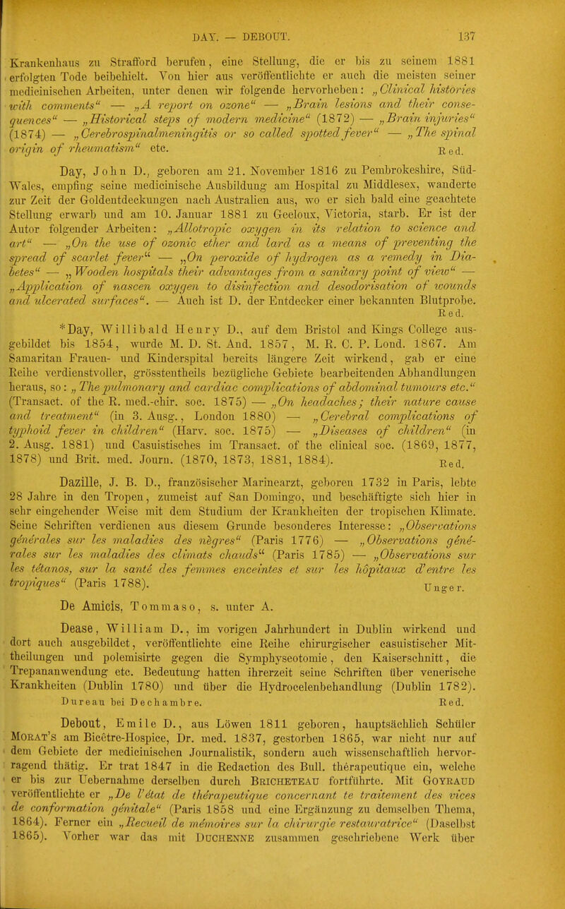 Krankenhaus zu Strafforcl berufen, eine Stellung, die er bis zu seinem 1881 . erfolgten Tode beibehielt. Von hier aus veröftentlichte er auch die meisten seiner medicinischen Arbeiten, unter denen wir folgende hervorheben: „ Clinical Mstories ■ with comvients — „A report on ozone — „Brain lesions and their conse- guences — „Historical Steps of modern inedtcine (1872) — „Brain injuries (1874) — „Gerebrospmalmeningitis or so called spottedfever — „The spinal origin of 7'heumatism etc. Red. Day, John D., geboren am 21. November 1816 zu Pembrokeshire, Süd- Wales, empfing seine medicinische Ausbildung am Hospital zu Middlesex, wanderte zur Zeit der Goldeutdeckuugen nach Australien aus, wo er sich bald eine geachtete Stelhmg erwarb und am 10. Januar 1881 zu Geeloux, Victoria, starb. Er ist der Autor folgender Arbeiten: „Ällotropic oxygen in its relation to science and art — „On the use of ozonic ether and lard as a nneans of preventing the spread of scarlet fever'-'- — „Ow peroxide of liydrogen as a remedy in Dia- betes — ^^Wooden hospitals their advantages from a sanitary point of vieio —• „Application of nascen oxygen to disinfection and desodorisation of loounds and ulcerated surfaces. — Auch ist D, der Entdecker einer bekannten Blutprobe. R e d. *Day, Willibald Henry D., auf dem Bristol and Kings College aus- gebildet bis 1854, wurde M. D. St. And. 1857, M. R. C. P. Lond. 1867. Am Samaritan Frauen- und Kinderspital bereits längere Zeit wirkend, gab er eine Reihe verdienstvoller, grössteutheils bezügliche Gebiete bearbeitenden Abhandlungen heraus, so : „ The pulmonary and cardiac complications of abdominal tumours etc. (Transact. of the R. med.-chir. soc. 1875) — „On headaches; their nature cause and treatment (in 3. Ausg., London 1880) — „Cerebral complications of typhoid fever in children (Harv. soc. 1875) — „Diseases of children (in 2. Ausg. 1881) und Casuistisches im Transact. of the clinical soc. (1869, 1877, 1878) und Brit. med. Journ. (1870, 1873, 1881, 1884). ße^^ Dazille, J. B. D,, französischer Marinearzt, geboren 1732 in Paris, lebte 28 Jahre in den Tropen, zumeist auf San Domingo, und beschäftigte sich hier in sehr eingehender Weise mit dem Studium der Krankheiten der tropischen Klimate. Seine Schriften verdienen aus diesem Grunde besonderes Interesse: „Observations generales sur les maladies des n^gres (Paris 1776) — „Observations gene- rales sur les maladies des climats chauds'-'' (Paris 1785) — „Observations sur les titanos, sur la sante des feinmes enceintes et sur les hopitaux d'entre les tropiques (Paris 1788). Unger. De Amicis, Tomraaso, s. iinter A. Dease, William D., im vorigen Jahrhundert in Dublin wirkend und dort auch ausgebildet, veröffentlichte eine Reihe chirurgischer casuistischer Mit- theilungen und polemisirte gegen die Symphyseotomie, den Kaiserschnitt, die Trepananwendung etc. Bedeutung hatten ihrerzeit seine Schriften über venerische Krankheiten (Dublin 1780) und über die Hydrocelenbehandlung (Dublin 1782). Dureau bei Dechambre. Red. Debout, Emile D., aus Löwen 1811 geboren, hauptsächlich Schüler Morat's am Bicetre-Hospice, Dr. med. 1837, gestorben 1865, war nicht nur auf dem Gebiete der medicinischen Journalistik, sondern auch wissenschaftlich hervor- ragend thätig. Er trat 1847 in die Redaction des Bull, therapeutique ein, welche er bis zur Uebernahme derselben durch Bricheteau fortführte. Mit Goyraud veröffentlichte er „De l'dtat de therapeutique concernant te traitement des vices de conformation genitale (Paris 1858 und eine Ergänzung zu demselben Thema, 1864) . Ferner ein „Recueil de m^moires sur la chirurgte restatiratrice (Daselbst 1865) . Vorher war das mit Duchenne zusammen geschriebene Werk tiber