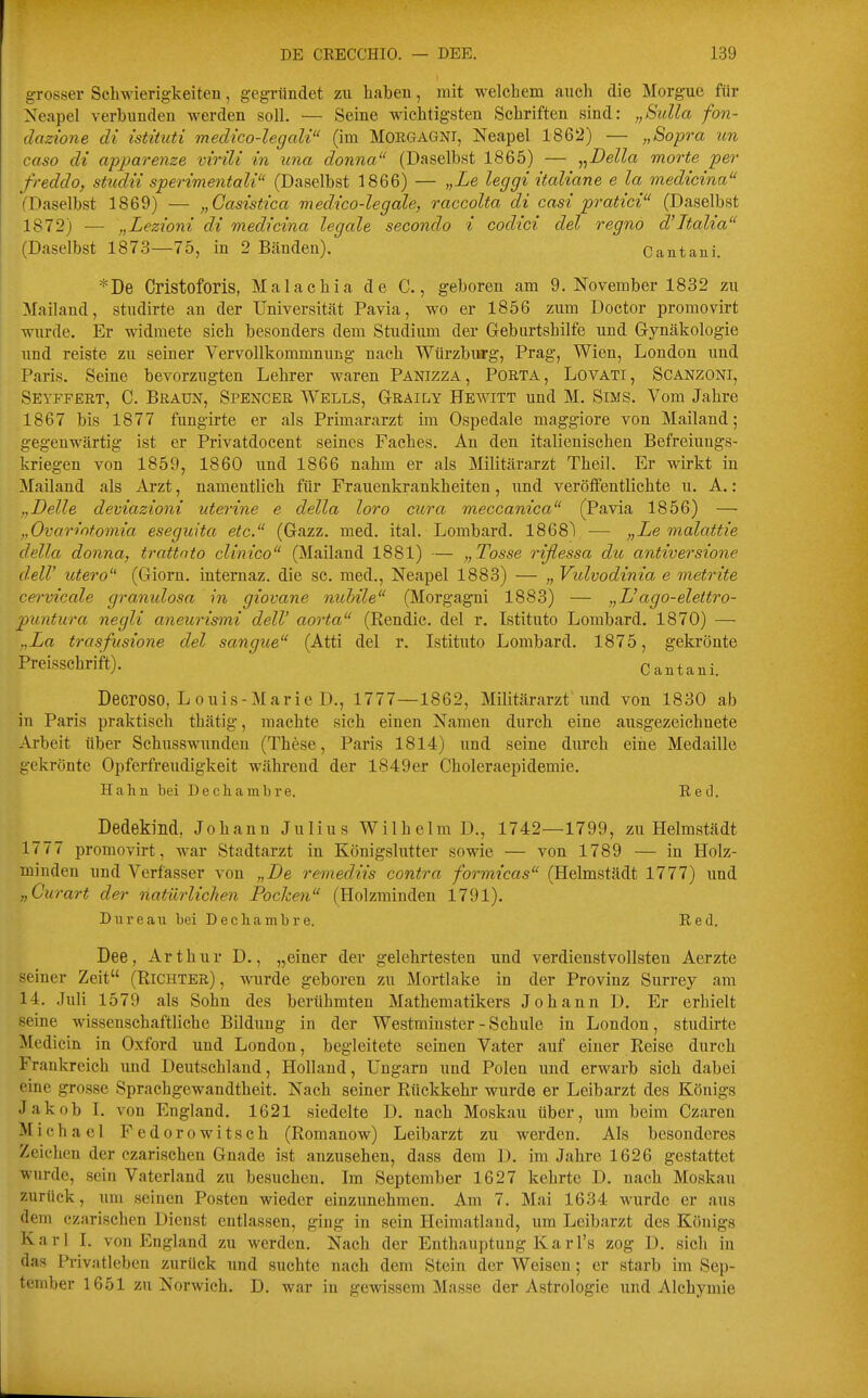 gTosser Schwierigkeiten, gegründet zu haben, mit welchem auch die Morgue für Neapel verbunden werden soll. — Seine wichtigsten Schriften sind: „Sulla fon- dazione di istituti medico-legcdi (im Morgagni, Neapel 1862) — „Sopra an caso dt apparenze virili in una donna (Daselbst 1865) — ^^Della morte per freddo, studit sperimentali (Daselbst 1866) — „Le leggi itcdiane e la medicina (Daselbst 1869) — „Casistica medico-legale, raccolta di casi pratici (Daselbst 1872) — „Lezioni di medicina legale secondo i codici del regno d'Jtalia (Daselbst 1873—75, in 2 Bänden). Cantani. *De Cristoforis, Malachia de C., geboren am 9. November 1832 zu Mailand, studirte an der Universität Pavia, wo er 1856 zum Doctor promovirt wurde. Er widmete sich besonders dem Studium der Geburtshilfe und Gynäkologie und reiste zu seiner Vervollkommnung nach Würzbiirg, Prag, Wien, London und Paris. Seine bevorzugten Lehrer waren Panizza, Porta, Lovati, Scanzoni, Seyffert, C. Braun, Spencer Wells, Graily Hewitt und M. Sims. Vom Jahre 1867 bis 1877 fungirte er als Primararzt im Ospedale maggiore von Mailand; gegenwärtig ist er Privatdoeent seines Faches. An den italienischen Befreiungs- kriegen von 1859, 1860 und 1866 nahm er als Militärarzt Theil. Er wirkt in Mailand als Arzt, namentlich für Frauenkrankheiten, und veröffentlichte u. A.: „Delle deviazioni uterine e della loro cura meccanica (Pavia 1856) — „Ovarintomia eseguita etc. (Gazz. med. ital. Lombard. ISeS) — „Le malattie della donna, trattnto clinico (Mailand 1881) — „Tosse rißessa du antiversione delV utero (Giorn. intemaz. die sc. med., Neapel 1883) — „ Vulvodinia e metrite cervicale granidosa in giovane nubile (Morgagni 1883) — „L'ago-elettro- puntura negli aneurismi delV aorta (Rendic. del r. Istituto Lombard. 1870) —- „La trasfusione del sangue (Atti del r. Istituto Lombard. 1875, gekrönte Preisschrift). Cantani. Decroso, L ouis-Marie D., 1777—1862, Militärarzt und von 1830 ab in Paris praktisch thätig, machte sich einen Namen durch eine ausgezeichnete Arbeit über Schusswunden (These, Paris 1814) und seine durch eine Medaille gekrönte Opferfreudigkeit wähi-end der 1849er Choleraepidemie. Hahn bei Dechamln'e. Red. Dedekind, Johann Julius Wilhelm D., 1742—1799, zu Helmstädt 1777 promovirt, war Stadtarzt in Königslutter sowie — von 1789 — in Holz- minden und Verfasser von „De remediis contra formicas (Helmstädt 1777) und „Curart der natürlichen Pocken (Holzraindeu 1791). Dureau bei Decliambre. Red. Dee, Arthur D., „einer der gelehrtesten und verdienstvollsten Aerzte seiner Zeit (Richter) , wurde geboren zu Mortlake in der Provinz Surrey am 14. Juli 1579 als Sohn des berühmten Mathematikers Johann D. Er erhielt seine wissenschaftliche Bildung in der Westminster-Schule in London, studirte Medicin in Oxford und London, begleitete seinen Vater auf einer Reise durch Frankreich und Deutschland, Holland, Ungarn und Polen und erwarb sich dabei eine grosse Sprachgewandtheit. Nach seiner Rückkehr wurde er Leibarzt des Königs Jakob 1. von England. 1621 siedelte D. nach Moskau über, um beim Czaren Michael Fedorowitsch (Romanow) Leibarzt zu werden. Als besonderes Zeichen der czarischen Gnade ist anzusehen, dass dem D. im Jahre 1626 gestattet wurde, sein Vaterland zu besuchen. Im September 1627 kehrte D. nach Moskau zurück, um seinen Posten wieder einzunehmen. Am 7. Mai 1634 wurde er aus dem czarischen Dienst entlassen, ging in sein Heimatland, um Leibarzt des Königs Karl I. von England zu werden. Nach der Enthauptung Karl's zog D. sich in das Privatleben zurück und suchte nach dem Stein der Weisen; er starb im Sep- tember 1651 zu Norwich. D. war in gewissem Masse der Astrologie und Alchymie