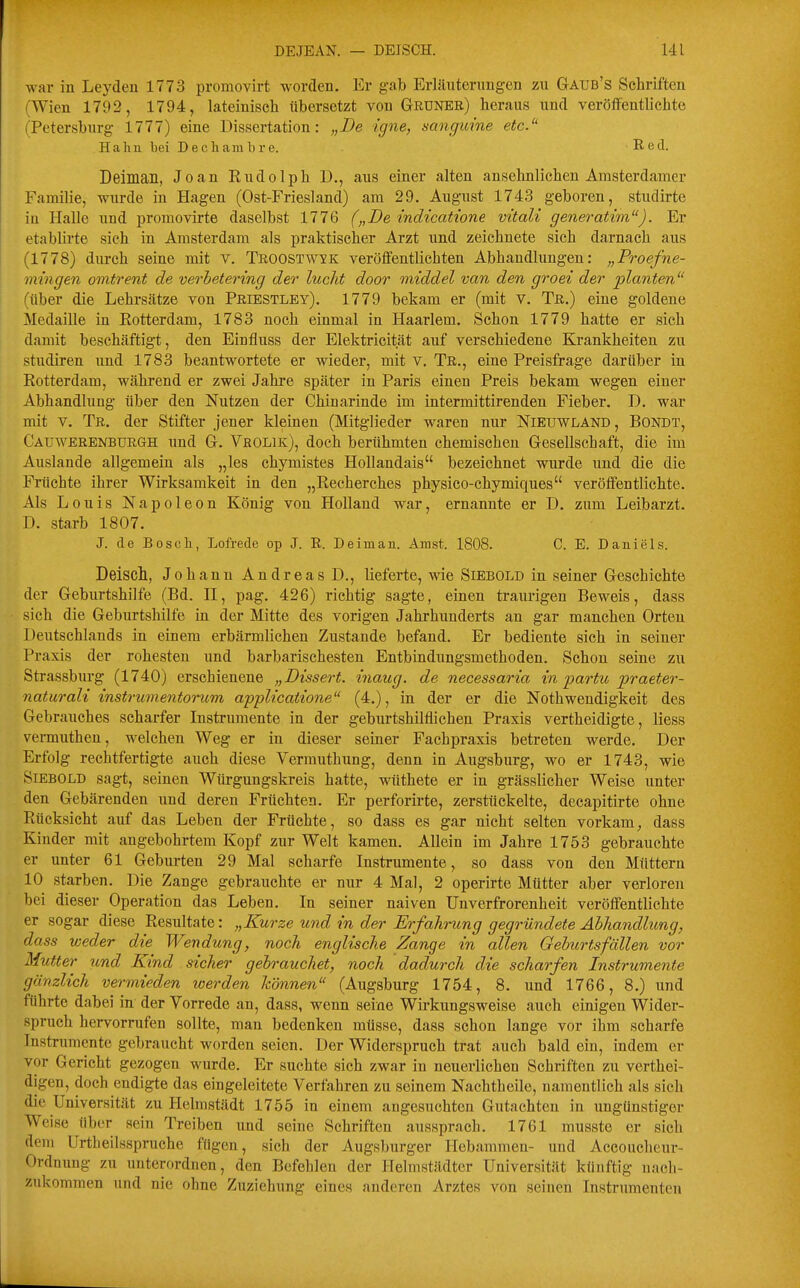 war in Leyden 1773 proinovirt worden. Er gab Erläuterungen zu Gaub's Schriften (Wien 1792, 1794, lateinisch übersetzt von Grüner) heraus und veröffentlichte (Petersburg 1777) eine Dissertation: „De igne, sanguine etc. Haha bei Dechambre. Red. Deiman, Joan Rudolph D., aus einer alten ansehnlichen Amsterdamer Familie, wurde in Hagen (Ost-Friesland) am 29. August 174.3 geboren, studirte in Halle und proraovirte daselbst 1776 („De indicatione vitalt generatim). Er etablirte sich in Amsterdam als praktischer Arzt und zeichnete sich darnach aus j (1778) durch seine mit v. Troostwxk veröffentlichten Abhandlungen: „Proefne- mtngen omtrent de verbetering der luclit door middel van den groei der planten^' (über die Lehrsätze von Priestley). 1779 bekam er (mit v. Tr.) eine goldene i Medaille in Rotterdam, 1783 noch einmal in Haarlem. Schon 1779 hatte er sich damit beschäftigt, den Einfluss der Elektricität auf verschiedene Krankheiten zu studiren und 1783 beantwortete er wieder, mit v, Tr., eine Preisfrage darüber in Rotterdam, während er zwei Jahre später in Paris einen Preis bekam wegen einer Abhandlung über den Nutzen der Chinarinde im intermittirenden Fieber. D. war mit V. Tr. der Stifter jener kleinen (Mitglieder waren nur Nieuwland, Bondt, Cauwerenbürgh und G. Vrolik), doch berühmten chemischen Gesellschaft, die im Auslande allgemein als „les chymistes Hollandais bezeichnet wurde und die die Früchte ihrer Wirksamkeit in den „Recherches physico-chymiques veröffentlichte. Als Louis Napoleon König von Holland war, ernannte er D. zum Leibarzt. D. starb 1807. J. de Bosch, Lofrede op J. R. Deiman. Amst. 1808. C. E. Daniels. Deisch, Johann Andreas D., lieferte, wie Siebold in seiner Geschichte der Geburtshilfe (Bd. II, pag. 426) richtig sagte, einen traurigen Beweis, dass ■ sich die Geburtshilfe in der Mitte des vorigen Jahrhunderts an gar manchen Orten Deutschlands in einem erbärmlichen Zustande befand. Er bediente sich in seiner Praxis der rohesten und barbarischesten Entbindungsmethoden. Schon seine zu Strassburg (1740) erschienene „Dissert. inaug. de necessaria in partu praeter- naturali instrumentorum applicaiione (4.), in der er die Nothwendigkeit des Gebrauches scharfer Instrumente in der geburtshilflichen Praxis vertheidigte, Hess vermiithen, welchen Weg er in dieser seiner Fachpraxis betreten werde. Der Erfolg rechtfertigte auch diese Vermuthung, denn in Augsburg, wo er 1743, wie Siebold sagt, seinen Würgungskreis hatte, wüthete er in grässlicher Weise unter den Gebärenden und deren Früchten. Er perforirte, zerstückelte, decapitirte ohne Rücksicht auf das Leben der Früchte, so dass es gar nicht selten vorkam, dass Kinder mit angebohrtem Kopf zur Welt kamen. Allein im Jahre 1753 gebrauchte er unter 61 Geburten 29 Mal scharfe Instrumente, so dass von den Müttern 10 starben. Die Zange gebrauchte er nur 4 Mal, 2 operirte Mütter aber verloren bei dieser Operation das Leben. In seiner naiven Unverfrorenheit veröffentlichte er sogar diese Resultate: „Kurze und in der Erfahrung gegründete Abhandlung, dass weder die Wendung, noch englische Zange in allen Geburtsfällen vor Mutter und Kind sicher gebrauchet, noch dadurch die scharfen Instrumente gänzlich vermieden loerden können (Augsburg 1754, 8. und 1766, 8.) und führte dabei in der Vorrede an, dass, wenn seine Wirkungsweise auch einigen Wider- spruch hervorrufen sollte, man bedenken müsse, dass schon lange vor ihm scharfe Instrumente gebraucht worden seien. Der Widerspruch trat auch bald ein, indem er vor Gericht gezogen wurde. Er suchte sich zwar in neuerlichen Schriften zu verthei- digen, doch endigte das eingeleitete Verfahren zu seinem Nachtheile, namentlich als sich die Universität zu Hclmstädt 1755 in einem angesuchten Gutachten in ungünstiger Weise über sein Treiben und seine Schriften aussprach. 1761 musste er sich dem Urtheilsspruche fügen, sich der Augsburger Hebammen- und Accoucheur- Ordnung zu unterordnen, den Befehlen der Helmstädter Universität küuftig nach- zukommen und nie ohne Zuziehung eines anderen Arztes von seinen Instrumenten