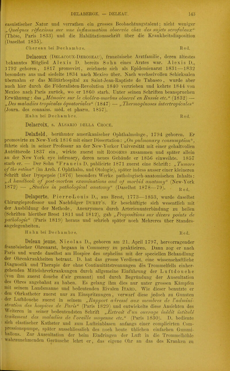 casuistischer Xatur und verratheu eiu grosses Beobachtungstalent; nicht weniger „Quelques reflexions sur une inflammation ohservee cliez des sujets scrofuleux' (These, Paris 1833) und die Habilitationsschrift über die Krankheitsdisposition (Daselbst 1835). Cherean bei Decliambre. Red. Delacoux (Delacoux-Deroseau), französische Arztfarailic, deren ältestes bekanntes Mitglied Alexis D. bereits Sohn eines Arztes war. Alexis D., 1792 geboren, 1817 promovirt, zeichnete sich als Epidemienarzt 1831—1832 besonders aus nnd siedelte 1834 nach Mexico über. Nach wechselvolleu Schicksalen übernahm er das Militärhospital zu Saint-Jeau-Raptiste de Tabasco, wurde aber auch hier durch die Föderalisten-Revolution 1840 vertrieben und kehrte 1844 von Mexico nach Paris zurück, wo er 1860 starb. Unter seinen Schriften beanspruchen Erwähnung: das „Memoire sur le cholera-morbus observe en Ricssie etc. (1832) — „Des maladies tropicales iquatoriales (1847) — „Thermogenoses intertropicales (Journ. des eonnaiss. med. et pharm. 1857). Halm bei Decliambre. Red. Delacroix, s. Alsario della Ceoce. Delafield, berühmter amerikanischer Ophthalmologe, 1794 geboren. Er promovirte zu New-York 181 6 mit einer Dissertation: „Onpulmonary consumption'', führte sich in seiner Professur an der New-Yorker Universität mit einer gehaltvollen Antrittsrede 1837 ein, wirkte zuerst mit Rodgers zusammen und später allein an der New York eye infirmary, deren neues Gebäude er 1856 einweihte. 1857 starb er. — Der Sohn *FrancisD. publicirte 1871 zuerst eine Schrift: „Tumors ofthe retina (im Arch. f. Ophthalm. und Otologie), später indess ausser einer kleineren Schrift über Dyspepsie (1876) besonders Werke pathologisch-anatomischen Inhalts: „A Jiandhook of post-mortem examinations and of morbid anatomy (New-York 1872) — „Studies in pathological anatoviy (Daselbst 1878—79). . j^gj Delaporte, Pierre-Louis D., aus Brest, 1773—1853, wurde daselbst Chirurgieprofessor und Nachfolger Duket's. Er beschäftigte sich wesentlich mit der Ausbildung der Methode, Aneurysmen durch Arterienunterbinduug zu heilen (Schriften hierüber Brest 1811 und 1812), gab „Propositions sur divers points de pafhologie (Paris 1819) heraus und schrieb später noch Hehreres über Standes- angelegenheiten. Hahn bei Dechambre. Red. Deleau jeune, Nicolas D., geboren am 21. April 1797, hervorragender französischer Ohrenarzt, begann in Commercy zu prakticiren. Dann zog er nach Paris und wurde daselbst am Hospice des orphelins mit der speciellen Behandlung der Ohrenkrankheiten betraut. D. hat das grosse Verdienst, eine wissenschaftliche Diagnostik und Therapie der ohne Continuitätstrenmmgen des Trommelfells eiuher- gehenden Mittelohrerkrankungen durch allgemeine Einführung der Luftdouche (von ihm zuerst douche d'air genannt) und durch Begründung der Auscultation des Ohres angebahnt zu haben. Es gelang ihm dies nur unter grossen Kämpfen mit seinem Landsmanne imd bedeutenden Rivalen Itaed. Wie dieser benutzte er den Ohrkatheter zuerst nur zu Einspritzungen, verwarf diese jedoch zu Gunsten der Luftdouche zuerst in seinem „Rapport adresse aiix membres de l'admini- stration des hospices de Paris (Paris 1829) und entwickelte diese Ansichten des Weiteren in seiner bedeutendsten Schrift „Extrait d'un ouvrage inklit intituU traitement des maladies de Voreille moyenne etc. (Paris 1830). D. bediente sich elastischer Katheter und zum Lufteiublasen anfangs einer complicirten Com- prcssionspumpe, später ausschliesslich des noch heute üblichen einfachen Gummi- ballons. Zur Auscultation der beim Eindringen der Luft in die Trommelhöhle wahrzunehmenden Geräusche lehrt er, das eigene Ohr an das des Kranken zu