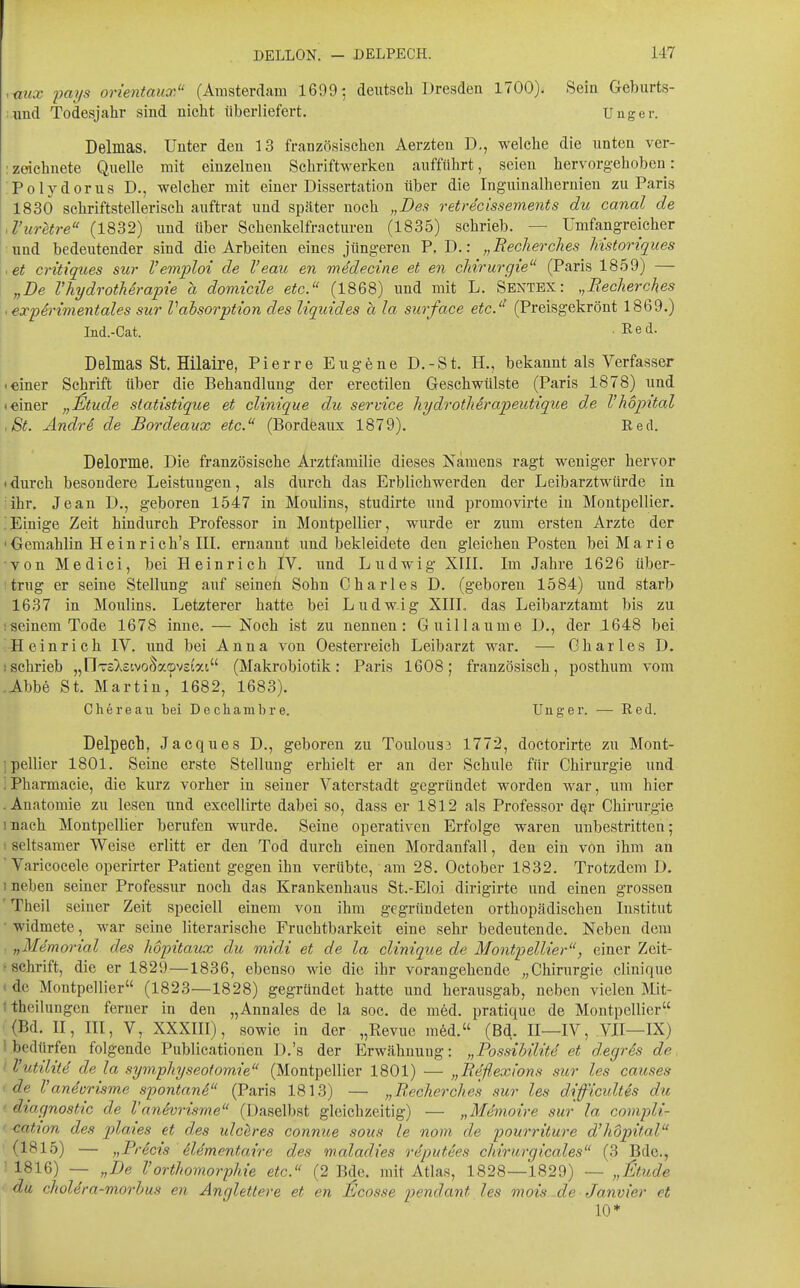 ,mtx pays orientaux (Amsterdam 1699; deutsch Dresden 1700). Sein Geburts- iind Todesjahr sind nicht überliefert. Uuger. Delmas. Unter den 13 französischen Aerzten D., welche die unten ver- :zeichnete Quelle mit einzelnen Schriftwerken aufführt, seien hervorgehoben: Polydorus D., welcher mit einer Dissertation über die Inguinalhernien zu Paris 1830 schriftstellerisch auftrat und spcäter noch „Des retrecissements du canal de ,l'uretre (1832) und über Schenkelfracturen (1835) schrieb. — Umfangreicher und bedeutender sind die Arbeiten eines jüngeren P. D.: „Becherches liistoriques .et critiques sur Vemploi de l'eau en medecine et en cMrurgie (Paris 1859) — „De VhydrothSrapie a domicüe etc. (1868) und mit L. Sentex: „Recherches < expSrwientales sur Vahsorption des liquides a la surface etc.'' (Preisgekrönt 1869.) Ind.-Cat. Red. Delmas St. Hilaire, Pierre Eugene D.-St. H., bekannt als Verfasser Ieiner Schrift über die Behandlung der erectilen Geschwülste (Paris 1878) und «einer „^tude statistique et clinique du service hydrotherapeutique de Vhopital .St. Ändri de Bordeaux etc. (Bordeaux 1879). Red. Delorme. Die französische Arztfamilie dieses Namens ragt weniger hervor (durch besondere Leistungen, als durch das Erblichwerden der Leibarztwürde in ; ihr. Jean D., geboren 1547 in Moulins, studirte und promovirte in Montpellier. ;Einige Zeit hindurch Professor in Montpellier, wurde er zum ersten Arzte der 'Gemahlin H ein rieh's III. ernannt und bekleidete den gleichen Posten bei Marie von Medici, bei Heinrich IV. und Ludwig XIII. Im Jahre 1626 über- ' trug er seine Stellung auf seinen Sohn Charles D. (geboren 1584) und starb 1637 in Moulins. Letzterer hatte bei Ludwig XIIL das Leibarztamt bis zu ;seinem Tode 1678 inue. — Noch ist zu nennen: Guillaume D., der 1648 bei Heinrich IV. und bei Anna von Oesterreich Leibarzt war. — Charles D. ;schrieb „nTöXsivofW-cveiai (Makrobiotik: Paris 1608; französisch, posthum vom .Abbe St. Martin,' 1682, 1683). Chereau bei Dechambre. Ungar. — Red. Delpech, Jacques D., geboren zu Toulou33 1772, doctorirte zu Mont- 'pellier 1801. Seine erste Stellung erhielt er an der Schule für Chirurgie und '. Pharmacie, die kurz vorher in seiner Vaterstadt gegründet worden war, um hier .Anatomie zu lesen und excellirte dabei so, dass er 1812 als Professor d^r Chirurgie mach Montpellier berufen wurde. Seine operativen Erfolge waren unbestritten; seltsamer Weise erlitt er den Tod durch einen Mordanfall, den ein von ihm an ' Varicocele operirter Patient gegen ihn verübte, am 28. October 1832. Trotzdem D. ineben seiner Professur noch das Krankenhaus St.-Eloi dirigirte und einen grossen 'Theil seiner Zeit speciell einem von ihm gegründeten orthopädischen Institut ■ widmete, war seine literarische Fruchtbarkeit eine sehr bedeutende. Neben dem . „Memorial des hopitaux du midi et de la clinique de Montpellier, einer Zeit- ^ Schrift, die er 1829—1836, ebenso wie die ihr vorangehende „Chirurgie clinique < de Montpellier (1823—1828) gegründet hatte und herausgab, neben vielen Mit- ! thcilungen ferner in den „Annales de la soc. de med. pratique de Montpellier (Bd. H, m, V, XXXIII), sowie in der „Revue med. (Bd. II—IV, VII—IX) 1,bedürfen folgende Publicationen D.'s der Erwcähnung: „Possibilitd et degrds de I Vutilite de la symphyseotomie (Montpellier 1801) — „Reflexion.^ sur les causes ' de^ l'an4orisme spontani (Paris 1813) — „Recherches sur les difficidtes du ' diagnostic de l'anSvrisme (Daselbst gleichzeitig) — „Memoire sur la compli- ' cation des plaies et des ulc^res connue soiis le nom de pourriture d'hdjntal (1815) — „Prdcis dUmentaire des maladi'es rdputees chirurgicales (3 Bde., 1 1816) — „De Vorthomorphie etc. (2 Bde. mit Atlas, 1828—1829) — „]£tude du choUra-morhus en Anglettere et en ^cosse pendant les mois -de Janvier et 10*