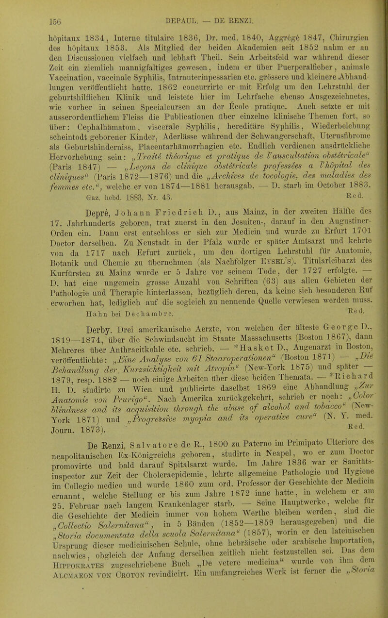 höpitaux 1834, Interne titulaire 1836, Dr. med. 1840, Aggregö 1847, Chirurgien des höpitaux 1853. Als Mitglied der beiden Akademien seit 1852 nahm er an den Discussioneu vielfach und lebhaft Theil. Sein Arbeitsfeld war während dieser Zeit ein ziemlich mannigfaltiges gewesen, indem er über Puerperalfieber, auimale Vaccinatiou, vacciuale Syphilis, Intrauterinpessarien etc. grössere und kleinere Abband hingen veröffentlicht hatte. 1862 concurrirte er mit Erfolg um den Lehrstuhl der geburtshilflichen Klinik und leistete hier im Lehrfache ebenso Ausgezeichnetes, wie vorher in seinen Specialcursen an der ßcole pratique. Auch setzte er mit ausserordentlichem Fleiss die Publicationeu über einzelne klinische Themen fort, so über: Cephalhämatom, viscerale Syphilis, hereditäre Syphilis, Wiederbelel)ung seheintodt geborener Kinder, Aderlässe während der Schwangerschaft, Uterusfibrome als Geburtsbinderuiss, Placentarhämorrhagien etc. Endlich verdienen ausdrückliche Hervorhebung sein: „ Trait6 tMorique et pratique de Vauscultation ohstStricale (Paris 1847) — „Legons de clinique ohstStricale profess6es a l'hopital des cliniques (Paris 1872—1876) und die „Ärchives de tocologie, des maladies des femmes etc., welche er von 1874—1881 herausgab. — D. starb im October 1883. Gaz. hebd. 1883, Nr. 43. Red. Depre, Johann Friedrich D., aus Mainz, in der zweiten Hälfte des 17. Jahrhuuderts geboren, trat zuerst in den Jesuiten-, darauf in den Augustiner- Orden ein. Daun erst entschloss er sich zur Medicin und wurde zu Erfurt 1701 Doctor derselben. Zu Neustadt in der Pfalz wurde er später Amtsarzt und kehrte von da 1717 nach Erfurt zurück, um den dortigen Lehrstuhl für Anatomie, Botanik und Chemie zu übernehmen (als Nachfolger Eysel's). Titularleibarzt des Kurfürsten zu Mainz wurde er 5 Jahre vor seinem Tode, der 1727 erfolgte. — D. bat eine ungemein grosse Anzahl von Schriften (63) aus allen Gebieten der Pathologie und Therapie hinterlassen, bezüglich deren, da keine sich besonderen Ptuf erworben hat, lediglich auf die sogleich zu nennende Quelle verwiesen werden muss. Hahu bei Decliambre. -^^d. Derby. Drei amerikanische Aerzte, von welchen der älteste George D., 1819—1874, über die Schwindsucht im Staate Massachusetts (Boston 1867), dann Mehreres über Anthracitkohle etc. schrieb. — *Hasket D., Augenarzt in Boston, veröffentlichte: „Eine Analyse von 61 StaarOperationen (Boston 1871) — „Die Behandlung der. Kurzsichtigheit mit Atropin (New-York 1875) und^ später — 1879, resp. 1882 — noch einige Arbeiten über diese beiden Themata. — =^Richard H. D. studirte zu Wien und publicirte daselbst 1869 eine Abhandlung „Zur Anatomie von Prurigo. Nach Amerika zurückgekehrt, schi-ieb er noG\i: „Color hlindness and its acquisition through the abuse of alcohol and tobacco^ (New- York 1871) und „Progressive myopia and its operative eure (N. 1. med. Journ. 1873). De Renzi, Salvatore de R., 1800 zu Paterno im Primipato Ulteriore des neapolitanischen Ex-Königreichs geboren, studirte in Neapel, wo er zum Doctor promovirte und bald darauf Spitalsarzt wurde. Im Jahre 1836 war er Sanitats- inspector zur Zeit der Choleraepidemie, lehrte allgemeine Pathologie und Hygiene im Collegio medico und wurde 1860 zum ord. Professor der Geschichte der Mediciu ernannt, welche Stellung er bis zum Jahre 1872 inne hatte, in welchem er am 25. Februar nach langem Krankenlager starb. — Seine Hauptwerke, welche tur die Geschichte der Medicin immer von hohem Werthc bleiben werden sind die „Gollectio 8alernitana, in 5 Bänden (1852-1859 herausgegeben) und die „Storia documentata della scuola Salernitana (1857), worin er den lateinischen Ursprung dieser medicinischen Schule, ohne hebräische oder arabische Importatwn, nachwies, o))gleich der Anfang derselben zeitlich nicht festzustellen sei. Das dem HiPPOKRATES zugeschriebene Buch „De vetere medicina wurde von ihm dem Alcmaeon von Crotox revindicirt. Ein umfangreiches Werk ist ferner die „totorm