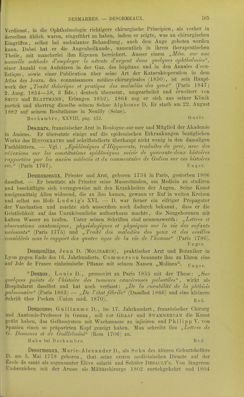 Verdienst, in die Ophthalmologie richtigere chirurgische Principien, als vorher in derselben üblich waren, eingeführt zu haben, indem er zeigte, was an chirurgischen Eingriffen, selbst bei ambulanter Behandlung, auch dem Auge geboten werden kann. Dabei hat .er die Augenheilkunde, namentlich in ihrem therapeutischen Theile, mit mancherlei ihm Eigenen bereichert. Ausser einem „Mdm. sur une nouvelle methode d'employer le nitrate d'argent dafis quelques ojyhthalmies, einer Anzahl von Aufsätzen in der Gaz. des böpitaux und in den Annales d'ocu- listique, sowie einer Publication über seine Art der Kataraktoperation in dem Atlas des Jonrn. des connaissances medico-chirnrgicales (1850), ist sein Haupt- werk der „Traite theorique et pratique des maladies des yeux ^Paris 1847; 2, Ausg. 1854—58, 3 Bde.; deutsch übersetzt, umgearbeitet und erweitert von Seitz und Blattmann, Erlangen 1852). 1864 zog er sich aus seiner Klinik zurück und übertrug dieselbe seinem Sohne Alphonse D. Er starb am 22. August 1882 auf seinem Besitzthume in Neuilly (Seine). Decliambre, XXVIII, pag. 412. Gnrlt. Desmars, französischer Arzt in Boulogne-sur-mer und Mitglied der Akademie in Amiens. Er übersetzte einige auf die epidemischen Erkrankungen bezüglichen Werke des Hippokrates und schriftstellerte überhaupt nicht wenig in den damaligen Fachblättern. — Vgl.: „Epidemiques d'Hipjjocrate, traduites du grec, avec des re'/lexions sur les constitutions epidemiques suivir de quarante-deux Mstoires rapportees par les ancien viklecin et du commentaire de Gallen sur ces Mstoires etc. (Paris 1767). Unger. Desmonceaux, Priester und Arzt, geboren 1734 in Paris, gestorben 1806 daselbst. — Er beuützte als Priester seine Mussestunden, um Medicin zu studiren und beschäftigte sich vorzugsweise mit den Krankheiten der Augen. Seine Kunst uneigennützig Allen widmend, die zn ihm kamen, gewann er Ruf in weiten Kreisen und selbst am Hofe Ludwig's XVI. — D. war ferner ein eifriger Propagator der Vaccination und machte sich ausserdem noch dadurch bekannt, dass er die Geistlichkeit auf das Uuzukömmliche aufmerksam machte,- die Neugeborenen mit kaltem Wasser zu taufen. Unter seinen Schriften sind nennenswerth: „Lettres et ohservations anatomiques, physiologiques et pliysiques sur la vie des enfants naissants (Paris 1775) und „Traite des maladies des yeux et des oreilles considSre's sous le rapport des quatre ages de la vie de Vhomme (Paris 1786). TJnger. Desmoulins, Jean D. (Molinaeüs), praktischer Arzt und Botaniker in Lyon gegen Ende des 16. Jahrhunderts. Commerson benannte ihm zu Ehren eine auf Jsle de France einheimische Pflanze mit seinem Namen „Molinea. Unger ^Desnos, Louis D., promovirt zu Paris 1855 mit der These: „Sur quelques points de -Vliistoire des tumeurs cänce'reuses pidsatiles, wirkt als Hospitalarzt daselbst und hat noch verfasst: „De la curahilite de la pyhtlmie pxdmonaire (Paris 1863) — „De V etat febrile (Daselbst 1866) und eine kleinere Schrift über Pocken (Union med. 1870). T;jed. Desnoues»,. Guillaume D., im 17. Jahrhundert, französischer Chirurg und Anatomie-Professor in Genua, soll vor Geaap und Swammerdam die Kunst geübt haben, das Gefässsystem mit Wachsmasse zu injicircu und Philipp V. von Spanien einen so präparirten Kopf gezeigt haben. Man schreibt ihm „Lettres de G. Desnoues et de Guillelmini (Rom 1706) zu. Hahn bei Decham 1)re. Red. Desomeaux, Marie-Alexander D., als Sohn des älteren Geburtshelfers D. am 5. Mai 1778 geboren, that seine ersten medieiniscben Dienste auf der ficole de sante als sogenannter Eleve salarie und Scbüler I^esault's. Von längcrem Umherziehen mit der Armee als Militäreliirurge 1802 zurückgekehrt und 1804